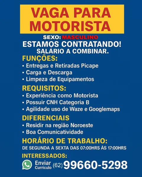 VAGA PARA

MOTORISTA

SEXO:
ESTAMOS CONTRATANDO!
SALARIO A COMBINAR.
FUNCOES:

¢ Entregas e Retiradas Picape
¢ Carga e Descarga
¢ Limpeza de Equipamentos

REQUISITOS:

¢ Experiéncia como Motorista
¢ Possuir CNH Categoria B
* Agilidade uso de Waze e Googlemaps

DIFERENCIAIS

¢ Residir na regiao Noroeste
¢ Boa Comunicatividade

HORARIO DE TRABALHO:

DE SEGUNDA A SEXTA DAS 07:00HRS AS 17:00HRS
etsy e he

S} Enviar 62,99660-5298 VAGA PARA

 

MOTORISTA

SEXO:
ESTAMOS CONTRATANDO!
SALARIO A COMBINAR.
FUNCOES:

¢ Entregas e Retiradas Picape
¢ Carga e Descarga
¢ Limpeza de Equipamentos

REQUISITOS:

¢ Experiéncia como Motorista
¢ Possuir CNH Categoria B
¢ Agilidade uso de Waze e Googlemaps

DIFERENCIAIS

¢ Residir na regiao Noroeste
¢ Boa Comunicatividade

HORARIO DE TRABALHO:
DE SEGUNDA A SEXTA DAS 07:00HRS AS 17:00HRS

teh eke

S Enviar 62)99660-5298 VAGA PARA

MOTORISTA

SEXO:
ESTAMOS CONTRATANDO!
SALARIO A COMBINAR.
FUNCOES:

¢ Entregas e Retiradas Picape
¢ Carga e Descarga
¢ Limpeza d...