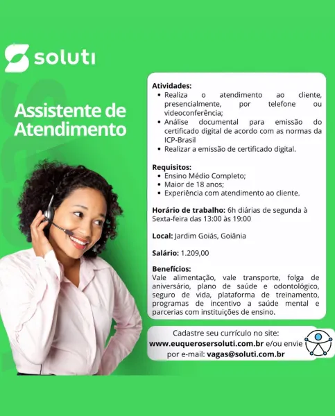 Atividades:

oF
© Realiza ° atendimento ao cliente,

° presencialmente, por telefone ou
Assistente rats) videoconferéncia;
° e Analise documental para emissdo do
Atendimento certificado digital de acordo com as normas da
ICP-Brasil
e Realizar a emissdo de certificado digital.

Requisitos:
e Ensino Médio Completo;
e Maior de 18 anos;
e Experiéncia com atendimento ao cliente.

Horario de trabalho: 6h didrias de segunda a
Sexta-feira das 13:00 as 19:00

Local: Jardim Goias, Goiania
Salario: 1.209,00

Beneficios:

Vale alimentagdo, vale transporte, folga de
aniversario, plano de satide e odontoldgico,
seguro de vida, plataforma de treinamento,
programas de incentivo a satide mental e
parcerias com instituigdes de ensino.

Cadastre seu curriculo no site: @»

.euquerosersoluti.com.br e/ou envie Ay

por e-mail: vagas@soluti.com.br Atividades:

oF
* Realiza ° atendimento ao cliente,

° presencialmente, por telefone ou
Assistente re(=) videoconferéncia;
° e Analise documental para emissdo do...
