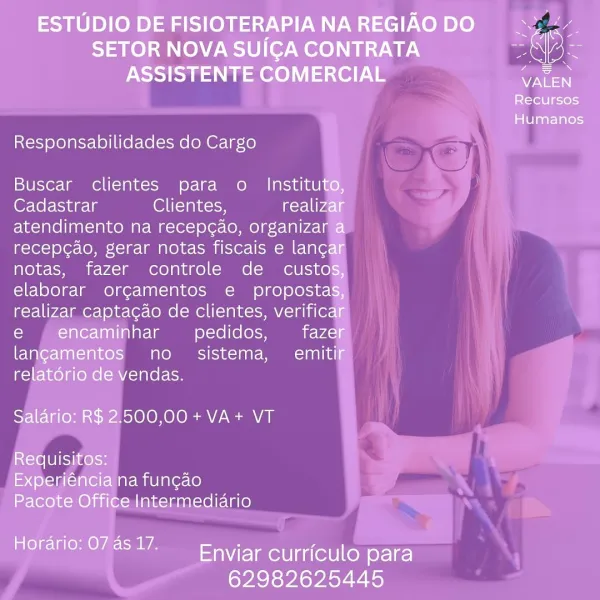 ESTUDIO DE FISIOTERAPIA NA REGIAO DO ie

SETOR NOVA SUICGA CONTRATA aN lok
ASSISTENTE COMERCIAL Pee

Recursos

Humanos

Responsabilidades do Cargo

Buscar clientes para o Instituto,
Cadastrar Ol elalocn realizar
atendimento na recep¢ao, organizar a
recep¢ao, gerar notas fiscais e lancar
notas, fazer controle de custos,
elaborar orgamentos e propostas,
realizar captagao de clientes, verificar
e , encaminhar pedidos, fazer
langamentos no. sistema, emitif
relatorio de vendas.

Salario: R$ 2.500,00+VA+ VT

Requisitos:
Experiéncia na fun¢ao
Pacote Office Intermediario

Horario: 074517. Enviar curriculo para

62982625445 Responsabilidades do Cargo

Buscar clientes para o

(@r-lel- ingle Clientes,
atendimento na recepg¢ao, organiza
recep¢ao, gerar notas fiscais e lan¢
notas, fazer controle de custo

pedidos,
no sistema, emiti
vendas.

500,00 +VA+ VT ESTUDIO DE FISIOTERAPIANAREGIAODO yk

SETOR NOVA SUICA CONTRATA pas lak
ASSISTENTE COMERCIAL oe

Recursos

Humanos

Responsabilidades do Cargo...
