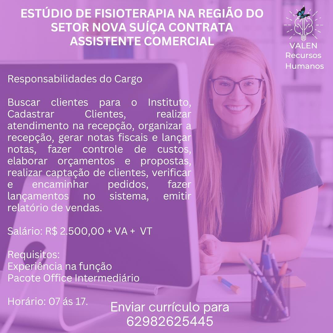 ESTUDIO DE FISIOTERAPIA NA REGIAO DO ie

SETOR NOVA SUICGA CONTRATA aN lok
ASSISTENTE COMERCIAL Pee

Recursos

Humanos

Responsabilidades do Cargo

Buscar clientes para o Instituto,
Cadastrar Ol elalocn realizar
atendimento na recep¢ao, organizar a
recep¢ao, gerar notas fiscais e lancar
notas, fazer controle de custos,
elaborar orgamentos e propostas,
realizar captagao de clientes, verificar
e , encaminhar pedidos, fazer
langamentos no. sistema, emitif
relatorio de vendas.

Salario: R$ 2.500,00+VA+ VT

Requisitos:
Experiéncia na fun¢ao
Pacote Office Intermediario

Horario: 074517. Enviar curriculo para

62982625445 Responsabilidades do Cargo

Buscar clientes para o

(@r-lel- ingle Clientes,
atendimento na recepg¢ao, organiza
recep¢ao, gerar notas fiscais e lan¢
notas, fazer controle de custo

pedidos,
no sistema, emiti
vendas.

500,00 +VA+ VT ESTUDIO DE FISIOTERAPIANAREGIAODO yk

SETOR NOVA SUICA CONTRATA pas lak
ASSISTENTE COMERCIAL oe

Recursos

Humanos

Responsabilidades do Cargo

Buscar clientes para o_ Instituto,
Cadastrar Ollt=TalKoon realizar
atendimento na recep¢ao, organizar a
recepcao, gerar notas fiscais e lancar
notas, fazer controle de _ custos,
elaborar orgamentos e propostas,
realizar captagao de clientes, verificar
e | encaminhar pedidos, fazer
langamentos no sistema, emitif
relatorio de vendas.

Salario: R$ 2.500,00 + VA+ VT

Requisitos:
Experiéncia na fun¢ao
Pacote Office Intermediario

ie VEL aolt cert CoM of-12-)

62982625445 Responsabilidades do Cargo

Buscar clientes para o_ Institu
OF Yer-ting-lg ONT =Talncicy realiz
atendimento na recep¢ao, organiza
recepcao, gerar notas fiscais e lanc
notas, fazer controle de custo
error orgamentos e proposta

aptacao de clientes, verifica

ninhar pedidos, faze
no sistema, emit
endas.

500,00 +VA+ VT ESTUDIO DE FISIOTERAPIANAREGIAODO se,

SETOR NOVA SUICA CONTRATA aoe
ASSISTENTE COMERCIAL —o

Recursos

Humanos

Responsabilidades do Cargo

Buscar clientes para o_ Instituto,
Cadastrar OlT-TalKon realizar
atendimento na recep¢ao, organizar a
recepcao, gerar notas fiscais e lancar
notas, fazer controle de _ custos,
elaborar orgamentos e  propostas,
realizar captacgao de clientes, verificar
e | encaminhar pedidos, fazer
langamentos no sistema, emitir
relat6rio de vendas.

Salario: R$ 2.500,00+ VA+ VT

Requisitos:
Experiéncia na fun¢ao
Pacote Office Intermediario

te VEL aolt eel CoM o-19-)

62982625445 Responsabilidades do Cargo

Buscar clientes para o_ Institu
Cadastrar Clientes, realiz
atendimento na recep¢ao, organiza
recepgao, gerar notas fiscais e lang
notas, fazer controle de custo
elaborar orgamentos e proposta

saptacao de clientes, verifica
har pedidos, faze
eee aoe) (14-1 00's)
endas.

500,00 + VA+ VT ESTUDIO DE FISIOTERAPIA NA REGIAO DO ae

Tae] AoW Uo re) TUE BS Oks
ASSISTENTE COMERCIAL ne

Recursos

Humanos

Responsabilidades do Cargo

Buscar clientes para o_ Instituto,
Cadastrar OT-yalKon realizar
atendimento na recep¢ao, organizar a
recepcao, gerar notas fiscais e lanc¢ar
notas, fazer controle de  custos,
elaborar orgamentos e  propostas,
realizar capta¢ao de clientes, verificar
e  encaminhar pedidos, fazer
langamentos no_ sistema,  emitir
relatorio de vendas.

Salario: R$ 2.500,00+ VA+ VT

RXcte UIs Ike k<H
Experiéncia na fun¢ao
Pacote Office Intermediario

elle alee ere (ol y-1¢-

62982625445 Responsabilidades do Cargo

Buscar clientes para o Institu
Cadastrar Clientes, realiz
atendimento na recepg¢ao, organiza
recepgao, gerar notas fiscais e lang
notas, fazer controle de custo
elaborar orgamentos e proposta'

realizar captacao de clientes, verifica
laY-le pedidos, faze
no sistema, emiti

endas.

500,00+VA+ VT ESTUDIO DE FISIOTERAPIA NA REGIAO DO

SETOR NOVA SUICA CONTRATA aS 2k
ASSISTENTE COMERCIAL aii
St—re] g=1ok=)

Humanos

Responsabilidades do Cargo

Buscar clientes para o_ Instituto,
Cadastrar Olt=laacsy realizar
atendimento na recepc¢ao, organizar a
recepcao, gerar notas fiscais e lan¢ar
notas, fazer controle de _ custos,
elaborar orgamentos e propostas,
realizar captacao de clientes, verificar
e encaminhar pedidos, fazer
langamentos no_ sistema,  emitir
relatorio de vendas.

Salario: R$ 2.500,00 + VA+ VT

Requisitos:
Experiéncia na fun¢ao
Pacote Office Intermediario

Horario: 078817. Enviar curriculo para

62982625445 Responsabilidades do Cargo

Buscar clientes para o Institu
Cadastrar Clientes, realiz
atendimento na recepg¢ao, organiza
recepgao, gerar notas fiscais e lang
notas, fazer controle de custo
elaborar orgamentos e propostat

realizar captacao de clientes, verifica
layele pedidos, faze
no sistema,  emiti

endas.

500,00+VA+ VT
