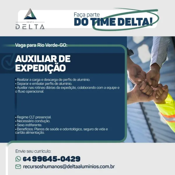 Vaga para Rio Verde-GO:

AUXILIAR DE
>Uan}ete

+ Realizar a carga e descarga de perfis de aluminio.

+ Separar e embalar perfis de aluminio.

+ Auxiliar nas rotinas diarias da expedigao, colaborando com a equipe e
o fluxo operacional

«Regime CLT presencial
- Necessario condugao.
eis oN [pe iceicelah ce

+ Beneficios; Planos de saude e odantolagico, seguro de vida e
cartao alimentacao.

 

Envie seu curriculo:

© 6499645-0429

© recursoshumanos@deltaaluminios.com.br A Faca parte
DO

if

Vaga para Rio Verde-GO:

AUXILIAR DE .
EXPEDICAO

+ Realizar a carga e descarga de perfis de aluminio. a

« Separar e embalar perfis de aluminio. Ls
+ Auxiliar nas rotinas diarias da expedi¢ao, colaborando com a equipe e \

0 fluxo operacional.

«Regime CLT presencial.
« Necessario candugao,
+ Sexo indiferente.

+ Beneficios: Planos de satide e odontolégico, seguro de vida e
cartao alimentagao.

Envie seu curriculo:

© 6499645-0429

© recursoshumanos@deltaaluminios.com.br Faga parte

DO vif

 

Vaga ...