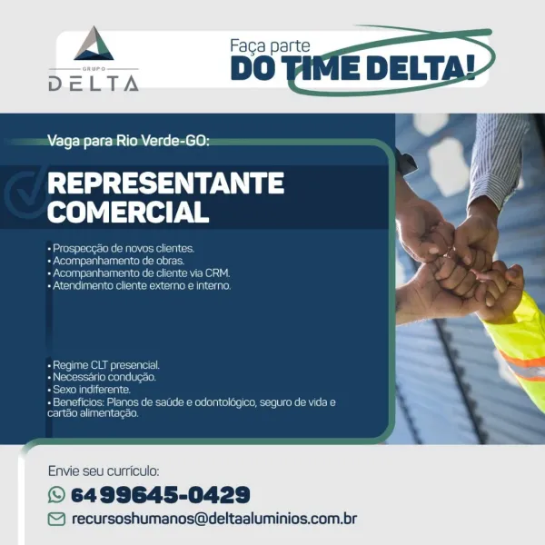 Faga parte

DO Tilv

   
 

Vaga para Rio Verde-GO:

REPRESENTANTE
COMERCIAL

oa ed feh=)8]s1 e162 ea empleo) Velewes|(e 1m (sce

yore san)eis1 pl pre/aalcim ieee |=Me) 8) eaicy

+ Acompanhamentto de cliente via CRM
+ Atendimento cliente externa e interno.

- Regime CLT presencial

+ Necessario condugao.

as too eM ale) (cltei yes

+ Beneficios: Planos de saude e odontologico, seguro de vida e
cartao alimentacao.

Envie seu currict

© 6499645-0429

© recursoshumanos@deltaaluminios.com.br A Faca parte
DeLTA DG

    
 
   
 
   
     

M4

Vaga para Rio Verde-GO:

MTs aN oA
revise ie

+ Prospecgdo de novos clientes. *

« Acompanhamento de obras. 4 Le
«Acompanhamento de cliente via CRM. —

+ Atendimento cliente externo e interno. i

«Regime CLT presencial.
+ Necessario condugao.
Posy oll als iicitcialtcm

+ Beneficios: Planos de sade e odontoldgico, seguro de vida e
cartdo alimentagao.

Envie seu curriculo:

© 6499645-0429

© recursoshumanos@deltaaluminios.com.br Vaga para Rio Verde-GO...