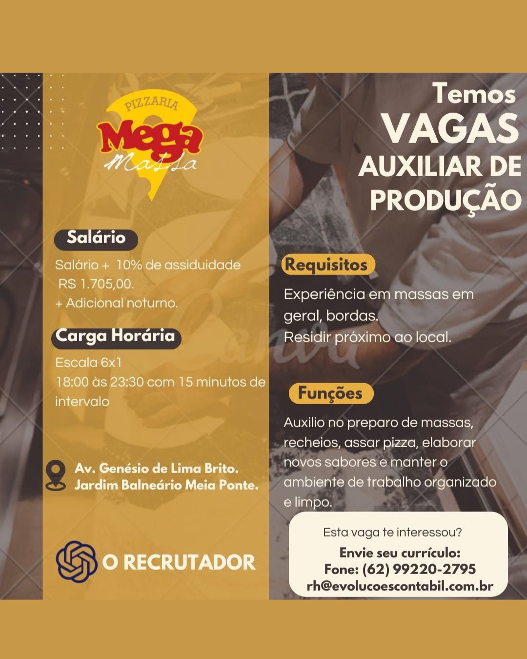 Temos

VAGAS
AUXILIAR DE

PRODUCAO

 

AYeiletate)

Salario+ 10% de assiduidade
R$ 1.705,00.

ee, Experiéncia em massas em
+ Adicional noturno.

geral, bordas.
Carga Horaria Residir proximo ao local.

Escala 6x1

18:00 as 23:30 com 15 minutos de

intervalo

Auxilio no preparo de massas,
recheios, assar pizza, elaborar
Av. Genésio de Lima Brito. novos sabores e manter o
Jardim Balnedrio Meia Ponte. 9 aMbiente de trabalho organizado

elimpo.

  

Esta vaga te interessou?
Envie seu curriculo:
O RECRUTADOR Fone: (62) 99220-2795

rh@evolucoescontabil.com.br Experiéncia WES

ee) bors ae
| ae

Auxilio no preparo de massas,

Ae: assa pizza, oletolre la

     
   

Esta vaga te interessou?

’ Envie seu curriculo:
Fone: (62) 99220-2795
e *)

rh@evolucoescontabil.com.br Temos

VAGAS
AUXILIAR DE

PRODUCAO

 

Saldrio

Salario + 10% de assiduidade equisito:
R$ 1.705,00.

fos. Experiéncia em massas em
+ Adicional noturno. P

geral, bordas.
Carga Horaria Residir proximo ao local.

Escala 6x1

18:00 as 23:30 com 15 minutos de

intervalo

Auxilio no preparo de massas,
recheios, assar pizza, elaborar
Av. Genésio de Lima Brito. Ne ole Tela)
Jardim Balnedrio Meia Ponte. | ambiente de trabalho organizado

e limpo.

  

Esta vaga te interessou?
Envie seu curriculo:
O RECRUTADOR Fone: (62) 99220-2795

rh@evolucoescontabil.com.br fel=1ce]h coos
Residir proximo ao a

Auxilio no preparo de massas, .
_,recheios, assar pizza, elaborar —

   
       

Esta vaga te interessou?

- , ¥
y Envie seu curriculo:
; Fone: (62) 99220-2795

- rh@evolucoescontabil.com.br Temos

VAGAS
AUXILIAR DE

PRODUCAO

 

Saldrio

Salario + 10% de assiduidade
R$ 1.705,00.

Ra Experiéncia em massas em
+ Adicional noturno. Pp

geral, bordas.
Carga Horaria Residir proximo ao local.

Escala 6x1

18:00 ds 23:30 com 15 minutos de

intervalo

Auxilio no preparo de massas,
recheios, assar pizza, elaborar
Av. Genésio de Lima Brito. a oleae
Jardim Balnedrio Meia Ponte, © ambiente de trabalho organizado

e limpo.

  

Esta vaga te interessou?
Envie seu curriculo:
Oo RECRUTADOR Fone: (62) 99220-2795

rh@evolucoescontabil.com.br Experiéncia em Ls

geral, bonds
Residir préximo ao local.

Auxilio no preparo de massas, |
CES assar pizza, elaborar ¢

   
       

Esta vaga te interessou?

S
; Envie seu curriculo:
Fone: (62) 99220-2795

- rh@evolucoescontabil.com.br Temos

VAGAS
hee AUXILIAR DE

PRODUCAO

Salario

Saldario + 10% de assiduidade
R$ 1.705,00.

a Experiéncia em massas em
+ Adicional noturno. P

geral, bordas.
Carga Hordria Residir proximo ao local.

Escala 6x1

18:00 as 23:30 com 15 minutos de

intervalo

Auxilio no preparo de massas,
recheios, assar pizza, elaborar
Av..Genésio.de Lima Brito. novos sabores e manter o
Jardim Balnedrio Meia Ponte. | ambiente de trabalho organizado

elimpo.

  

Esta vaga te interessou?
Envie seu curriculo:
O RECRUTADOR Fone: (62) 99220-2795

rh@evolucoescontabil.com.br Experiéncia ena mea

geral, a
-Fesii pr

   
       

Auxilio no preparo de massas,

Broa ey assar ae elaborar ~

Esta vaga te interessou?

Envie seu curriculo:
ba Fone: (62) 99220-2795

md rh@evolucoescontabil.com.br Temos

VAGAS
here AUXILIAR DE

PRODUCAO

Salario
Salario + 10% de assiduidade

R$ 1.705,00.

Experiéncia em massas em
+ Adicional noturno. R

geral, bordas.
Carga Hordria Residir proximo ao local.

Escala 6x1

18:00 as 23:30 com 15 minutos de

intervalo

Auxilio no preparo de massas,
recheios, assar pizza, elaborar
Av. Genésio de Lima Brito. novos sabores e manier o
Jardim Balnedrio Meia Ponte. 9 aMbiente de trabalho organizado

e limpo.

  

Esta vaga te interessou?
Envie seu curriculo:
O RECRUTADOR Fone: (62) 99220-2795

rh@evoluceescontabil.com.br geral, bordas,

Ses

Auxilio no preparo de massas,

. Bacouley assar pizza, elaborar .

; e manter o Y
Q fe - fellate) St

   
       

Esta vaga te interessou?

Envie seu curriculo:
" Fone: (62) 99220-2795

"hh rh@evolucoescontabil.com.br