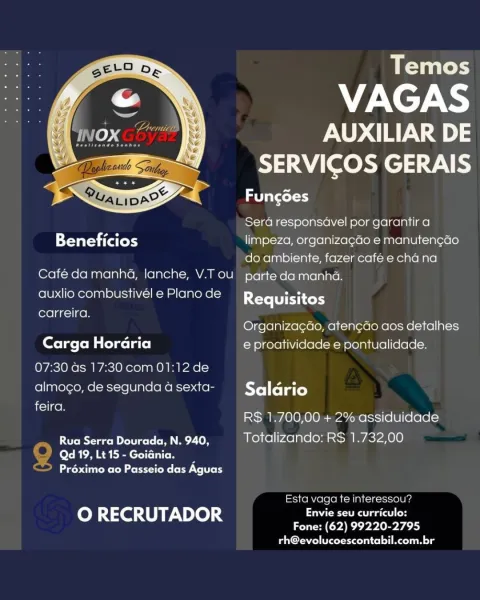 Temos

VAGAS
POWYS:

SERVICOS GERAIS

eel axel)

 

Sera responsavel por garantir a
Beneficios limpeza, organizagao e manuten¢ao
do ambiente, fazer café e cha na
Café da manha, lanche, V.T ou parte da manha.

auxlio combustivel e Plano de Requisitos
carreira.
Organiza¢ao, aten¢cdo aos detalhes
Carga Horaria e proatividade e pontualidade.
07:30 as 17:30 com 01:12 de
almogo, de segunda a sexta- Salario
feira.

R$ 1.700,00 + 2% assiduidade

Rua Serra Dourada, N. 940, Totalizando: R$ 1.732,00
Qd 19, Lt 15 - Goiania.
eee M Mme rer tek: (oreo lord

Esta vaga te interessou?

oO RECRUTADOR Envie seu curriculo:

Fone: (62) 99220-2795
rh@evolucoescontabil.com.br Temos

VAGAS

AUXILIAR DE
SERVICOS GERAIS

Fungoes

 

Sera responsavel por garantir a
Beneficios limpeza, organizagGo e manutengao
do ambiente, fazer café e cha na
Café da manhé4, lanche, V.T ou parte da manha.

auxlio combustivél e Plano de

Requisitos
carreira.

Organizagao, aten¢do aos detalhes
Carga Horaria e proatividade e pontu...