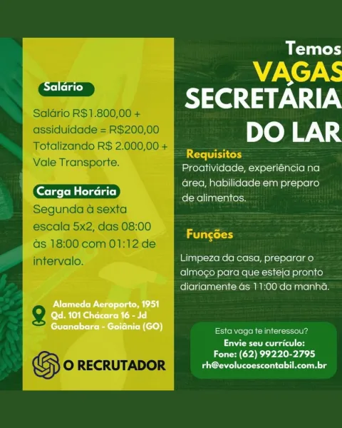 Temos

WI XCy\
— SECRETARIA

Salario R$1.800,00 +

assiduidade = R$200,00 DO LAR

Totalizando R$ 2.000,00 +

; Hh Requisitos

Vale Transporte. Proatividade, experiéncia na
rar area, habilidade em preparo

de alimentos.

Segunda a sexta

escala 5x2, das 08:00 :

; aT at tel)

as 18:00 com 01:12: de

intervalo. Limpeza da casa, preparar o

almogo para que esteja pronto
diariamente as 11:00 da manha.

g

GS O RECRUTADOR PCr eteelnice] Re lg

Esta vaga te interessou?

Envie seu curriculo:
Zl (Yeh Ly Temos

VAGAS
—- SECRETARIA

Saldrio R$1.800,00 +

assiduidade = R$200,00 DO LAR

Totalizando R$ 2.000,00 +

Requisitos
Vale Transporte. Proatividade, experiéncia na
Ss area, habilidade em preparo
de alimentos.
Segunda a sexta
escala 5x2, das 08:00 =
Taxol)

as 18:00 com 01:12 de
intervalo. Limpeza da casa, preparar o
almogo para que esteja pronto
diariamente as 11:00 da manha.

g

GS O RECRUTADOR PCr ete] ng

Esta vaga te interessou?
Envie seu curriculo:

Fone: (62) 99220-2795 Temos

VAGAS
—...