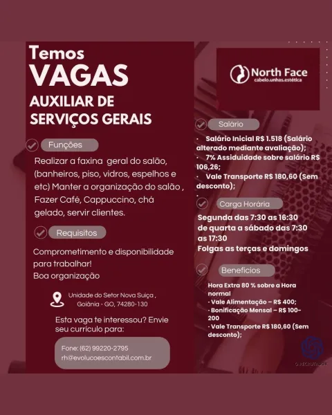 Temos

7X cF XS ae

AUXILIAR DE
SERVICOS GERAIS ere

7 Salario Inicial R$ 1.518 (Salario
melas alterado mediante avaliagdo);

Realizar a faxina geral do saldo 7% Assiduidade sobre salario R$
_ 106,26;

(banheiros, piso, vidros, espelhos e Career eLceer ntl Gran
etc) Manter a organizagdo do salao, desconto);

Fazer Cafe, Cappuccino, cha
gelado, servir clientes.

Carga Horaria

Segunda das 7:30 as 16:30
de quarta a sGbado das 7:30
as 17:30

Folgas as tercas e domingos

Requisitos

Comprometimento e disponibilidade
para trabalhar!

; x stati (elless}
Boa organizag¢ao

Cons Cc k-lite 1s sotalol cel

f°) Unidade do Setor Nova Suica, Brat
> eee e OMe Uncie) SAYCsITW Vi nalts (ts (elim cae 10H
+ Bonificagao Mensal — R$ 100-
Esta vaga te interessou? Envie ci

- Vale Transporte R$ 180,60 (Sem

seu curriculo para:
desconto);

Fone: (62) 99220-2795
rh@evolucoescontabil.com.br Temos

VAGAS North Face

AUXILIAR DE
SERVICOS GERAIS , See

PSPC R ita eM REM relia)

mon ecelt alterado mediante avali...