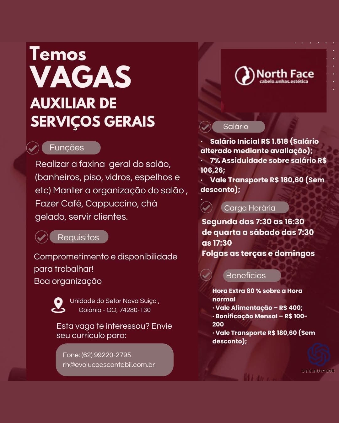Temos

7X cF XS ae

AUXILIAR DE
SERVICOS GERAIS ere

7 Salario Inicial R$ 1.518 (Salario
melas alterado mediante avaliagdo);

Realizar a faxina geral do saldo 7% Assiduidade sobre salario R$
_ 106,26;

(banheiros, piso, vidros, espelhos e Career eLceer ntl Gran
etc) Manter a organizagdo do salao, desconto);

Fazer Cafe, Cappuccino, cha
gelado, servir clientes.

Carga Horaria

Segunda das 7:30 as 16:30
de quarta a sGbado das 7:30
as 17:30

Folgas as tercas e domingos

Requisitos

Comprometimento e disponibilidade
para trabalhar!

; x stati (elless}
Boa organizag¢ao

Cons Cc k-lite 1s sotalol cel

f°) Unidade do Setor Nova Suica, Brat
> eee e OMe Uncie) SAYCsITW Vi nalts (ts (elim cae 10H
+ Bonificagao Mensal — R$ 100-
Esta vaga te interessou? Envie ci

- Vale Transporte R$ 180,60 (Sem

seu curriculo para:
desconto);

Fone: (62) 99220-2795
rh@evolucoescontabil.com.br Temos

VAGAS North Face

AUXILIAR DE
SERVICOS GERAIS , See

PSPC R ita eM REM relia)

mon ecelt alterado mediante avaliagdo);
Realizar a faxina geral do saldo, ile OTERY CUES

(banheiros, piso, vidros, espelhos e Rehr cohen oa
etc) Manter a organizagdo dosaldo, desconto);

Fazer Cafe, Cappuccino, cha
gelado, servir clientes.

Carga Horaria

Segunda das 7:30 as 16:30
de quarta a sGbado das 7:30
as 17:30

Folgas as tergas e domingos

Requisitos

Comprometimento e disponibilidade
para trabalhar!

S Beneficios
Boa organizagGo

telco E seach etl) dal co)

{°] Unidade do Setor Nova Suica , arta
Paes Goidnia - GO, 74280-130 AIP Naat laieteo (tea Coe Ulta
Be eLedatiiterecte Cohutta CoM] t ag
Esta vaga te interessou? Envie 200
seu curriculo para: MC eRe Ci
desconto);

Fone: (62) 99220-2795
_ rh@evolucoescontabil.com.br Temos

WI XcF ae

AUXILIAR DE
SERVICOS GERAIS eee

7 Saldrio Inicial R$ 1.518 (Salario
Fungoes alterado mediante avaliacdo);

Realizar a faxina geral do saldo Wee esol iol lee eexe le ete ey
v ale] py to

(banheiros, piso, vidros, espelhos e + Vale Transporte R$ 180,60 (Sem
etc) Manter a organizacdo do salao, desconto);

Fazer Café, Cappuccino, cha
gelado, servir clientes.

Carga Horaria

Segunda das 7:30 as 16:30
de quarta a sGbado das 7:30
as 17:30

Folgas as tergas e domingos

Requisitos

Comprometimento e disponibilidade
para trabalhar!

. A Beneficios
Boa organiza¢ao

CoE CireR- Ub eto) Cro alel ce]

9. Unidade do Setor Nova Sui¢a, Briere
Foes Goiania - GO, 74280-130 - Vale Alimentagdo — R$ 400;
+ Bonificagao Mensal — R$ 100-
Esta vaga te interessou? Envie 200

- Vale Transporte R$ 180,60 (Sem

seu curriculo para:
desconto);

Fone: (62) 99220-2795
rh@evolucoescontabil.com.br Temos

VAGAS Nee

AUXILIAR DE
SERVICOS GERAIS See

IPT M Ce MEM Celle)

Fungdes alterado mediante avaliagdo);
Realizar a faxina geral do saldo, ile oT

(banheiros, piso, vidros, espelhos e Peers cok ek oa
etc) Manter a organizagdo do saldo, _desconto);

Fazer Café, Cappuccino, cha
gelado, servir clientes.

Carga Horaria

Segunda das 7:30 as 16:30
de quarta a sGbado das 7:30
as 17:30

Lo) foot CR Cleo Melani late (ody

Requisitos

Comprometimento e disponibilidade
para trabalhar! =

a Beneficios
Boa organizagdo

eel co eae tbet)Cke Malte

9 Unidade do Setor Nova Suiga , arta
Paes Goiania - GO, 74280-130 AVP Natit ied co
Lert teCe CN latte Cm (tt
Esta vaga te interessou? Envie 200
seu curriculo para: + Vale Transporte R$ 180,60 (Sem
desconto);

Fone: (62) 99220-2795
rh@evolucoescontabil.com.br Temos

VINCI ae

AUXILIAR DE
SERVICOS GERAIS eee

7 Salario Inicial R$ 1.518 (Salario
me lalerel Olrcete Matick Cl Celt) A

Realizar a faxina geral do saléo 7% Assiduidade sobre saldrio R$
4 106,26;

(banheiros, piso, vidros, espelhos e NCS Re ECL COR hon
etc) Manter a organizagdo do sala4o, — desconto);

Fazer Café, Cappuccino, cha
gelado, servir clientes.

Carga Hordaria

Segunda das 7:30 as 16:30
de quarta a sGbado das 7:30
as 17:30

Folgas as tergas e domingos

Requisitos

Comprometimento e disponibilidade
para trabalhar!

P A Beneficios
Boa organiza¢cado

CECE h to) Catal) ce]

9g. Unidade do Setor Nova Suica, par)
Pay Goidnia - GO, 74280-130 AYE Tow NU eal-tiie (ets (odie ee Lt
+ Bonificagao Mensal — R$ 100-
Esta vaga te interessou? Envie rd

- Vale Transporte R$ 180,60 (Sem

seu curriculo para:
desconto);

Fone: (62) 99220-2795
rh@evolucoescontabil.com.br Temos

VAGAS Mec

AUXILIAR DE
SERVICOS GERAIS Se

Saldrio Inicial R$ 1.518 (Salario

Fungoes alterado mediante avaliagdo);
Realizar a faxina geral do saldo, ile TES SIS

(banheiros, piso, vidros, espelhos e Chri choked oa
etc) Manter a organizagdo do saldo, _desconto);

Fazer Café, Cappuccino, cha
gelado, servir clientes.

[erelgelell nle)gelsie]

Segunda das 7:30 as 16:30
de quarta a sGbado das 7:30
as 17:30

Folgas as tercas e domingos

Requisitos

Comprometimento e disponibilidade
para trabalhar!

ees Beneficios
Boa organiza¢ao

PC ICd ico ete) a fol ce)

9 Unidade do Setor Nova Suiga , arta
Cl croc alo RR CLONL- 2-100 ad
- Bonificagao Mensal — R$ 100-
Esta vaga te interessou? Envie cd
seu curriculo para: - Vale Transporte R$ 180,60 (Sem
desconto);

Fone: (62) 99220-2795
rh@evolucoescontabil.com.br Temos

VAGAS Nera

AUXILIAR DE
SERVICOS GERAIS eee

Salario Inicial R$ 1.518 (Salario
alterado mediante avaliagae);

Realizar a faxina geral do saldo, as alla

(banheiros, piso, vidros, espelhos e NCS Re ECL ECR n Coan
etc) Manter a organizacdo do salao, descento);

Fazer Café, Cappuccino, cha
gelado, servir clientes.

Fungoes

Carga Hordria

Segunda das 7:30 as 16:30
de quarta a sGbado das 7:30
as 17:30

Folgas as tercas e domingos

Requisitos

Comprometimento e disponibilidade
para trabalhar!

PB Beneficios
Boa organiza¢gdo

Hora Extra 80 % sobre a Hora

9 Unidade do Setor Nova Suiga , Dar)
raked emcee Vem) AYE Iw NU eat-tiiss (ot [ dee coe Le
- Bonificagao Mensal — R$ 100-
reRVie(e(oMI=M lal i-1k-ciel Fall aN 200

- Vale Transporte R$ 180,60 (Sem

seu curriculo para:
desconto);

Fone: (62) 99220-2795
rh@evolucoescontabil.com.br Temos

VAGAS DAU

AUXILIAR DE
STAY oc \ a

y

TTR UCM MER Cll iC)
alterado mediante avaliagdo) i

Realizar a faxina geral do saldo, 7% Assiduidade sobre salario R$
is 106,26;

(banheiros, piso, vidros, espelhos e Re ee CaCO el Ce
etc) Manter a organizagdo do salao, —desconto);

Fazer Café, Cappuccino, cha a Reece ocr ia

i Segunda das 7:30 as 16:30

a cee oe de quarta a sGbado das 7:30
ad as 17:30

roll [oEMo CR Crete elute (ay

 

Comprometimento e disponibilidade
para trabalhar! ey eae
Boa organiza¢gdo Sd

atch ace) CX altel

{°] Unidade do Setor Nova Suiga , rien)
a Goidnia - GO, 74280-130 PAP Naif [a ce ted
Stearic cette cB
Esta vaga te interessou? Envie cd
seu curriculo para: - Vale Transporte R$ 180,60 (Sem

desconto);

Een Temos

VAGAS Matic

AUXILIAR DE
A) AY Lele) VNR ee

Salario Inicial R$ 1.518 (Salario
alterado mediante avaliagae);
Realizar afaxina geral do saldo, =< ed
(banheiros, piso, vidros, espelhos e MSR eae eared Cen
etc) Manter a organizacdo do salao, deseento);

Fazer Café, Cappuccino, cha :

gelado, servir clientes.

el aerel=sc)

Carga Horéria

Segunda das 7:30 as 16:30
de quarta a sGbado das 7:30
CoM bele)

Folgas as tergas e domingos

iccre 16] fl] kelo9

Comprometimento e disponibilidade
para trabalhar!

: Beneficios
Boa organiza¢cdo

Hora Extra 80 % sobre a Hora

  

9g Wiatecleceetereri [clas loicnot cts] ar tuar
Cab res ni c ome V1: ki Se
- Bonificagao Mensal — RS 100-
Esta vaga te interessou? Envie od

- Vale Transporte R$ 180,60 (Sem

XIU OLU] Ag lele] [e} para:
desconto);

Fone: (62) 99220-2795
rh@evolucoescontabil.com.br a yiless

WNT KS ane

AUXILIAR DE
SERVICOS GERAIS

 

PTR eM MER Cre Lily
alterado mediante avaliagdo);

Realizar a faxina geral do saldo, Pee ESC CET lhc
‘ 106,26;

(banheiros, piso, vidros, espelhos e Chae ok k Con
etc) Manter a organizagdo do saldo, —desconto);

Fazer Café, Cappuccino, cha a Reece ec ie

Galdds, Serviralsntes. Segunda das 7:30 as 16:30

a econ ae CIT Late KoE TL ofoCs [Xe [ Eisele)
a as 17:30

tole [oEee CRC Utter ellis (a

 

Comprometimento e disponibilidade
para trabalhar!
Boa organiza¢ado

 

Plc Tic Ee Cr altel

9 Unidade do Setor Nova Suiga, Briel)
Pabey Goidnia - GO, 74280-130 PAP ale [a cell
Stitt Ure eR
Esta vaga te interessou? Envie cd
Rerotiret len steirch - Vale Transporte R$ 180,60 (Sem

desconto);

 

aT