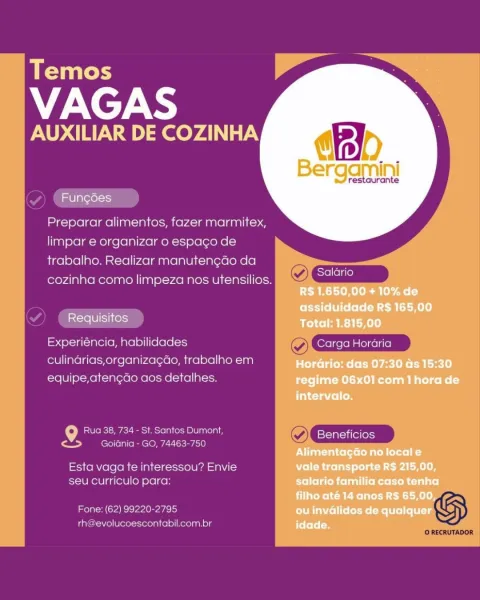 Temos

VAGAS

AUXILIAR DE COZINHA

    
  

estaurante

Fungdes

Preparar alimentos, fazer marmitex,
limpar e organizar o espago de
trabalho. Realizar manuten¢gdo da

‘ a Salario
cozinha como limpeza nos utensilios. AT scicrio

Requisitos

Experiéncia, habilidades O GEicm

culinarias,organizagao, trabalho em
equipe,atengdo aos detalhes.

9 Rua 38, 734 - St. Santos Dumont, ~ Beneficios
<5 __ Goiania- GO, 74463-750
Esta vaga te interessou? Envie
seu Curriculo para:

rh@evolucoescontabil.com.br G

Fone: (62) 99220-2795 Temos

VAGAS

AUXILIAR DE COZINHA

    
  

restaurante

 

Preparar alimentos, fazer marmitex,
limpar e organizar o espago de
trabalho. Realizar manutengao da

’ : Pe Salario
cozinha como limpeza nos utensilios. Y Cp

 

Experiéncia, habilidades ~

culindrias,organizagao, trabalho em
equipe,atengdo aos detalhes.

9 Rua 38, 734 - St. Santos Dumont, ~ Beneficios
j ceh | Goidnia - GO, 74463-750

Esta vaga te interessou? Envie
seu curriculo para:

Fone: (62) 99220-2795 GS
r...