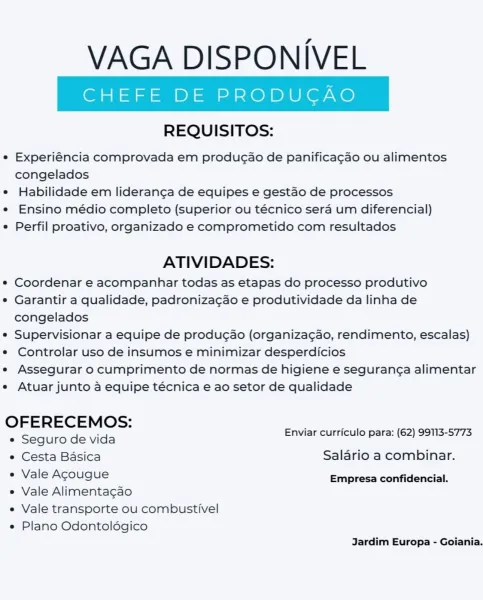VAGA DISPONIVEL

REQUISITOS:

° Experiéncia comprovada em produgao de panificagao ou alimentos
congelados

e Habilidade em lideranga de equipes e gestao de processos

e Ensino médio completo (superior ou técnico sera um diferencial)

e Perfil proativo, organizado e comprometido com resultados

ATIVIDADES:

e Coordenar e acompanhar todas as etapas do processo produtivo

e Garantir a qualidade, padronizagao e produtividade da linha de
congelados

e Supervisionar a equipe de producao (organizagao, rendimento, escalas)

e Controlar uso de insumos e minimizar desperdicios

e Assegurar 0 cumprimento de normas de higiene e seguranga alimentar

e Atuar junto a equipe técnica e ao setor de qualidade

OFERECEMOS: ’ ’
_ Enviar curriculo para: (62) 99113-5773
e Seguro de vida
e Cesta Basica Salario a combinar.
¢ Vale Agougue Empresa confidencial.

e Vale Alimenta¢cao
e Vale transporte ou combustivel

e Plano Odontoldgico
Jardim Europa - Goiania. VAGA DISPONIVEL

REQUISITOS:

e Experiéncia compr...