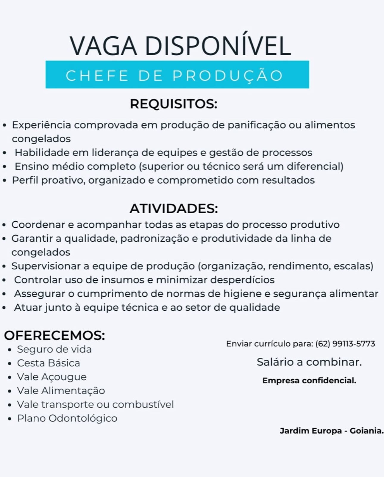 VAGA DISPONIVEL

REQUISITOS:

° Experiéncia comprovada em produgao de panificagao ou alimentos
congelados

e Habilidade em lideranga de equipes e gestao de processos

e Ensino médio completo (superior ou técnico sera um diferencial)

e Perfil proativo, organizado e comprometido com resultados

ATIVIDADES:

e Coordenar e acompanhar todas as etapas do processo produtivo

e Garantir a qualidade, padronizagao e produtividade da linha de
congelados

e Supervisionar a equipe de producao (organizagao, rendimento, escalas)

e Controlar uso de insumos e minimizar desperdicios

e Assegurar 0 cumprimento de normas de higiene e seguranga alimentar

e Atuar junto a equipe técnica e ao setor de qualidade

OFERECEMOS: ’ ’
_ Enviar curriculo para: (62) 99113-5773
e Seguro de vida
e Cesta Basica Salario a combinar.
¢ Vale Agougue Empresa confidencial.

e Vale Alimenta¢cao
e Vale transporte ou combustivel

e Plano Odontoldgico
Jardim Europa - Goiania. VAGA DISPONIVEL

REQUISITOS:

e Experiéncia comprovada em producao de panifica¢ao ou alimentos
congelados

¢ Habilidade em lideranca de equipes e gestao de processos

*« Ensino médio completo (superior ou técnico sera um diferencial)

¢ Perfil proativo, organizado e comprometido com resultados

ATIVIDADES:

* Coordenar e acompanhar todas as etapas do processo produtivo

¢ Garantir a qualidade, padronizacao e produtividade da linha de
congelados

* Supervisionar a equipe de producao (organiza¢ao, rendimento, escalas)

* Controlar uso de insumos e minimizar desperdicios

e Assegurar o cumprimento de normas de higiene e seguran¢a alimentar

e Atuar junto a equipe técnica e ao setor de qualidade

OFERECEMOS: : ’
. Enviar curriculo para: (62) 99113-5773
e Seguro de vida
e Cesta Basica Salario a combinar.
* Vale Agougue Empresa confidencial.

e Vale Alimentacao
e Vale transporte ou combustivel

e Plano Odontoldgico
Jardim Europa - Goiania. VAGA DISPONIVEL

REQUISITOS:

e Experiéncia comprovada em produgao de panificagao ou alimentos
congelados

e Habilidade em lideranga de equipes e gestao de processos

e Ensino médio completo (Superior ou técnico sera um diferencial)

e Perfil proativo, organizado e comprometido com resultados

ATIVIDADES:

e« Coordenar e acompanhar todas as etapas do processo produtivo

e Garantir a qualidade, padronizagao e produtividade da linha de
congelados

e Supervisionar a equipe de producao (organiza¢ao, rendimento, escalas)

e Controlar uso de insumos e minimizar desperdicios

e Assegurar o cumprimento de normas de higiene e segurang¢a alimentar

e Atuar junto a equipe técnica e ao setor de qualidade

OFERECEMOS: : :
: Enviar curriculo para: (62) 99113-5773
e Seguro de vida
e Cesta Basica Salario a combinar.
e Vale Agougue Empresa confidencial.

e Vale Alimenta¢cao
e Vale transporte ou combustivel

e Plano Odontoldgico
Jardim Europa - Goiania. VAGA DISPONIVEL

REQUISITOS:

e Experiéncia comprovada em produgao de panifica¢ao ou alimentos
congelados

¢ Habilidade em lideranga de equipes e gestao de processos

« Ensino médio completo (superior ou técnico sera um diferencial)

¢ Perfil proativo, organizado e comprometido com resultados

ATIVIDADES:

* Coordenar e acompanhar todas as etapas do processo produtivo

¢ Garantir a qualidade, padronizacao e produtividade da linha de
congelados

* Supervisionar a equipe de produgao (organiza¢ao, rendimento, escalas)

¢« Controlar uso de insumos e minimizar desperdicios

e« Assegurar o cumprimento de normas de higiene e seguran¢a alimentar

e Atuar junto a equipe técnica e ao setor de qualidade

OFERECEMOS: :
: Enviar curriculo para: (62) 99113-5773
e« Seguro de vida
e Cesta Basica Salario a combinar.
* Vale Acougue Empresa confidencial.

e Vale Alimentacao
e Vale transporte ou combustivel

e Plano Odontoldgico
Jardim Europa - Goiania. VAGA DISPONIVEL

REQUISITOS:

e Experiéncia comprovada em produgao de panificagao ou alimentos
congelados

¢ Habilidade em lideranga de equipes e gestao de processos

e Ensino médio completo (superior ou técnico sera um diferencial)

e Perfil proativo, organizado e comprometido com resultados

ATIVIDADES:

¢ Coordenar e acompanhar todas as etapas do processo produtivo

¢ Garantir a qualidade, padronizagao e produtividade da linha de
congelados

¢ Supervisionar a equipe de producao (organizagao, rendimento, escalas)

¢ Controlar uso de insumos e minimizar desperdicios

e Assegurar o cumprimento de normas de higiene e seguran¢a alimentar

e Atuar junto a equipe técnica e ao setor de qualidade

OFERECEMOS: :
. Enviar curriculo para: (62) 99113-5773
e Seguro de vida
e Cesta Basica Salario a combinar.
« Vale Acougue Empresa confidencial.

e Vale Alimenta¢gao
e Vale transporte ou combustivel

e Plano Odontoldégico
Jardim Europa - Goiania. VAGA DISPONIVEL

REQUISITOS:

e Experiéncia comprovada em produc¢ao de panifica¢ao ou alimentos
congelados

¢ Habilidade em liderangca de equipes e gestao de processos

*« Ensino médio completo (Superior ou técnico sera um diferencial)

¢ Perfil proativo, organizado e comprometido com resultados

ATIVIDADES:

* Coordenar e acompanhar todas as etapas do processo produtivo

¢ Garantir a qualidade, padronizacao e produtividade da linha de
congelados

* Supervisionar a equipe de produgao (organiza¢ao, rendimento, escalas)

*« Controlar uso de insumos e minimizar desperdicios

e« Assegurar o cumprimento de normas de higiene e seguran¢a alimentar

e Atuar junto a equipe técnica e ao setor de qualidade

OFERECEMOS: ; ;
: Enviar curriculo para: (62) 99113-5773
* Seguro de vida
e Cesta Basica Salario a combinar.
* Vale Agougue Empresa confidencial.

e Vale Alimentacao
e Vale transporte ou combustivel

e Plano Odontoldgico
Jardim Europa - Goiania. VAGA DISPONIVEL

REQUISITOS:

e Experiéncia comprovada em produgao de panificagao ou alimentos
congelados

e Habilidade em lideranga de equipes e gestao de processos

e Ensino médio completo (superior ou técnico sera um diferencial)

e Perfil proativo, organizado e comprometido com resultados

ATIVIDADES:

*« Coordenar e acompanhar todas as etapas do processo produtivo

e Garantir a qualidade, padronizagao e produtividade da linha de
congelados

¢ Supervisionar a equipe de produgao (organizagao, rendimento, escalas)

¢ Controlar uso de insumos e minimizar desperdicios

e Assegurar o cumprimento de normas de higiene e segurang¢a alimentar

e Atuar junto a equipe técnica e ao setor de qualidade

OFERECEMOS: ’
. Enviar curriculo para: (62) 99113-5773
e Seguro de vida
e Cesta Basica Salario a combinar.
e Vale Agougue Empresa confidencial.

e Vale Alimenta¢gao
e Vale transporte ou combustivel

e Plano Odontoldgico
Jardim Europa - Goiania. VAGA DISPONIVEL

REQUISITOS:

¢ Experiéncia comprovada em produc¢ao de panifica¢gao ou alimentos
congelados

¢ Habilidade em lideranga de equipes e gestao de processos

* Ensino médio completo (Superior ou técnico sera um diferencial)

¢ Perfil proativo, organizado e comprometido com resultados

ATIVIDADES:

* Coordenar e acompanhar todas as etapas do processo produtivo

¢ Garantir a qualidade, padronizacao e produtividade da linha de
congelados

* Supervisionar a equipe de produgao (organiza¢ao, rendimento, escalas)

*« Controlar uso de insumos e minimizar desperdicios

e« Assegurar o cumprimento de normas de higiene e seguranga alimentar

e Atuar junto a equipe técnica e ao setor de qualidade

OFERECEMOS: .
: Enviar curriculo para: (62) 99113-5773
e« Seguro de vida
e Cesta Basica Saldrio a combinar.
« Vale Agougue Empresa confidencial.

« Vale Alimentacao
e Vale transporte ou combustivel

e Plano Odontoldgico
Jardim Europa - Goiania. VAGA DISPONIVEL

REQUISITOS:

e Experiéncia comprovada em produgao de panificagao ou alimentos
congelados

e Habilidade em lideranga de equipes e gestao de processos

e Ensino médio completo (superior ou técnico sera um diferencial)

e Perfil proativo, organizado e comprometido com resultados

ATIVIDADES:

e¢ Coordenar e acompanhar todas as etapas do processo produtivo

¢ Garantir a qualidade, padronizagao e produtividade da linha de
congelados

e Supervisionar a equipe de produgao (organizagao, rendimento, escalas)

e Controlar uso de insumos e minimizar desperdicios

e Assegurar o cumprimento de normas de higiene e segurang¢a alimentar

e Atuar junto a equipe técnica e ao setor de qualidade

OFERECEMOS: eau cul - (62) 99113-5773
* Seguro de vida nviar curriculo para: ( ) ns
e Cesta Basica Salario a combinar.
« Vale Agougue Empresa confidencial.

e Vale Alimenta¢cao
e Vale transporte ou combustivel

e Plano Odontoldégico
Jardim Europa - Goiania. VAGA DISPONIVEL

REQUISITOS:

¢ Experiéncia comprovada em produc¢ao de panificagao ou alimentos
congelados

e Habilidade em lideranga de equipes e gestao de processos

¢ Ensino médio completo (superior ou técnico sera um diferencial)

¢ Perfil proativo, organizado e comprometido com resultados

ATIVIDADES:

* Coordenar e acompanhar todas as etapas do processo produtivo

¢ Garantir a qualidade, padronizacao e produtividade da linha de
congelados

¢ Supervisionar a equipe de produgao (organiza¢ao, rendimento, escalas)

¢ Controlar uso de insumos e minimizar desperdicios

e Assegurar o cumprimento de normas de higiene e seguranga alimentar

e Atuar junto a equipe técnica e ao setor de qualidade

OFERECEMOS: , -
: Enviar curriculo para: (62) 99113-5773
e« Seguro de vida
e Cesta Basica Saldrio a combinar.
* Vale Agougue Empresa confidencial.

e Vale Alimentacao
e Vale transporte ou combustivel

e Plano Odontoldgico
Jardim Europa - Goiania.