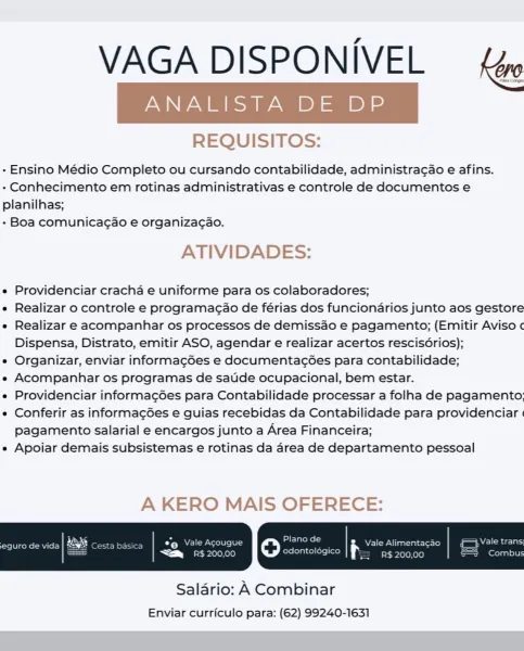 VAGA DISPONIVEL — fe

REQUISITOS:

- Ensino Médio Completo ou cursando contabilidade, administragao e afins.
- Conhecimento em rotinas administrativas e controle de documentos e
planilhas;

- Boa comunicagao e organiza¢gao.

ATIVIDADES:

e Providenciar cracha e uniforme para os colaboradores;

e Realizar o controle e programagao de férias dos funcionarios junto aos gestore

e Realizar e acompanhar os processos de demissao e pagamento; (Emitir Aviso ¢
Dispensa, Distrato, emitir ASO, agendar e realizar acertos rescis6rios);

e Organizar, enviar informag6es e documentac6es para contabilidade;

e Acompanhar os programas de satide ocupacional, bem estar.

e Providenciar informac¢ées para Contabilidade processar a folha de pagamento;

e Conferir as informac¢6es e guias recebidas da Contabilidade para providenciar |
pagamento salarial e encargos junto a Area Financeira;

e Apoiar demais subsistemas e rotinas da area de departamento pessoal

A KERO MAIS OFERECE:

 

Salario: A Combinar
Envi...
