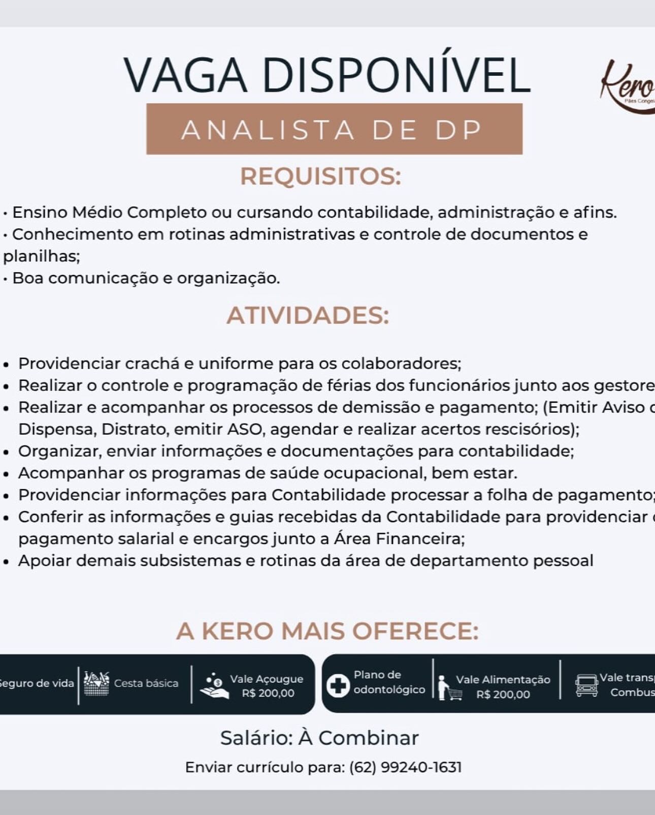 VAGA DISPONIVEL — fe

REQUISITOS:

- Ensino Médio Completo ou cursando contabilidade, administragao e afins.
- Conhecimento em rotinas administrativas e controle de documentos e
planilhas;

- Boa comunicagao e organiza¢gao.

ATIVIDADES:

e Providenciar cracha e uniforme para os colaboradores;

e Realizar o controle e programagao de férias dos funcionarios junto aos gestore

e Realizar e acompanhar os processos de demissao e pagamento; (Emitir Aviso ¢
Dispensa, Distrato, emitir ASO, agendar e realizar acertos rescis6rios);

e Organizar, enviar informag6es e documentac6es para contabilidade;

e Acompanhar os programas de satide ocupacional, bem estar.

e Providenciar informac¢ées para Contabilidade processar a folha de pagamento;

e Conferir as informac¢6es e guias recebidas da Contabilidade para providenciar |
pagamento salarial e encargos junto a Area Financeira;

e Apoiar demais subsistemas e rotinas da area de departamento pessoal

A KERO MAIS OFERECE:

 

Salario: A Combinar
Enviar curriculo para: (62) 99240-1631 VAGA DISPONIVEL Kv

REQUISITOS:

- Ensino Médio Completo ou cursando contabilidade, administra¢ao e afins.
- Conhecimento em rotinas administrativas e controle de documentos e
planilhas;

- Boa comunicagao e organizacao.

ATIVIDADES:

e Providenciar cracha e uniforme para os colaboradores;

e Realizar o controle e programac¢ao de férias dos funcionarios junto aos gestore

e Realizar e acompanhar os processos de demissao e pagamento; (Emitir Aviso
Dispensa, Distrato, emitir ASO, agendar e realizar acertos rescisorios);

e Organizar, enviar informagdes e documentacoées para contabilidade;

e« Acompanhar os programas de saude ocupacional, bem estar.

e Providenciar informag6ées para Contabilidade processar a folha de pagamento;

« Conferir as informag6es e guias recebidas da Contabilidade para providenciar «
pagamento salarial e encargos junto a Area Financeira;

« Apoiar demais subsistemas e rotinas da area de departamento pessoal

A KERO MAIS OFERECE:

yr Vale Acougue oO at rol ; Vale Alimentacao

odontolégico

bt 2010010) R$ 200,00

 

Salario: A Combinar
Enviar curriculo para: (62) 99240-1631 VAGA DISPONIVEL fe

REQUISITOS:

- Ensino Médio Completo ou cursando contabilidade, administragao e afins.
- Conhecimento em rotinas administrativas e controle de documentos e
planilhas;

- Boa comunicagao e organizagao.

ATIVIDADES:

e Providenciar cracha e uniforme para os colaboradores;

e Realizar o controle e programacao de férias dos funcionarios junto aos gestore

e Realizar e acompanhar os processos de demissao e pagamento; (Emitir Aviso ¢
Dispensa, Distrato, emitir ASO, agendar e realizar acertos rescis6rios);

e Organizar, enviar informagdes e documentacées para contabilidade;

e Acompanhar os programas de satide ocupacional, bem estar.

e Providenciar informac¢ées para Contabilidade processar a folha de pagamento;

e Conferir as informag6es e guias recebidas da Contabilidade para providenciar |
pagamento salarial e encargos junto a Area Financeira;

e Apoiar demais subsistemas e rotinas da area de departamento pessoal

A KERO MAIS OFERECE:

 

Salario: A Combinar
Enviar curriculo para: (62) 99240-1631 VAGA DISPONIVEL

REQUISITOS:

- Ensino Médio Completo ou cursando contabilidade, administra¢ao e afins.
+ Conhecimento em rotinas administrativas e controle de documentos e
planilhas;

- Boa comunicagao e organizacao.

ATIVIDADES:

e Providenciar cracha e uniforme para os colaboradores;

e Realizar o controle e programac¢ao de férias dos funcionarios junto aos gestore

e Realizar e acompanhar os processos de demissao e pagamento; (Emitir Aviso ¢
Dispensa, Distrato, emitir ASO, agendar e realizar acertos rescis6rios);

e Organizar, enviar informagdes e documentacées para contabilidade;

e« Acompanhar os programas de saude ocupacional, bem estar.

« Providenciar informag6es para Contabilidade processar a folha de pagamento;

e Conferir as informag6es e guias recebidas da Contabilidade para providenciar «
pagamento salarial e encargos junto a Area Financeira;

« Apoiar demais subsistemas e rotinas da area de departamento pessoal

A KERO MAIS OFERECE:

oY) Vale Acougue ate) ta i Vale Alimentacao Vale trans

odontolégico

a tee Kel) R$ 200,00 er laalele]

 

Salario: A Combinar
Enviar curriculo para: (62) 99240-1631 VAGA DISPONIVEL fe

REQUISITOS:

- Ensino Médio Completo ou cursando contabilidade, administragao e afins.
- Conhecimento em rotinas administrativas e controle de documentos e
planilhas;

- Boa comunicagao e organizagao.

ATIVIDADES:

e Providenciar cracha e uniforme para os colaboradores;

e Realizar o controle e programagao de férias dos funcionarios junto aos gestore

e Realizar e acompanhar os processos de demissao e pagamento; (Emitir Aviso ¢
Dispensa, Distrato, emitir ASO, agendar e realizar acertos rescis6rios);

e Organizar, enviar informagdes e documentac6ées para contabilidade;

e Acompanhar os programas de sadide ocupacional, bem estar.

e Providenciar informag¢ées para Contabilidade processar a folha de pagamento;

e Conferir as informag¢6es e guias recebidas da Contabilidade para providenciar |
pagamento salarial e encargos junto a Area Financeira;

e Apoiar demais subsistemas e rotinas da area de departamento pessoal

A KERO MAIS OFERECE:

 

Salario: A Combinar
Enviar curriculo para: (62) 99240-1631 VAGA DISPONIVEL Ker

REQUISITOS:

- Ensino Médio Completo ou cursando contabilidade, administra¢ao e afins.
+ Conhecimento em rotinas administrativas e controle de documentos e
planilhas;

- Boa comunicagao e organizacao.

ATIVIDADES:

e Providenciar cracha e uniforme para os colaboradores;

e Realizar o controle e programacao de férias dos funcionarios junto aos gestore

e Realizar e acompanhar os processos de demissao e pagamento; (Emitir Aviso ¢
Dispensa, Distrato, emitir ASO, agendar e realizar acertos rescis6rios);

e Organizar, enviar informagdes e documentacées para contabilidade;

e« Acompanhar os programas de saude ocupacional, bem estar.

¢ Providenciar informag6es para Contabilidade processar a folha de pagamento;

¢ Conferir as informag6es e guias recebidas da Contabilidade para providenciar «
pagamento salarial e encargos junto a Area Financeira;

« Apoiar demais subsistemas e rotinas da area de departamento pessoal

A KERO MAIS OFERECE:

OYA leat oO tS i WEP aati ectoc-fo) Vale trans|

odontolégico

Sm sRS. 200,00 R$ 200,00 Combus

 

Salario: A Combinar
Enviar curriculo para: (62) 99240-1631 VAGA DISPONIVEL yp

REQUISITOS:

- Ensino Médio Completo ou cursando contabilidade, administragao e afins.
- Conhecimento em rotinas administrativas e controle de documentos e
planilhas;

- Boa comunicagao e organiza¢ao.

ATIVIDADES:

e Providenciar cracha e uniforme para os colaboradores;

e Realizar o controle e programagao de férias dos funcionarios junto aos gestore

e Realizar e acompanhar os processos de demissao e pagamento; (Emitir Aviso ¢
Dispensa, Distrato, emitir ASO, agendar e realizar acertos rescis6rios);

e Organizar, enviar informagées e documentagées para contabilidade;

e Acompanhar os programas de sauide ocupacional, bem estar.

e Providenciar informac¢6es para Contabilidade processar a folha de pagamento;

e Conferir as informag¢6es e guias recebidas da Contabilidade para providenciar |
pagamento salarial e encargos junto a Area Financeira;

e Apoiar demais subsistemas e rotinas da area de departamento pessoal

A KERO MAIS OFERECE:

 

Salario: A Combinar
Enviar curriculo para: (62) 99240-1631 VAGA DISPONIVEL

 

 

- Ensino Médio Completo ou cursando contabilidade, administra¢ao e afins.
- Conhecimento em rotinas administrativas e controle de documentos e
planilhas;

- Boa comunicagao e organiza¢ao.

e Providenciar cracha e uniforme para os colaboradores;

« Realizar o controle e programacao de férias dos funcionarios junto aos gestore

e Realizar e acompanhar os processos de demissao e pagamento; (Emitir Aviso ¢
Dispensa, Distrato, emitir ASO, agendar e realizar acertos rescisorios);

e Organizar, enviar informagdes e documentac¢oées para contabilidade;

e Acompanhar os programas de saude ocupacional, bem estar.

e Providenciar informag6ées para Contabilidade processar a folha de pagamento;

e Conferir as informac¢des e guias recebidas da Contabilidade para providenciar }
pagamento salarial e encargos junto a Area Financeira;

« Apoiar demais subsistemas e rotinas da area de departamento pessoal

eta Vale Alimentacao me

a ET PLeLeKelo) roles colle) R$ 200,00 =e te

=

YN lorcet

 

Saldrio: A Combinar
Enviar curriculo para: (62) 99240-1631 VAGA DISPONIVEL ky

REQUISITOS:

- Ensino Médio Completo ou cursando contabilidade, administragao e afins.
+ Conhecimento em rotinas administrativas e controle de documentos e
planilhas;

- Boa comunicagao e organizagao.

ATIVIDADES:

e Providenciar cracha e uniforme para os colaboradores;

e Realizar o controle e programagao de férias dos funcionarios junto aos gestore

e Realizar e acompanhar os processos de demissao e pagamento; (Emitir Aviso ¢
Dispensa, Distrato, emitir ASO, agendar e realizar acertos rescis6rios);

e Organizar, enviar informagées e documentacées para contabilidade;

e Acompanhar os programas de satide ocupacional, bem estar.

e Providenciar informac¢Ges para Contabilidade processar a folha de pagamento;

e Conferir as informac¢6es e guias recebidas da Contabilidade para providenciar
pagamento salarial e encargos junto a Area Financeira;

e Apoiar demais subsistemas e rotinas da area de departamento pessoal

A KERO MAIS OFERECE:

 

Salario: A Combinar
Enviar curriculo para: (62) 99240-1631 VAGA DISPONIVEL

 

- Ensino Médio Completo ou cursando contabilidade, administragao e afins.
- Conhecimento em rotinas administrativas e controle de documentos e
planilhas;

- Boa comunicagao e organiza¢ao.

e Providenciar cracha e uniforme para os colaboradores;

« Realizar o controle e programacao de férias dos funcionarios junto aos gestore

e Realizar e acompanhar os processos de demissao e pagamento; (Emitir Aviso ¢
Dispensa, Distrato, emitir ASO, agendar e realizar acertos rescisorios);

« Organizar, enviar informagdes e documentac¢ées para contabilidade;

e« Acompanhar os programas de saude ocupacional, bem estar.

« Providenciar informagoées para Contabilidade processar a folha de pagamento;

e Conferir as informac¢6des e guias recebidas da Contabilidade para providenciar |
pagamento salarial e encargos junto a Area Financeira;

e Apoiar demais subsistemas e rotinas da area de departamento pessoal

oY Vale Acougue oO aS Vale Alimentacao Vale trans)

odontolégico R$ 200,00 =} Combus

—

be ELD LeoR ere)

 

Saldrio: A Combinar
Enviar curriculo para: (62) 99240-1631