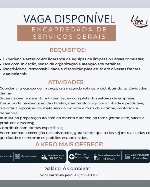 VAGA DISPONIVEL {ws

ENCARREGADA DE

SERVICOS GERAIS

 

REQUISITOS:

» Experiéncia anterior em lideranga de equipes de limpeza ou areas correlatas;

» Boa comunicagao, senso de organiza¢ao e aten¢ao aos detalhes;

» Proatividade, responsabilidade e disposi¢ao para atuar em diversas frentes
operacionais.

ATIVIDADES:

Coordenar a equipe de limpeza, organizando rotinas e distribuindo as atividades
diarias;

Supervisionar e garantir a higienizagao completa dos setores da empresa;

Dar suporte na execucao das tarefas, mantendo a equipe alinhada e produtiva;
Solicitar a reposi¢ao de materiais de limpeza e itens de cozinha, conforme a
demanda;

Auxiliar na preparagao do café da manha e lanche da tarde (como café, sucos e
produtos assados);

Contribuir com tarefas especificas;

Acompanhar a execugao das atividades, garantindo que todas sejam realizadas co
qualidade e conforme os padrGes estabelecidos.

A KERO MAIS OFERECE:

 

Salario: A Combinar
Enviar curriculo para: (62) 99240-1631 VAG...