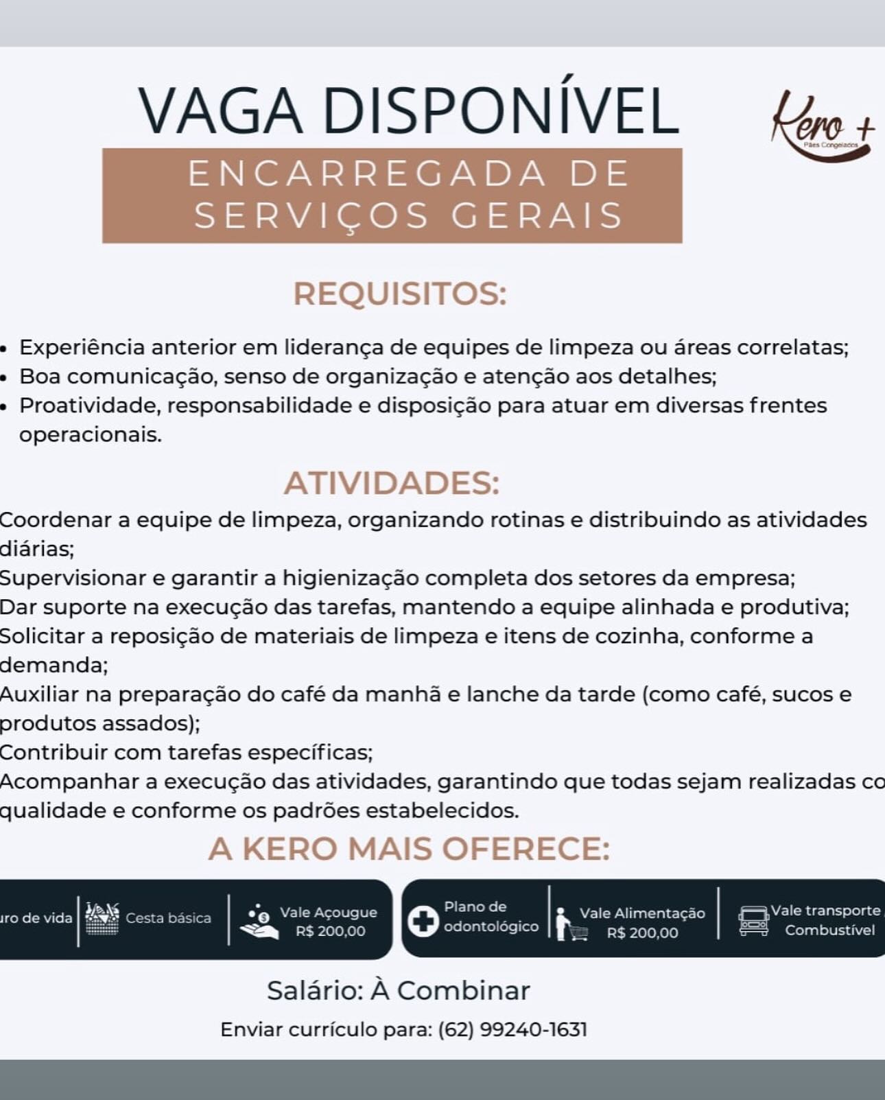 VAGA DISPONIVEL {ws

ENCARREGADA DE

SERVICOS GERAIS

 

REQUISITOS:

» Experiéncia anterior em lideranga de equipes de limpeza ou areas correlatas;

» Boa comunicagao, senso de organiza¢ao e aten¢ao aos detalhes;

» Proatividade, responsabilidade e disposi¢ao para atuar em diversas frentes
operacionais.

ATIVIDADES:

Coordenar a equipe de limpeza, organizando rotinas e distribuindo as atividades
diarias;

Supervisionar e garantir a higienizagao completa dos setores da empresa;

Dar suporte na execucao das tarefas, mantendo a equipe alinhada e produtiva;
Solicitar a reposi¢ao de materiais de limpeza e itens de cozinha, conforme a
demanda;

Auxiliar na preparagao do café da manha e lanche da tarde (como café, sucos e
produtos assados);

Contribuir com tarefas especificas;

Acompanhar a execugao das atividades, garantindo que todas sejam realizadas co
qualidade e conforme os padrGes estabelecidos.

A KERO MAIS OFERECE:

 

Salario: A Combinar
Enviar curriculo para: (62) 99240-1631 VAGA DISPONIVEL = Lp +.

ENCARREGADA DE aaa

 

SERVICOS GERAIS

REQUISITOS:

e Experiéncia anterior em lideranca de equipes de limpeza ou areas correlatas;

» Boa comunicagao, senso de organizacao e atencao aos detalhes;

e Proatividade, responsabilidade e disposi¢ao para atuar em diversas frentes
operacionais.

ATIVIDADES:

Coordenar a equipe de limpeza, organizando rotinas e distribuindo as atividades
didrias;

Supervisionar e garantir a higienizagao completa dos setores da empresa;

Dar suporte na execuc¢ao das tarefas, mantendo a equipe alinhada e produtiva;
Solicitar a reposi¢ao de materiais de limpeza e itens de cozinha, conforme a
demanda;

Auxiliar na preparacao do café da manha e lanche da tarde (como café, sucos e
produtos assados);

Contribuir com tarefas especificas;

Acompanhar a execuc¢ao das atividades, garantindo que todas sejam realizadas co
qualidade e conforme os padr6es estabelecidos.

A KERO MAIS OFERECE:

Vale Alimenta¢ao WE ade Tal ole) ac

R$ 200,00 Combustivel

 

Salario: A Combinar
Enviar curriculo para: (62) 99240-1631 VAGA DISPONIVEL {w+

ENCARREGADA DE

SERVICOS GERAIS

 

REQUISITOS:

» Experiéncia anterior em lideranga de equipes de limpeza ou areas correlatas;

» Boa comunicagao, senso de organiza¢ao e aten¢ao aos detalhes;

» Proatividade, responsabilidade e disposi¢ao para atuar em diversas frentes
operacionais.

ATIVIDADES:

Coordenar a equipe de limpeza, organizando rotinas e distribuindo as atividades
diarias;

Supervisionar e garantir a higienizagao completa dos setores da empresa;

Dar suporte na execucgao das tarefas, mantendo a equipe alinhada e produtiva;
Solicitar a reposi¢ao de materiais de limpeza e itens de cozinha, conforme a
demanda;

Auxiliar na preparagao do café da manha e lanche da tarde (como café, sucos e
produtos assados);

Contribuir com tarefas especificas;

Acompanhar a execugao das atividades, garantindo que todas sejam realizadas co
qualidade e conforme os padrGes estabelecidos.

A KERO MAIS OFERECE:

 

Salario: A Combinar
Enviar curriculo para: (62) 99240-1631 VAGA DISPONIVEL = Lp +.

ENCARREGADA DE as

 

SERVICOS GERAIS

REQUISITOS:

e Experiéncia anterior em lideranca de equipes de limpeza ou areas correlatas;

» Boa comunicagao, senso de organizacao e atencao aos detalhes;

e Proatividade, responsabilidade e disposi¢cao para atuar em diversas frentes
operacionais.

ATIVIDADES:

Coordenar a equipe de limpeza, organizando rotinas e distribuindo as atividades
diarias;

Supervisionar e garantir a higienizagao completa dos setores da empresa;

Dar suporte na execuc¢ao das tarefas, mantendo a equipe alinhada e produtiva;
Solicitar a reposi¢ao de materiais de limpeza e itens de cozinha, conforme a
demanda;

Auxiliar na preparacao do café da manha e lanche da tarde (como café, sucos e
produtos assados);

Contribuir com tarefas especificas;

Acompanhar a execuc¢ao das atividades, garantindo que todas sejam realizadas co
qualidade e conforme os padr6ées estabelecidos.

A KERO MAIS OFERECE:

eke (RU ror) e roel) Ye e ; Vale Alimentacao | {Vale transport

odontolégico R$ 200,00 sz Combustive

 

Salario: A Combinar
Enviar curriculo para: (62) 99240-1631 VAGA DISPONIVEL {e+

ENCARREGADA DE

SERVICOS GERAIS

 

REQUISITOS:

» Experiéncia anterior em lideranga de equipes de limpeza ou areas correlatas;

» Boa comunicagao, senso de organizagao e aten¢ao aos detalhes;

» Proatividade, responsabilidade e disposi¢ao para atuar em diversas frentes
operacionais.

ATIVIDADES:

Coordenar a equipe de limpeza, organizando rotinas e distribuindo as atividades
diarias;

Supervisionar e garantir a higienizagao completa dos setores da empresa;

Dar suporte na execucao das tarefas, mantendo a equipe alinhada e produtiva;
Solicitar a reposi¢ao de materiais de limpeza e itens de cozinha, conforme a
demanda;

Auxiliar na preparagao do café da manha e lanche da tarde (como café, sucos e
produtos assados);

Contribuir com tarefas especificas;

Acompanhar a execugao das atividades, garantindo que todas sejam realizadas co
qualidade e conforme os padrGes estabelecidos.

A KERO MAIS OFERECE:

 

Salario: A Combinar
Enviar curriculo para: (62) 99240-1631 VAGA DISPONIVEL = L4o +.

ENCARREGADA DE a

 

SERVICOS GERAIS

REQUISITOS:

e Experiéncia anterior em lideranca de equipes de limpeza ou areas correlatas;

e Boa comunica¢ao, senso de organiza¢ao e atencao aos detalhes;

e Proatividade, responsabilidade e disposi¢ao para atuar em diversas frentes
operacionais.

ATIVIDADES:

Coordenar a equipe de limpeza, organizando rotinas e distribuindo as atividades
diarias;

Supervisionar e garantir a higienizagao completa dos setores da empresa;

Dar suporte na execucao das tarefas, mantendo a equipe alinhada e produtiva;
Solicitar a reposi¢ao de materiais de limpeza e itens de cozinha, conforme a
demanda;

Auxiliar na preparacao do café da manha e lanche da tarde (como café, sucos e
produtos assados);

Contribuir com tarefas especificas;

Acompanhar a execuc¢ao das atividades, garantindo que todas sejam realizadas co
qualidade e conforme os padr6ées estabelecidos.

A KERO MAIS OFERECE:

Rok R UE) Seep oie} Yeo ed Beato | Sie resioas ae Sta
¥

odontolégico R$ 200,00 2 Combustivel

 

Salario: A Combinar
Enviar curriculo para: (62) 99240-1631 VAGA DISPONIVEL  {4o4

ENCARREGADA DE =

SERVICOS GERAIS

 

REQUISITOS:

» Experiéncia anterior em lideranga de equipes de limpeza ou areas correlatas;

» Boa comunicagao, senso de organizagao e atengao aos detalhes;

» Proatividade, responsabilidade e disposi¢ao para atuar em diversas frentes
operacionais.

ATIVIDADES:

Coordenar a equipe de limpeza, organizando rotinas e distribuindo as atividades
didrias;

Supervisionar e garantir a higienizagao completa dos setores da empresa;

Dar suporte na execugao das tarefas, mantendo a equipe alinhada e produtiva;
Solicitar a reposi¢ado de materiais de limpeza e itens de cozinha, conforme a
demanda;

Auxiliar na preparagao do café da manha e lanche da tarde (como café, sucos e
produtos assados);

Contribuir com tarefas especificas;

Acompanhar a execucao das atividades, garantindo que todas sejam realizadas co
qualidade e conforme os padrGes estabelecidos.

A KERO MAIS OFERECE:

 

Salario: A Combinar
Enviar curriculo para: (62) 99240-1631 VAGA DISPONIVEL ery

ENCARREGADA DE

 

SERVICOS GERAIS

REQUISITOS:

e Experiéncia anterior em lideranca de equipes de limpeza ou areas correlatas;

- Boa comunicagao, senso de organiza¢ao e atencao aos detalhes;

e Proatividade, responsabilidade e disposi¢ao para atuar em diversas frentes
operacionais.

ATIVIDADES:

Coordenar a equipe de limpeza, organizando rotinas e distribuindo as atividades
diarias;

Supervisionar e garantir a higienizagado completa dos setores da empresa;

Dar suporte na execuc¢ao das tarefas, mantendo a equipe alinhada e produtiva;
Solicitar a reposi¢ao de materiais de limpeza e itens de cozinha, conforme a
demanda;

Auxiliar na preparagao do café da manha e lanche da tarde (como café, sucos e
produtos assados);

Contribuir com tarefas especificas;

Acompanhar a execucao das atividades, garantindo que todas sejam realizadas co
qualidade e conforme os padr6ées estabelecidos.

A KERO MAIS OFERECE:

pa

R$ 200,00 be On] ole 1417-1)

RRs CRMC) sica | *@ Vale Acougue oO ees i Vale Alimentagao | {Vale transporte
i

odontoldégico

a 0 1eKe)0)

 

Saldrio: A Combinar
Enviar curriculo para: (62) 99240-1631 a
VAGA DISPONIVEL fée+

ENCARREGADA DE

 

SERVICOS GERAIS

REQUISITOS:

» Experiéncia anterior em lideranga de equipes de limpeza ou areas correlatas;

» Boa comunicagao, senso de organizacao e atengao aos detalhes;

» Proatividade, responsabilidade e disposi¢ao para atuar em diversas frentes
operacionais.

ATIVIDADES:

Coordenar a equipe de limpeza, organizando rotinas e distribuindo as atividades
didrias;

Supervisionar e garantir a higienizagao completa dos setores da empresa;

Dar suporte na execucao das tarefas, mantendo a equipe alinhada e produtiva;
Solicitar a reposicgado de materiais de limpeza e itens de cozinha, conforme a
demanda;

Auxiliar na preparagao do café da manha e lanche da tarde (como café, sucos e
produtos assados);

Contribuir com tarefas especificas;

Acompanhar a execucao das atividades, garantindo que todas sejam realizadas co
qualidade e conforme os padrGes estabelecidos.

A KERO MAIS OFERECE:

 

Salario: A Combinar
Enviar curriculo para: (62) 99240-1631 SPONIVEL

 

lai CaPd

 

e Experiéncia anterior em lideranca de equipes de limpeza ou areas correlatas;

» Boa comunicagao, senso de organizac¢ao e atengao aos detalhes;

e Proatividade, responsabilidade e disposi¢ao para atuar em diversas frentes
operacionais.

Coordenar a equipe de limpeza, organizando rotinas e distribuindo as atividades
didrias;

Supervisionar e garantir a higienizagao completa dos setores da empresa;

Dar suporte na execuc¢ao das tarefas, mantendo a equipe alinhada e produtiva;
Solicitar a reposigao de materiais de limpeza e itens de cozinha, conforme a
demanda;

Auxiliar na preparagao do café da manha e lanche da tarde (como café, sucos e
produtos assados);

Contribuir com tarefas especificas;

Acompanhar a execugao das atividades, garantindo que todas sejam realizadas co
qualidade e conforme os padrées estabelecidos.

pee P0leKe1e) la se)

Pet en ey fen ey yA Lecter a ; Vale Alimentagao Vale transporte

a 0LeKele) odontoldgico

 

Salario: A Combinar
Enviar curriculo para: (62) 99240-1631