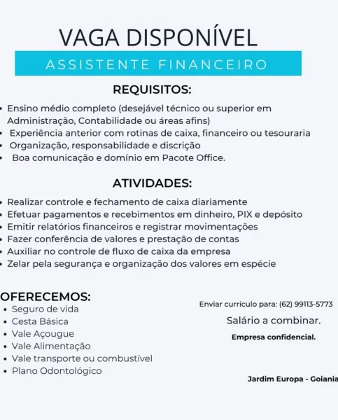 VAGA DISPONIVEL

REQUISITOS:

» Ensino médio completo (desejavel técnico ou superior em
Administra¢gao, Contabilidade ou areas afins)

» Experiéncia anterior com rotinas de caixa, financeiro ou tesouraria

» Organizac¢ao, responsabilidade e discri¢ao

» Boa comunicagao e dominio em Pacote Office.

ATIVIDADES:

» Realizar controle e fechamento de caixa diariamente

» Efetuar pagamentos e recebimentos em dinheiro, PIX e depdsito
» Emitir relatérios financeiros e registrar movimentagdes

» Fazer conferéncia de valores e prestacgao de contas

» Auxiliar no controle de fluxo de caixa da empresa

» Zelar pela seguranga e organizacgao dos valores em espécie

OFERECEMOS: :
= Enviar curriculo para: (62) 99113-5773
e Seguro de vida
e Cesta Basica Saldrio a combinar.
e Vale Agougue Empresa confidencial.

e Vale Alimentagao
e Vale transporte ou combustivel

e Plano Odontoldégico
Jardim Europa - Goiania VAGA DISPONIVEL

REQUISITOS:

» Ensino médio completo (desejavel técnico ou superior em
Admin...