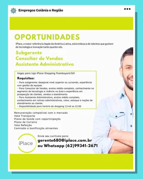 & Empregos Goiania e Regiao

OPORTUNIDADES

iPlace, a maior referéncia Apple da América Latina, esta embusca de talentos que gostem
de tecnologia e inovagao tanto quanto nés.

Subgerente
Consultor de Vendas
Assistente Administrativo

 

Vagas para Loja iPlace Shopping Flamboyant/GO

Requisitos:

~ Para subgerente: desejavel nivel superior ou cursando, experiéncia
com gestdo de equipes

- Para Consultor de Vendas, ensino médio completo, conhecimento no
segmento de tecnologia e vivéncia na Grea e experiéncia em
prospeccdo de clientes, vendas e atendimento

~ Para Assistente Administrativo, ensino médio completo,
conhecimento em rotinas administrativas, caixa, estoque € nogdes de
atendimento ao cliente.

— Disponibilidade para horGrio de shopping 13:40 as 22:00

 

Remuneragao compativel com o mercado
Vale Transporte

Plano de Satide com coparticipagao
Plano de Carreira

Vale Refeigao

Comissdo e bonificagao atraentes

Envie seu curriculo para: om
gerente680Giplace.com.br ~~

iPlace ou...