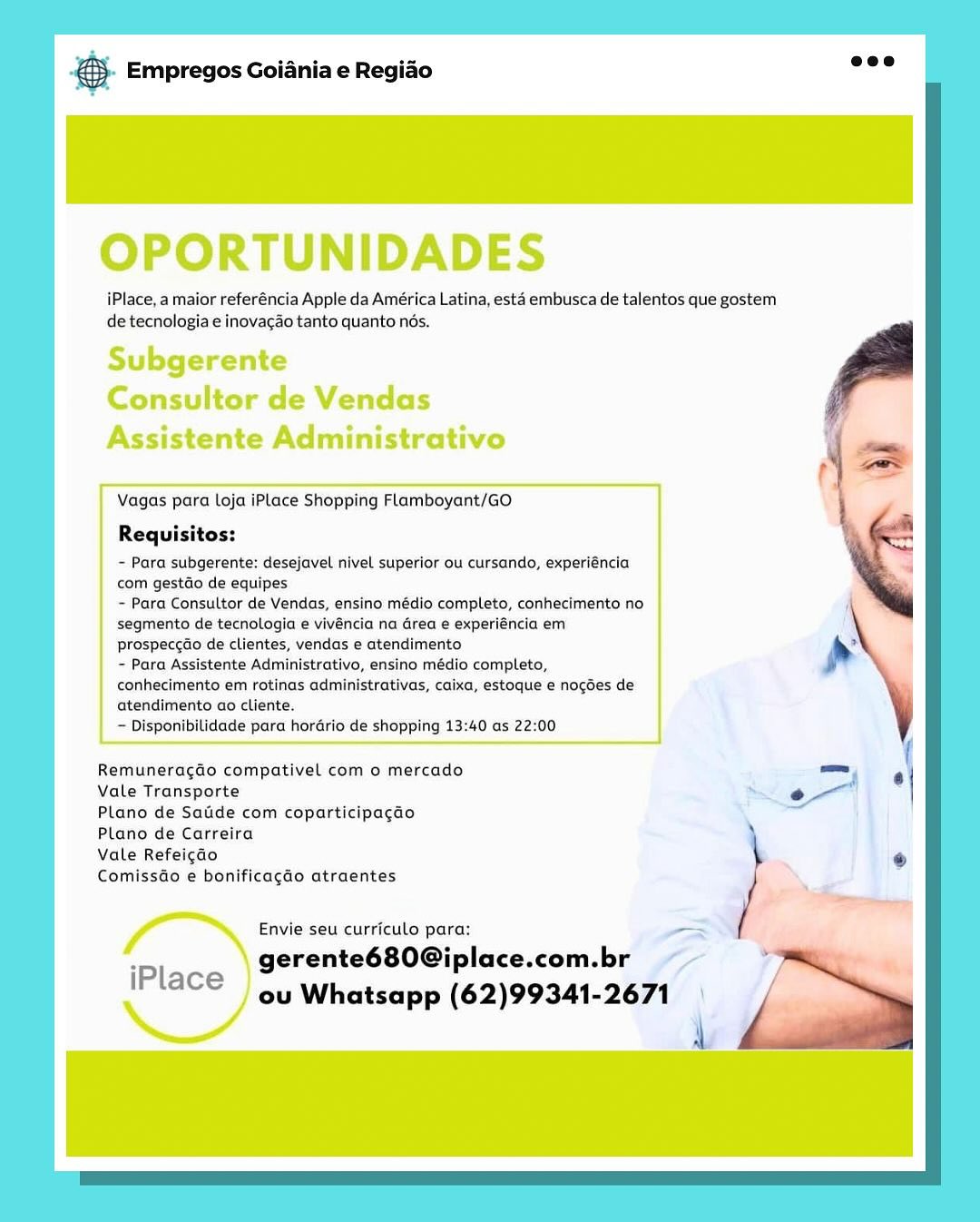 & Empregos Goiania e Regiao

OPORTUNIDADES

iPlace, a maior referéncia Apple da América Latina, esta embusca de talentos que gostem
de tecnologia e inovagao tanto quanto nés.

Subgerente
Consultor de Vendas
Assistente Administrativo

 

Vagas para Loja iPlace Shopping Flamboyant/GO

Requisitos:

~ Para subgerente: desejavel nivel superior ou cursando, experiéncia
com gestdo de equipes

- Para Consultor de Vendas, ensino médio completo, conhecimento no
segmento de tecnologia e vivéncia na Grea e experiéncia em
prospeccdo de clientes, vendas e atendimento

~ Para Assistente Administrativo, ensino médio completo,
conhecimento em rotinas administrativas, caixa, estoque € nogdes de
atendimento ao cliente.

— Disponibilidade para horGrio de shopping 13:40 as 22:00

 

Remuneragao compativel com o mercado
Vale Transporte

Plano de Satide com coparticipagao
Plano de Carreira

Vale Refeigao

Comissdo e bonificagao atraentes

Envie seu curriculo para: om
gerente680Giplace.com.br ~~

iPlace ou Whatsapp (62)99341-2671 & Empregos Goiania e Regiao

OPORTUNIDADES

iPlace, a maior referéncia Apple da América Latina, esta embusca de talentos que gostem
de tecnologia e inovacao tanto quanto nés.

Subgerente
Consultor de Vendas
Assistente Administrativo

 

Vagas para Loja iPlace Shopping Flamboyant/GO

Requisitos:

~ Para subgerente: desejavel nivel superior ou cursando, experiéncia
com gestdo de equipes

~ Para Consultor de Vendas, ensino médio completo, conhecimento no
segmento de tecnologia e vivéncia na Grea e experiéncia em
prospeccdo de clientes, vendas e atendimento

~ Para Assistente Administrativo, ensino médio completo,
conhecimento em rotinas administrativas, caixa, estoque e nogdes de
atendimento ao cliente.

~ Disponibilidade para horGrio de shopping 13:40 as 22:00

 

Remuneracdo compativel com o mercado
Vale Transporte

Plano de Satide com coparticipacao
Plano de Carreira

Vale Refeigdo

Comissdo e bonificagao atraentes

Envie seu curriculo para:

gerente680@iplace.com.br

iPlace | 4, Whatsapp (62)99341-2671 & Empregos Goiania e Regiao

OPORTUNIDADES

iPlace, a maior referéncia Apple da América Latina, esta embusca de talentos que gostem
de tecnologia e inovac¢ao tanto quanto nds.

Subgerente
Consultor de Vendas
Assistente Administrativo

 

Vagas para Loja iPlace Shopping Flamboyant/GO.

Requisitos:

- Para subgerente: desejavel nivel superior ou cursando, experiéncia
com gestdo de equipes

~ Para Consultor de Vendas, ensino médio completo, conhecimento no
segmento de tecnologia e vivéncia na Grea e experiéncia em
prospeccdo de clientes, vendas e atendimento

- Para Assistente Administrativo, ensino médio completo,
conhecimento em rotinas administrativas, caixa, estoque e nogdes de
atendimento ao cliente.

— Disponibilidade para horario de shopping 13:40 as 22:00

 

Remuneragdao compativel com o mercado
Vale Transporte

Plano de Satide com coparticipagao
Plano de Carreira

Vale Refeicao

Comissdo e bonificacdo atraentes

Envie seu curriculo para:

gerente680@iplace.com.br

iPlace 4y Whatsapp (62)99341-2671 o Empregos Goiania e Regiao

OPORTUNIDADES

iPlace, a maior referéncia Apple da América Latina, esta embusca de talentos que gostem
de tecnologia e inovacao tanto quanto nés.

Subgerente
Consultor de Vendas
Assistente Administrativo

 

Vagas para Loja iPlace Shopping Flamboyant/GO.

Requisitos:

~ Para subgerente: desejavel nivel superior ou cursando, experiéncia
com gestdo de equipes

~ Para Consultor de Vendas, ensino médio completo, conhecimento no
segmento de tecnologia e vivéncia na Grea e experiéncia em
prospeccdo de clientes, vendas e atendimento

- Para Assistente Administrativo, ensino médio completo,
conhecimento em rotinas administrativas, caixa, estoque e nogdes de
atendimento ao cliente.

~ Disponibilidade para hordrio de shopping 13:40 as 22:00

 

Remuneragdo compativel com o mercado
Vale Transporte

Plano de Satide com coparticipagdo
Plano de Carreira

Vale Refeigdo

ComissGo e bonificagdo atraentes

Envie seu curriculo para:
gerente680@iplace.com.br

iPlace oy Whatsapp (62)99341-2671 & Empregos Goiania e Regiao

OPORTUNIDADES

iPlace, a maior referéncia Apple da América Latina, esta embusca de talentos que gostem
de tecnologia e inovacao tanto quanto nds.

Subgerente
Consultor de Vendas
Assistente Administrativo

 

Vagas para Loja iPlace Shopping Flamboyant/GO

Requisitos:

- Para subgerente: desejavel nivel superior ou cursando, experiéncia
com gestdo de equipes

- Para Consultor de Vendas, ensino médio completo, conhecimento no
segmento de tecnologia e vivéncia na Grea e experiéncia em
prospeccdo de clientes, vendas e atendimento

~ Para Assistente Administrativo, ensino médio completo,
conhecimento em rotinas administrativas, caixa, estoque e nogdes de
atendimento ao cliente.

— Disponibilidade para hordrio de shopping 13:40 as 22:00

 

Remuneragdao compativel com o mercado
Vale Transporte

Plano de Satide com coparticipagdo
Plano de Carreira

Vale Refeigao

ComissGo e bonificagdo atraentes

Envie seu curriculo para:

gerente680@iplace.com.br

iPlace | oy Whatsapp (62)99341-2671 © Empregos Goiania e Regiao

OPORTUNIDADES

iPlace, a maior referéncia Apple da América Latina, esta embusca de talentos que gostem
de tecnologia e inovacao tanto quanto nds.

Subgerente
Consultor de Vendas
Assistente Administrativo

 

Vagas para Loja iPlace Shopping Flamboyant/GO.

Requisitos:

- Para subgerente: desejavel nivel superior ou cursando, experiéncia
com gestdo de equipes

- Para Consultor de Vendas, ensino médio completo, conhecimento no
segmento de tecnologia e vivéncia na Grea e experiéncia em
prospeccdo de clientes, vendas e atendimento

- Para Assistente Administrativo, ensino médio completo,
conhecimento em rotinas administrativas, caixa, estoque e nogdes de
atendimento ao cliente.

~ Disponibilidade para hordrio de shopping 13:40 as 22:00

 

Remuneragdo compativel com o mercado
Vale Transporte

Plano de Satide com coparticipagdo
Plano de Carreira

Vale Refeigado

Comissdo e bonificagdo atraentes

Envie seu curriculo para: i
gerente680@iplace.com.br

ou Whatsapp (62)99341-2671

L

iPlace & Empregos Goiania e Regiao

OPORTUNIDADES

iPlace, a maior referéncia Apple da América Latina, esta embusca de talentos que gostem
de tecnologia e inovacao tanto quanto nds.

Subgerente
Consultor de Vendas
Assistente Administrativo

 

Vagas para Loja iPlace Shopping Flamboyant/GO

Requisitos:

- Para subgerente: desejavel nivel superior ou cursando, experiéncia
com gestdo de equipes.

- Para Consultor de Vendas, ensino médio completo, conhecimento no
Segmento de tecnologia e vivéncia na drea e experiéncia em
prospeccdo de clientes, vendas e atendimento

= Para Assistente Administrativo, ensino médio completo,
conhecimento em rotinas administrativas, caixa, estoque e nogoes de
atendimento ao cliente.

— Disponibilidade para hordrio de shopping 13:40 as 22:00

 

Remuneragdo compativel com o mercado
Vale Transporte

Plano de Saiide com coparticipacdo
Plano de Carreira

Vale Refeicdo

ComissGo e bonificagdo atraentes

Envie seu curriculo para:

gerente680@iplace.com.br

iPlace } oy Whatsapp (62)99341-2671 €}- Empregos Goiania e Regiao

iPlace, a maior referéncia Apple da América Latina, esta embusca de talentos que gostem
de tecnologia e inovagao tanto quanto nés.

Vagas para loja iPLace Shopping Flamboyant/GO

Requisitos:

- Para subgerente: desejavel nivel superior ou cursando, experiéncia
com gestdo de equipes

~ Para Consultor de Vendas, ensino médio completo, conhecimento no
segmento de tecnologia e vivéncia na area e experiéncia em
prospeccdo de clientes, vendas e atendimento

~ Para Assistente Administrativo, ensino médio completo,
conhecimento em rotinas administrativas, caixa, estoque e nogdes de
atendimento ao cliente.

~ Disponibilidade para horario de shopping 13:40 as 22:00

 

Remuneragdo compativel com o mercado _— 6
Vale Transporte

Plano de Satide com coparticipagado

Plano de Carreira

Vale Refeigado \
ComissGo e bonificagdo atraentes

 

Envie seu curriculo para: -

gerente680@iplace.com.br

Place ou Whatsapp (62)99341-2671

4 Bice Empregos Goiania e Regiao

OPORTUNIDADES

iPlace, a maior teferéncia Apple da América Latina, esta embusca de talentos que gostem
de tecnologia e inovacao tanto quanto nds.

Subgerente
Consultor de Vendas
Assistente Administrativo

 

Vagas para Loja iPlace Shopping Flamboyant/GO

Requisitos:

= Para subgerente: desejavel nivel superior ou cursando, experiéncia
com gestéo de equipes

~ Para Consultor de Vendas, ensino médio completo, conhecimento no
segmento de tecnologia e vivéncia na drea e experiéncia em
prospeccao de clientes, vendas e atendimento

= Para Assistente Administrative, ensino médio completo,
conhecimento em rotinas administrativas, caixa, estoque e nogoes de
atendimento ao cliente.

— Disponibitidade para hordrio de shopping 13:40 as 22:00

 

Remuneragdo compativel com o mercado
Vale Transporte

Plano de Saide com coparticipacgao
Plano de Carreira

Vale Refeicdo

Comissdo e bonificagao atraentes

Envie seu curriculo para:

gerente680G@iplace.com.br Yer

IPlace ) oy Whatsapp (62)99341-2671 | & Empregos Goiania e Regiao

iPlace, a maior referéncia Apple da América Latina, esta embusca de talentos que gostem
de tecnologia e inovagao tanto quanto nés.

Vagas para loja iPLace Shopping Flamboyant/GO

Requisitos:

- Para subgerente: desejavel nivel superior ou cursando, experiéncia
com gestdo de equipes

~ Para Consultor de Vendas, ensino médio completo, conhecimento no
segmento de tecnologia e vivéncia na area e experiéncia em
prospeccdo de clientes, vendas e atendimento

~ Para Assistente Administrativo, ensino médio completo,
conhecimento em rotinas administrativas, caixa, estoque e nogdes de
atendimento ao cliente.

~ Disponibilidade para horario de shopping 13:40 as 22:00

Remuneragdo compativel com o mercado

Vale Transporte

Plano de Satide com coparticipagdo

Plano de Carreira

Vale Refeicao \
ComissGo e bonificagdo atraentes

 

Envie seu curriculo para:

Place gerente680G@iplace.com.br
P\aCe ou Whatsapp (62)99341-2671 d a
4 . -