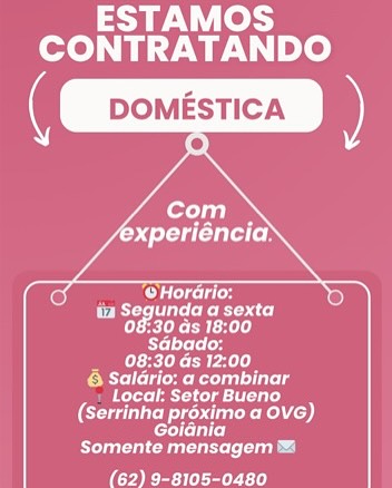 ESTAMOS
CONTRATANDO

   

 
      
   
       
     
   

‘@Horario:
Dy Loe RR ac)
CT TRE)
LYLE
UL re
oR eka le
ere aed
(oi Ns¢ot uted kel)
cols
Run rent

eee tr) ESTAMOS
CONTRATANDO

   

 
      
   
       
     
   

‘@Horario.
DLs: ae RRL)
CUTE)
Tera
_ _ 08:30 ds 12:00
PM a et ure
Pers aaa tr
(Serrinha proximo a Ove)
enc)
uur ua)

ise td ESTAMOS
CONTRATANDO

   

 
      
   
   
   
   
     
   
   

COs
PEPE Ried
CTRL
TELIA
Mas)

PMY Te Ren
eae
(oer Pee ld)
enc)
eu ar

ae ert) ESTAMOS
CONTRATANDO

   

 
      
   
   
   
   
     
   
   

Opts
DLs: le RRs
CTRL)
ELA
CN rl
PRY leek de
eae
ei seo kl A)
coc
en naar

ae er) ESTAMOS
CONTRATANDO

   
       
   
   
     
   
   
   

Teed
Deo eR Ra
CEES
RTEEd
Mary
roy eh ute
eae
CN et kA)
eT)
ard

sae eer ed ESTAMOS
CONTRATANDO

     
     
       
     
     

Oe ers
Deol RBIS
CT xR
TEM
mle
6 Salario: a combinar
Locat: Setor Bueno
(ei seo eek LD)
ear)
Ten nearer uD

sae eel ESTAMOS
CONTRATANDO

     
   
     
   
   
   
     
   
   

res
Rak otc
ChAT PET
Ter
a)

6 Saldrio: a combinar
eas ates)
rd set RAS)
eerie)
Rd

ae Leer ESTAMOS
CONTRATANDO

   

Renee hd
08:30 ds 18:00
Sabado;
MN ee)
6 Saldrio: a combinar
Locat: Setor Bueno
(Serrinha proximo a Ove)
CCT]

Steel en)
(Se eee te) ESTAMOS
CONTRATANDO

( DOMESTICA

    
   

’

  
   
     
   
   
   
     
   
   

cuca
PES eR Ott
Chae)
rere
Tea
oe Re oe
Rrra grad
oer dest kl Ao)
ernie)
rd

aes) ESTAMOS
CONTRATANDO

   

Herre)
08:30 ds 18:00
Sabado:
Mes
CRT le Ry dr le
1 Locak Setor Bueno
(Serrinha proximo a Ove)
corr
ett

We ery te)