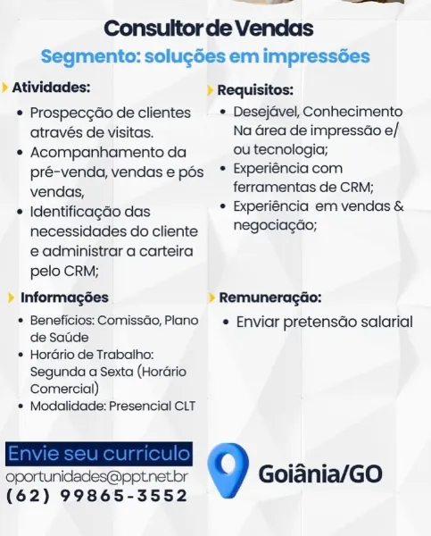 OE ee

Consultor de Vendas

Segmento: solucdes em impressées

» Atividades: » Requisitos:

© Prospecgdo de clientes  » Desejdvel, Conhecimento
através de visitas. Na Grea de impressao e/

e Acompanhamento da ou tecnologia;
pré-venda, vendase pés ° Experiencia com
vendas, ferramentas de CRM;

© Identificagdo das . Experiéncia em vendas &
necessidades docliente  "egeciagao;
e administrar a carteira
pelo CRM;

» Informagées » Remuneragéo:

* Beneficios: Comissao, Plano —_«_ Enviar pretensdo salarial

de Satde

* Hordrio de Trabalho:
Segunda a Sexta (Horario
Comercial)

© Modalidade: Presencial CLT

oportunidades@pptnetbr Goiania/GO
(62) 99865-3552 Consultorde Vendas
Segmento: solucdes em impressées
Atividades: Requisitos:
¢ Prospecg¢do de clientes ¢ Desejavel, Conhecimento
através de visitas. Na Grea de impressao e/
¢ Acompanhamento da ou tecnologia;
pré-venda, vendase pos * Experiéncia com
vendas, ferramentas de CRM;
* Identificagao das ¢ Experiéncia em vendas &
necessidades do client...