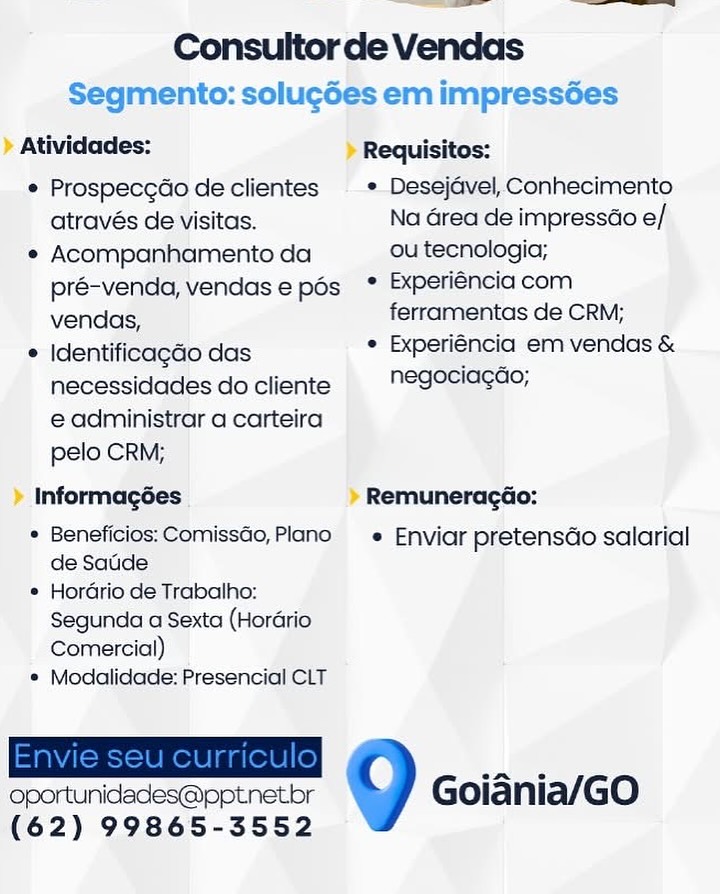 OE ee

Consultor de Vendas

Segmento: solucdes em impressées

» Atividades: » Requisitos:

© Prospecgdo de clientes  » Desejdvel, Conhecimento
através de visitas. Na Grea de impressao e/

e Acompanhamento da ou tecnologia;
pré-venda, vendase pés ° Experiencia com
vendas, ferramentas de CRM;

© Identificagdo das . Experiéncia em vendas &
necessidades docliente  "egeciagao;
e administrar a carteira
pelo CRM;

» Informagées » Remuneragéo:

* Beneficios: Comissao, Plano —_«_ Enviar pretensdo salarial

de Satde

* Hordrio de Trabalho:
Segunda a Sexta (Horario
Comercial)

© Modalidade: Presencial CLT

oportunidades@pptnetbr Goiania/GO
(62) 99865-3552 Consultorde Vendas
Segmento: solucdes em impressées
Atividades: Requisitos:
¢ Prospecg¢do de clientes ¢ Desejavel, Conhecimento
através de visitas. Na Grea de impressao e/
¢ Acompanhamento da ou tecnologia;
pré-venda, vendase pos * Experiéncia com
vendas, ferramentas de CRM;
* Identificagao das ¢ Experiéncia em vendas &
necessidades do cliente negociagde;
e administrar a carteira
pelo CRM;
Informagées Remuneragao:
* Beneficios: Comissao, Plano « Enviar pretensdo salarial
de Saude

¢ Hordrio de Trabalho:
Segunda a Sexta (Hordrio
Comercial)

¢ Modalidade: Presencial CLT

oportunidades@pptnetr eee Goiania/GO
(62) 99865-3552 ww an ae

Consultor de Vendas

Segmento: solu¢des em impressées

» Atividades: » Requisitos:

¢ Prospecgdo de clientes — » Desejavel, Conhecimento
através de visitas. Na Grea de impressao e/

¢ Acompanhamento da ou tecnologia;
pré-venda, vendase pés ° Experiéncia com
vendas, ferramentas de CRM;

* Identificagao das ° Experiéncia em vendas &
necessidades do cliente  "egeciagao,
€ administrar a carteira
pelo CRM;

» Informagées » Remuneragéo:

* Beneficios: Comissao,Plano —_«_ Enviar pretensdo salarial
de Saude

* Hordrio de Trabalho:
Segunda a Sexta (Hordario
Comercial)

© Modalidade: Presencial CLT

 
   

oportunidades@pptnetbr
(62) 99865-3552

ee Oo Goiania/GO Consultorde Vendas
Segmento: solugdes em impressées
Atividades: Requisitos:
¢ Prospecgdo de clientes  * Desejavel, Conhecimento
através de visitas. Na area de impressdo e/
¢ Acompanhamento da ou tecnologia;
pré-venda, vendase pos * Experiencia com
vendas, ferramentas de CRM;
* Identificagao das ¢ Experiéncia em vendas &
necessidades do cliente negosiacae,
e administrar a carteira
pelo CRM;
Informagées Remuneragéo:

* Beneficios: Comissdo, Plano e_ Enviar pretensdo salarial
de Satde

¢ Hordrio de Trabalho:
Segunda a Sexta (Hordrio
Comercial)

* Modalidade: Presencial CLT

 
   

oportunidades@pptnetbr
(62) 99865-3552

ammo, Goiania/GO — a ee

Consultorde Vendas

Segmento: solucdes em impressdées

> Atividades: > Requisitos:

¢ Prospecgdo de clientes — » Desejdvel, Conhecimento
através de visitas. Na Grea de impressao e/

* Acompanhamento da ou tecnologia;
pré-venda, vendase pés ° Experiencia com
vendas, ferramentas de CRM;

* Identificagao das ° Experiéncia em vendas &
necessidades do cliente  __"egoeciagao,
e administrar a carteira
pelo CRM;

» Informagées » Remuneragdo:

* Beneficios: ComissGo, Plano —e_ Enviar pretensdo salarial
de Saude

* Hordrio de Trabalho:
Segunda a Sexta (Hordrio
Comercial)

* Modalidade: Presencial CLT

 
   

oportunidades@pptnetbr
(62) 99865-3552

ee oO Goiania/GO Consultor de Vendas
Segmento: solugdes em impressées
Atividades: Requisitos:
¢ Prospecgdo de clientes» Desejdvel, Conhecimento
através de visitas. Na Grea de impressao e/
¢ Acompanhamento da ou tecnologia;
pré-venda, vendase pés_ * Experiencia com
vendas, ferramentas de CRM;
* Identificagao das ¢ Experiéncia em vendas &
necessidades do cliente negociagde;
e administrar a carteira
pelo CRM;
Informagées Remuneragéo:
* Beneficios: Comissdo, Plano e Enviar pretensdo salarial
de Satide

* Hordrio de Trabalho:
Segunda a Sexta (Horario
Comercial)

* Modalidade: Presencial CLT

 
   

oportunidades@pptnetbr
(62) 99865-3552

eee CO Goiania/GO Oe EE eee

Consultorde Vendas

Segmento: solugées em impress6es

> Atividades: > Requisitos:

¢ Prospecgdo de clientes — * Desejdvel, Conhecimento
através de visitas. Na Grea de impressdo e/

* Acompanhamento da ou tecnologia;
pré-venda, vendase pos * Experiéncia com
vendas, ferramentas de CRM;

© Identificagao das ¢ Experiéncia em vendas &
necessidades do cliente negeeiagao,
e administrar a carteira
pelo CRM;

> Informagées _ > Remuneracéo:

* Beneficios: Comissdo, Plano —_e_ Enviar pretensdo salarial
de Saude

© Hordrio de Trabalho:
Segunda a Sexta (Hordrio
Comercial)

© Modalidade: Presencial CLT

a Goiania/GO
(62) 99865-3552 Consultorde Vendas
Segmento: solugdes em impressées
Atividades: Requisitos:
* Prospecgdo de clientes» Desejdvel, Conhecimento
através de visitas. Na area de impressdo e/
¢ Acompanhamento da ou tecnologia;
pré-venda, vendas e pés_ * Experiéncia com
vendas, ferramentas de CRM;
* Identificagao das ¢ Experiéncia em vendas &
necessidades do cliente negociagao;
e administrar a carteira
pelo CRM;
Informagées Remuneragdao:

* Beneficios: Comissdo, Plano e Enviar pretensdo salarial
de Saude

* Hordrio de Trabalho:
Segunda a Sexta (Horario
Comercial)

* Modalidade: Presencial CLT

   

oportunidades@pptnetbr
(62) 99865-3552

9 Goiania/GO Se eee

Consultorde Vendas
Segmento: solucées em impress6es

> Atividades: ) Requisitos:

¢ Prospecgdo de clientes -—»-Desejavel, Conhecimento
através de visitas. Na Grea de impressao e/

* Acompanhamento da ou tecnologia;
pré-venda, vendase pés * Experiencia com
vendas, ferramentas de CRM;

© Identificagao das + Experiéncia em vendas &
necessidades do cliente hegociagao;
e administrar a carteira
pelo CRM;

> Informagées . > Remuneragé&o:

* Beneficios: Comissao, Plano —_« Enviar pretensdo salarial
de Satide

* Horario de Trabalho:
Segunda a Sexta (Hordrio
Comercial)

* Modalidade: Presencial CLT

eer Goiania/GO
(62) 99865-3552 Consultor de Vendas

     

Atividades: Requisitos:

¢ Prospecgdo de clientes * Desejdvel, Conhecimento
através de visitas. Na Grea de impressdo e/

¢ Acompanhamento da ou tecnologia;
pré-venda, vendase pos * Experiéncia com
vendas, ferramentas de CRM;

* Identificagao das ° Experiéncia em vendas &
necessidades do cliente NEgoridgao,

e administrar a carteira
pelo CRM;

Informagées Remuneragao:

* Beneficios: Comissdo, Plano» Enviar pretensdo salarial
de Saude

* Hordrio de Trabalho:
Segunda a Sexta (Horario
Comercial)

* Modalidade: Presencial CLT

 

oportunidades@pptnetor 9 Goiania/GO
(62) 99865-3552