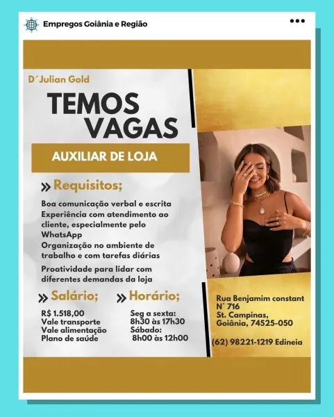 ! 8. Empregos Goiania e Regiao

  
    
 
  
 
 
    
  
   
     

D‘Julian Gold

TEMOS
VAGAS

AUXILIAR DE L

>» Requisitos;

 

Boa comunicac¢ao verbal e escrita
Experiéncia com atendimento ao
cliente, especialmente pelo
WhatsApp

Organizacao no ambiente de
trabalho e com tarefas didrias

Proatividade para lidar com
diferentes demandas da loja

» Saldrio; » Hora rio; Benjamim constant
716

R$ 1.518,00 Seg a sexta: ‘St, Campinas,
Vale transporte 8h30 as 17h30 iii nia’ 7455-050
Vale alimentagao Sdbado: a

Plano de saude 8h00 as 12h00 cay Empregos Goiania e Regiao

     
  
   
 
 
 
 
   
   
      

D‘ Julian Gold

TEMOS
VAGAS

AUXILIAR DE LOJA

» Requisitos;

 

Boa comunica¢do verbal e escrita
Experiéncia com atendimento ao
cliente, especialmente pelo
WhatsApp

Organizagao no ambiente de
trabalho e com tarefas didrias

Proatividade para lidar com
diferentes demandas da loja

Rua Benjamim constant

»> Saldrio; ) Hordrio;
N° 716

RS 1.518,00 Seg a sexta: St. Campinas,

Vale transpo...