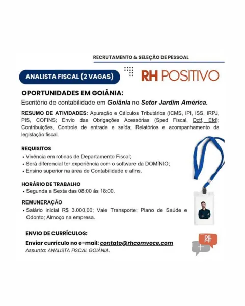 RECRUTAMENTO & SELECAO DE PESSOAL

“= RH POSITIVO

OPORTUNIDADES EM GOIANIA:
Escritério de contabilidade em Goiania no Setor Jardim América.

RESUMO DE ATIVIDADES: Apuracdo e Calculos Tributarios (ICMS, IPI, ISS, IRP4J,
PIS, COFINS; Envio das Obrigagées Acessérias (Sped Fiscal, Detf.Efd);
Contribuigdes, Controle de entrada e salda; Relatérios e acompanhamento da
legislagao fiscal.

REQUISITOS

» Vivéncia em rotinas de Departamento Fiscal;
» Sera diferencial ter experiéncia com o software da DOMINIO;
« Ensino superior na area de Contabilidade e afins.

HORARIO DE TRABALHO
« Segunda a Sexta das 08:00 as 18:00.

REMUNERAGAO
» Salario inicial R$ 3.000,00; Vale Transporte; Plano de Satide e e
Odonto; Almoco na empresa.

ENVIO DE CURRICULOS:

Enviar curriculo no e-mail: contato@rhcomvoce.com
Assunto: ANALISTA FISCAL GOIANIA. RECRUTAMENTO & SELECAO DE PESSOAL

“= RH POSITIVO

OPORTUNIDADES EM GOIANIA:

Escritorio de contabilidade em Goiania no Setor Jardim América.
RESUMO DE ATIVIDADES: Ap...
