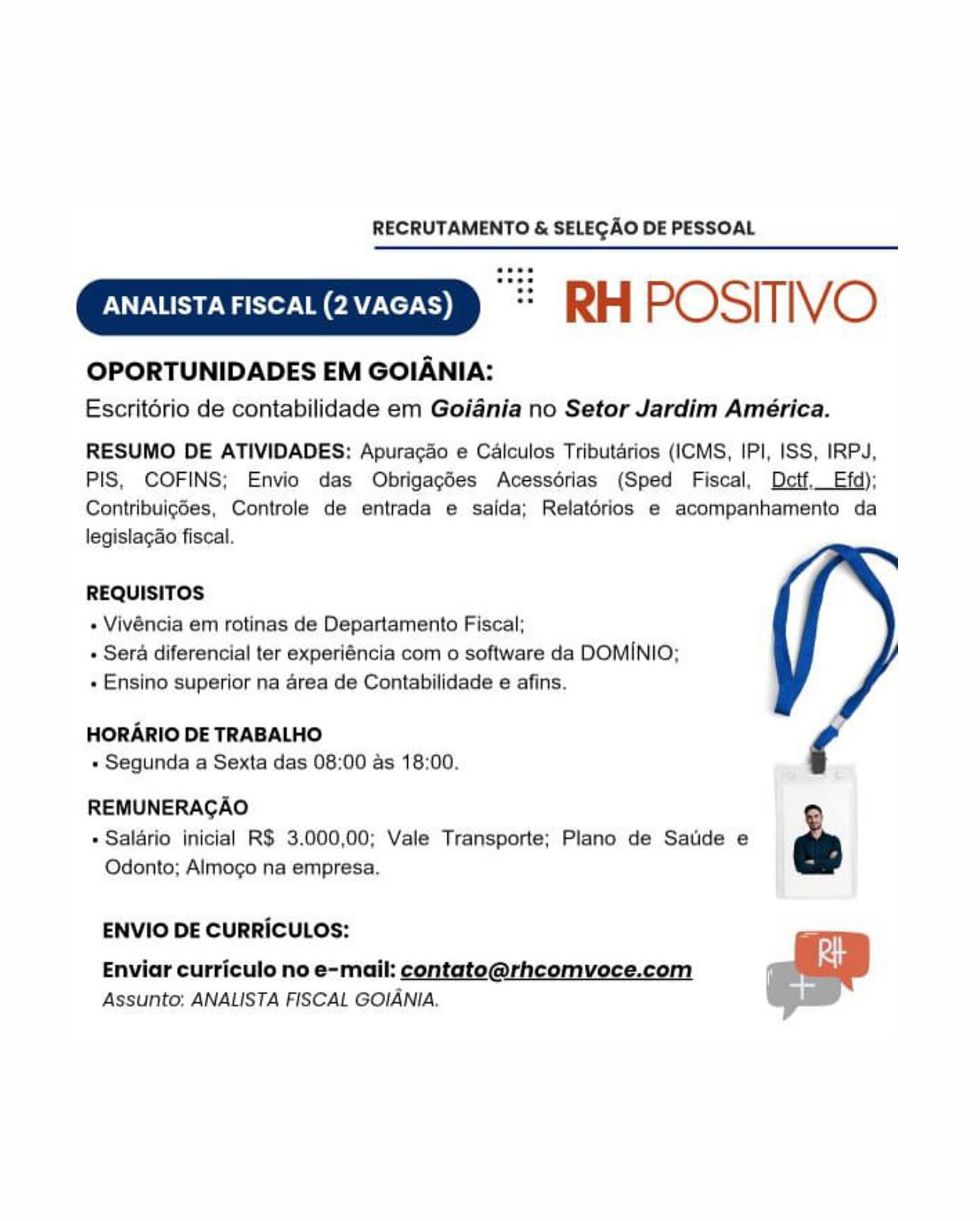 RECRUTAMENTO & SELECAO DE PESSOAL

“= RH POSITIVO

OPORTUNIDADES EM GOIANIA:
Escritério de contabilidade em Goiania no Setor Jardim América.

RESUMO DE ATIVIDADES: Apuracdo e Calculos Tributarios (ICMS, IPI, ISS, IRP4J,
PIS, COFINS; Envio das Obrigagées Acessérias (Sped Fiscal, Detf.Efd);
Contribuigdes, Controle de entrada e salda; Relatérios e acompanhamento da
legislagao fiscal.

REQUISITOS

» Vivéncia em rotinas de Departamento Fiscal;
» Sera diferencial ter experiéncia com o software da DOMINIO;
« Ensino superior na area de Contabilidade e afins.

HORARIO DE TRABALHO
« Segunda a Sexta das 08:00 as 18:00.

REMUNERAGAO
» Salario inicial R$ 3.000,00; Vale Transporte; Plano de Satide e e
Odonto; Almoco na empresa.

ENVIO DE CURRICULOS:

Enviar curriculo no e-mail: contato@rhcomvoce.com
Assunto: ANALISTA FISCAL GOIANIA. RECRUTAMENTO & SELECAO DE PESSOAL

“= RH POSITIVO

OPORTUNIDADES EM GOIANIA:

Escritorio de contabilidade em Goiania no Setor Jardim América.
RESUMO DE ATIVIDADES: Apuracdo e Calculos Tributarios (ICMS, IPI, ISS, IRPJ,
PIS, COFINS; Envio das Obrigagées Acessdérias (Sped Fiscal, Dectf,Efd);

Contribuigdes, Controle de entrada e saida; Relatorios e acompanhamento da
legislagao fiscal.

REQUISITOS

+ Vivéncia em rotinas de Departamento Fiscal;

+ Sera diferencial ter experiéncia com o software da DOMINIO;
+ Ensino superior na area de Contabilidade e afins.

HORARIO DE TRABALHO
+ Segunda a Sexta das 08:00 as 18:00.

REMUNERAGAO
+» Salario inicial R$ 3.000,00; Vale Transporte; Plano de Satide e ee

Odonto; Almogo na empresa.

ENVIO DE CURRICULOS:

Enviar curriculo no e-mail: contato@rhcomvoce.com
Assunto; ANALISTA FISCAL GOIANIA. RECRUTAMENTO & SELECAO DE PESSOAL

“= RH POSITIVO

OPORTUNIDADES EM GOIANIA:
Escritério de contabilidade em Goiania no Setor Jardim América.

RESUMO DE ATIVIDADES: Apuracdo e Calculos Tributdrios (ICMS, IPI, ISS, IRPJ,
PIS, COFINS; Envio das Obrigagdes Acessorias (Sped Fiscal, DctfEfd);
Contribuig6es, Controle de entrada e saida; Relatorios e acompanhamento da
legislagao fiscal.

REQUISITOS

 Vivéncia em rotinas de Departamento Fiscal;
+ Sera diferencial ter experiéncia com o software da DOMINIO;
« Ensino superior na area de Contabilidade e afins.

HORARIO DE TRABALHO
« Segunda a Sexta das 08:00 as 18:00.

REMUNERAGAO
e Salario inicial R$ 3.000,00; Vale Transporte; Plano de Satide e e
Odonto; Almogo na empresa.

ENVIO DE CURRICULOS:

Enviar curriculo no e-mail: contato@rhcomvoce.com
Assunto; ANALISTA FISCAL GOIANIA. RECRUTAMENTO & SELECAO DE PESSOAL

“= RH POSITIVO

OPORTUNIDADES EM GOIANIA:

Escritorio de contabilidade em Goiania no Setor Jardim América.
RESUMO DE ATIVIDADES: Apuragdo e Calculos Tributarios (ICMS, IPI, ISS, IRPJ,
PIS, COFINS; Envio das Obrigagdes Acessérias (Sped Fiscal, Dectf._ Efd);

Contribuigdes, Controle de entrada e salda; Relatorios e acompanhamento da
legislagao fiscal.

REQUISITOS

+ Vivéncia em rotinas de Departamento Fiscal;

+ Sera diferencial ter experiéncia com o software da DOMINIO;
+ Ensino superior na area de Contabilidade e afins.

HORARIO DE TRABALHO
+ Segunda a Sexta das 08:00 as 18:00.

REMUNERAGAO
» Salario inicial R$ 3.000,00; Vale Transporte; Plano de Satide e ee

Odonto; Almogo na empresa.

ENVIO DE CURRICULOS:

Enviar curriculo no e-mail: contato@rhcomvoce.com
Assunto; ANALISTA FISCAL GOIANIA. RECRUTAMENTO & SELEGAO DE PESSOAL

“= RH POSITIVO

OPORTUNIDADES EM GOIANIA:
Escritério de contabilidade em Goiania no Setor Jardim América.

RESUMO DE ATIVIDADES: Apuracao e Calculos Tributdrios (ICMS, IPI, ISS, IRPJ,
PIS, COFINS; Envio das Obrigagdes Acessoérias (Sped Fiscal, DetfEfd);
Contribuigdes, Controle de entrada e salda; Relatérios e acompanhamento da
legislagao fiscal.

REQUISITOS

+ Vivéncia em rotinas de Departamento Fiscal;
+ Sera diferencial ter experiéncia com o software da DOMINIO;
« Ensino superior na area de Contabilidade e afins.

HORARIO DE TRABALHO
+ Segunda a Sexta das 08:00 as 18:00.

REMUNERAGAO
* Salario inicial R$ 3.000,00; Vale Transporte; Plano de Satide e e
Odonto; Almocgo na empresa.

ENVIO DE CURRICULOS:

Enviar curriculo no e-mail: contato@rhcomvoce.com
Assunto; ANALISTA FISCAL GOIANIA. RECRUTAMENTO & SELECAO DE PESSOAL

RH POSITIVO

OPORTUNIDADES EM GOIANIA:

Escritorio de contabilidade em Goiania no Setor Jardim América.
RESUMO DE ATIVIDADES: Apuragdo e Calculos Tributarios (ICMS, IPI, ISS, IRPJ,
PIS, COFINS; Envio das Obrigagées Acessorias (Sped Fiscal, Dectf._ Efd);

Contribuig6es, Controle de entrada e saida; Relatorios e acompanhamento da
legislagao fiscal.

REQUISITOS

+ Vivéncia em rotinas de Departamento Fiscal;
+ Sera diferencial ter experiéncia com o software da DOMINIO;
+ Ensino superior na area de Contabilidade e afins.

HORARIO DE TRABALHO
+ Segunda a Sexta das 08:00 as 18:00.

REMUNERAGAO
» Salario inicial R$ 3.000,00; Vale Transporte; Plano de Satide e 6
Odonto; Almogo na empresa.

ENVIO DE CURRICULOS:

Enviar curriculo no e-mail: contato@rhcomvoce.com
Assunto; ANALISTA FISCAL GOIANIA, RECRUTAMENTO & SELEGAO DE PESSOAL

RH POSITIVO

OPORTUNIDADES EM GOIANIA:
Escritério de contabilidade em Goiania no Setor Jardim América.

RESUMO DE ATIVIDADES: Apuracao e Calculos Tributdrios (ICMS, IPI, ISS, IRPJ,
PIS, COFINS; Envio das Obrigagées Acessdérias (Sped Fiscal, Detf.Efd);
Contribuigdes, Controle de entrada e saida; Relatérios e acompanhamento da
legislagao fiscal.

REQUISITOS

« Vivéncia em rotinas de Departamento Fiscal;

« Sera diferencial ter experiéncia com o software da DOMINIO;
« Ensino superior na area de Contabilidade e afins.

HORARIO DE TRABALHO
« Segunda a Sexta das 08:00 as 18:00.

REMUNERAGAO
» Salario inicia) R$ 3.000,00; Vale Transporte; Plano de Satide e Ps
Odonto; Almogo na empresa.

ENVIO DE CURRICULOS:

Enviar curriculo no e-mail: contato@rhcomvoce.com
Assunto; ANALISTA FISCAL GOIANIA. RECRUTAMENTO & SELECAO DE PESSOAL

 

 

RH POSITIVO

OPORTUNIDADES EM GOIANIA:

Escritorio de contabilidade em Goiania no Setor Jardim América.
RESUMO DE ATIVIDADES: Apuracao e Calculos Tributarios (ICMS, IPI, ISS, IRPJ,
PIS, COFINS; Envio das Obrigagédes Acessdrias (Sped Fiscal, Dectf,_ Efd):

Contribuigdes, Controle de entrada e saida; Relatorios e acompanhamento da
legislagao fiscal.

REQUISITOS

- Vivéncia em rotinas de Departamento Fiscal;
+ Sera diferencial ter experiéncia com o software da DOMINIO;
+ Ensino superior na area de Contabilidade e afins.

HORARIO DE TRABALHO
+ Segunda a Sexta das 08:00 as 18:00.

REMUNERAGAO 2
* Salario inicial RS 3.000,00; Vale Transporte; Plano de Satide e &

Odonto; Almoco na empresa.

ENVIO DE CURRICULOS:
Enviar curriculo no e-mail: contato@rhcomvoce.com 3

Assunto: ANALISTA FISCAL GOIANIA. RECRUTAMENTO & SELEGAO DE PESSOAL

RH POSITIVO

OPORTUNIDADES EM GOIANIA:
Escritério de contabilidade em Goiadnia no Setor Jardim América.

RESUMO DE ATIVIDADES: Apuragdo e Calculos Tributdrios (ICMS, IPI, ISS, IRPJ,
PIS, COFINS; Envio das Obrigacgées Acessérias (Sped Fiscal, Detf fd);
ContribuigSes, Controle de entrada e saida; Relatérios e acompanhamento da
legislagao fiscal.

REQUISITOS

« Vivéncia em rotinas de Departamento Fiscal;

+ Sera diferencial ter experiéncia com o software da DOMINIO;
e Ensino superior na area de Contabilidade e afins.

HORARIO DE TRABALHO
» Segunda a Sexta das 08:00 as 18:00.

REMUNERAGAO
» Salario inicial R$ 3.000,00; Vale Transporte; Plano de Satide e o

pS st
i}

Odonto; Almogo na empresa.

ENVIO DE CURRICULOS:

Enviar curriculo no e-mail: contato@rhcomvoce.com
Assunto; ANALISTA FISCAL GOIANIA. RECRUTAMENTO & SELEGAO DE PESSOAL

 

 

RH POSITIVO

OPORTUNIDADES EM GOIANIA:
Escritorio de contabilidade em Goiania no Setor Jardim América.

RESUMO DE ATIVIDADES: Apuracao e Calculos Tributarios (ICMS, IPI, ISS, IRPJ,
PIS, COFINS; Envio das Obrigagdes Acessorias (Sped Fiscal, Dectf._ Efd);
Contribuigdes, Controle de entrada e saida; Relatorios e acompanhamento da
legisla¢ao fiscal.

REQUISITOS

- Vivéncia em rotinas de Departamento Fiscal;
+ Sera diferencial ter experiéncia com o software da DOMINIO;
+ Ensino superior na area de Contabilidade e afins.

HORARIO DE TRABALHO
« Segunda a Sexta das 08:00 as 18:00.

REMUNERAGAO
+ Salario inicial R$ 3.000,00; Vale Transporte; Plano de Saude e
Odonto; Almogo na empresa.

ENVIO DE CURRICULOS:

 

Enviar curriculo no e-mail: contato@rhcomvoce.com
Assunto: ANALISTA FISCAL GOIANIA.