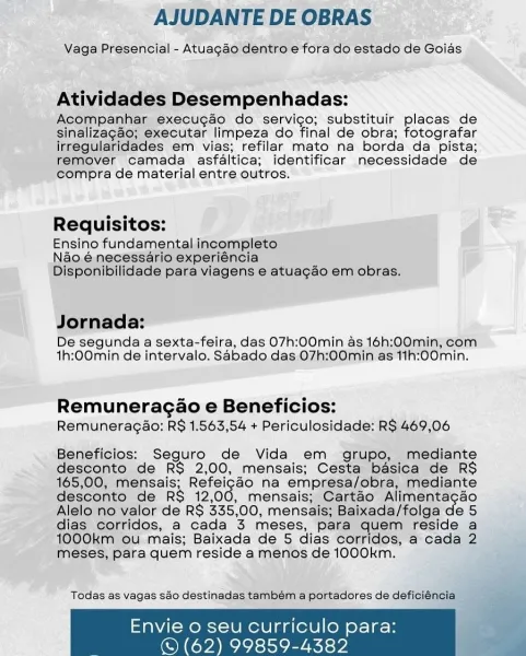 AJUDANTE DE OBRAS

Vaga Presencial - Atuagao dentro e fora do estado de Goias

Atividades Desempenhadas:

Acompanhar execugao do servico; substituir placas de
sinalizagao; executar limpeza do final de obra; fotografar
irregularidades em vias; refilar mato na borda da pista;
remover camada asfaltica; identificar necessidade de
compra de material entre outros.

Requisitos:
Ensino fundamental incompléto

Néo.é necessario experiéncia
Disponibilidade para viagens e atuagao em obras.

Jornada:

De segunda a sexta-feira, das 07h:00min as 16h:00min, com
th:00min de intervalo. Sabado das O7h:00min as 11h:00min.

Remuneragao e Beneficios:
Remuneragao: RS 1.563,54 + Periculosidade: R$ 469,06

Beneficios: Seguro de Vida em grupo, mediante
desconto de RS 2,00, mensais; Cesta basica de RS
165,00, mensais; aaa na empresa/obra, mediante
desconto de RS 12,00, mensais; Cartao Alimentagao
Alelo no valor de R$ 335,00, mensais; Baixada/folga de 5
dias corridos, a cada 3 meses, para quem reside a
1000km ...