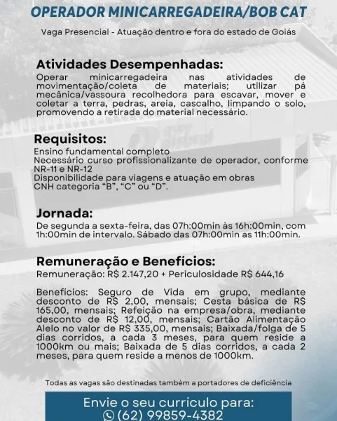 OPERADOR MINICARREGADEIRA/BOB CAT

Vaga Presencial - Atuagaéo dentro e fora do estado de Goias

Atividades Desempenhadas:

Operar minicarregadeira nas atividades de
movimentagao/coleta de materiais; utilizar pa
meécanica/Vassoura recolhedora para escavar, mover e
coletar a terra, pedras, areia, cascalho, limpando o solo,
promovendo a retirada do material necessario.

Requisitos:

Ensino fundamental completo

Necessério curso profissionalizante de operador, conforme
NR=11'@ NR-12

Disponibilidade para viagens e atuagao em obras

CNH categoria “B”, “C” ou “D”,

Jornada:

De segunda a sexta-feira, das 07h:00min as 16h:00min, com
th:00min de intervalo, Sabado das 07h:00min as 11h:00min.

Remuneragao e Beneficios:
Remuneragao; R$ 2.147,20 + Periculosidade RS 644,16

Beneficios:; Seguro de Vida em grupo, mediante
desconto de R$ 2,00, mensais; Cesta basica de RS
165,00, mensais; Reracae na empresa/obra, mediante
desconto de RS 12,00, mensais; Cartao Alimentacao
Alelo no valor de RS 335,00,...
