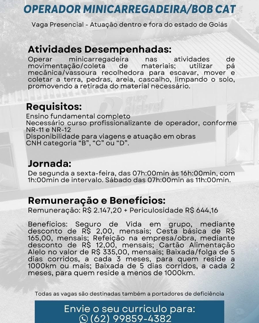 OPERADOR MINICARREGADEIRA/BOB CAT

Vaga Presencial - Atuagaéo dentro e fora do estado de Goias

Atividades Desempenhadas:

Operar minicarregadeira nas atividades de
movimentagao/coleta de materiais; utilizar pa
meécanica/Vassoura recolhedora para escavar, mover e
coletar a terra, pedras, areia, cascalho, limpando o solo,
promovendo a retirada do material necessario.

Requisitos:

Ensino fundamental completo

Necessério curso profissionalizante de operador, conforme
NR=11'@ NR-12

Disponibilidade para viagens e atuagao em obras

CNH categoria “B”, “C” ou “D”,

Jornada:

De segunda a sexta-feira, das 07h:00min as 16h:00min, com
th:00min de intervalo, Sabado das 07h:00min as 11h:00min.

Remuneragao e Beneficios:
Remuneragao; R$ 2.147,20 + Periculosidade RS 644,16

Beneficios:; Seguro de Vida em grupo, mediante
desconto de R$ 2,00, mensais; Cesta basica de RS
165,00, mensais; Reracae na empresa/obra, mediante
desconto de RS 12,00, mensais; Cartao Alimentacao
Alelo no valor de RS 335,00, mensais; Baixada/folga de 5
dias corridos, a cada 3 meses, para quem reside a
1000km ou mais; Baixada de 5 dias corridos, a cada 2
meses, para quem reside a menos de 1000km. she

Todas as vagas sao destinadas também a portadores de deficiéncia.

   

Envie o seu curriculo para:

© (62) 99859-4382 OPERADOR MINICARREGADEIRA/BOB CAT

Vaga Presencial - Atuagao dentro e fora do estado de Goias

Atividades Desempenhadas:

Operar minicarregadeira nas atividades de
movimentagao/coleta de materiais; utilizar pa
mecanica/vassoura recolhedora para escavar, mover e
coletar a terra, pedras, areia, cascalho, limpando o solo,
promovendo a retirada do material necessario.

Requisitos:

Ensino fundamental completo

Necessario curso profissionalizante de operador, conforme
NR-11 e NR-12

Disponibilidade para viagens e atuagao em obras
CNH categoria “B”, “C” ou “D”.

Jornada:

De segunda a sexta-feira, das O7h:00min as 16h:00min, com
th:00min de intervalo. Sabado das 07h:00min as 11h:00min.

Remuneragao e Beneficios:
Remuneragao: RS 2.147,20 + Periculosidade R$ 644,16

Beneficios: Seguro de Vida em grupo, mediante
desconto de RS 2,00, mensais; Cesta basica de RS
165,00, mensais; Refeigdo na empresa/obra, mediante
desconto de R$ 12,00, mensais; Cartéo Alimentagao
Alelo no valor de R$ 335,00, mensais; Baixada/folga de 5
dias corridos, a cada 3 meses, para quem reside a
1000km ou mais; Baixada de 5 dias corridos, a cada 2
meses, para quem reside a menos de 1000km.

Todas as vagas sao destinadas tambem a portadores de deficiéncia

o seu Curriculo para

 

62) 99859-4382 OPERADOR MINICARREGADEIRA/BOB CAT

Vaga Presencial - Atuagao dentro e fora do estado de Goias

Atividades Desempenhadas:

Operar minicarregadeira nas atividades de
movimentagao/coleta de materiais; utilizar pa
mecanica/vassoura recolhedora para escavar, mover e
coletar a terra, pedras, areia, cascalho, limpando 0 solo,
promovendo a retirada do material necessario.

Requisitos:

Ensino fundamental completo

Necessario curso profissionalizante de operador, conforme
NR-11e NR-12

Disponibilidade para viagens e atuagao em obras

CNH categoria “B”, “C” ou “Db”.

Jornada:

De segunda a sexta-feira, das 07h:00min as 16h:00min, com
th:00min de intervalo. Sabado das 07h:00min as 11h:00min.

Remuneragao e Beneficios:
Remuneragao: RS 2.147,20 + Periculosidade RS 644,16

Beneficios: Seguro de Vida em grupo, mediante
desconto de RS 2,00, mensais; Cesta basica de RS
165,00, mensais; Reece na empresa/obra, mediante
desconto de RS 12,00, mensais; Cartao Alimentagao
Alelo no valor de R$ 335,00, mensais; Baixada/folga de 5
dias corridos, a cada 3 meses, para quem reside a
1000km ou mais; Baixada de 5 dias corridos, a cada 2
meses, para quem reside a menos de 1000km.

Todas as vagas sao destinadas também a portadores de deficienci

   

Envie 0 seu curriculo para:

© (62) 99859-4382 OPERADOR MINICARREGADEIRA/BOB CAT

Vaga Presencial - Atuagao dentro e fora do estado de Goias

Atividades Desempenhadas:

Operar minicarregadeira nas atividades de
movimentagao/coleta de materiais; utilizar pa
mecanica/vassoura recolhedora para escavar, mover e
coletar a terra, pedras, areia, cascalho, limpando o solo,
promovendo a retirada do material necessario.

Requisitos:

Ensino fundamental completo

Necessario curso profissionalizante de operador, conforme
NR-11e NR-12

Disponibilidade para viagens e atuagao em obras
CNH categoria “B”, “C” ou “D”.

Jornada:

De segunda a sexta-feira, das O7h:00min as 16h:00min, com
1h:00min de intervalo. Sabado das 07h:00min as 11h:00min.

Remuneragao e Beneficios:
Remuneragao: R$ 2.147,20 + Periculosidade R$ 644,16

Beneficios: Seguro de Vida em grupo, mediante
desconto de RS 2,00, mensais; Cesta basica de RS
165,00, mensais; Refeigdo na empresa/obra, mediante
desconto de R$ 12,00, mensais; Cartaéo Alimentagao
Alelo no valor de R$ 335,00, mensais; Baixada/folga de 5
dias corridos, a cada 3 meses, para quem reside a
1000km ou mais; Baixada de 5 dias corridos, a cada 2
meses, para quem reside a menos de 1000km.

Todas as vagas sao destinadas também a portadores de deficiéncia

nvie o seu curriculo para

 

62) 99859-4382 OPERADOR MINICARREGADEIRA/BOB CAT

Vaga Presencial - Atuagao dentro e fora do estado de Goias

Atividades Desempenhadas:

Operar minicarregadeira nas atividades de
movimentagao/coleta de materiais; utilizar pa
mecanica/vassoura recolhedora para escavar, mover e
coletar a terra, pedras, areia, cascalho, limpando 0 solo,
promovendo a retirada do material necessario.

Requisitos:

Ensino fundamental completo.
Necessario_cursosprofissionalizante de operador, conforme
NR=11'e NR-12

Disponibilidade para viagens e atuagao em obras

CNH categoria “B”, “C” ou “D”.

Jornada:

De segunda a sexta-feira, das 07h:00min as 16h:00min, com
th:00min de intervalo. Sabado das 07h:00min as 11h:00min.

Remuneragao e Beneficios:
Remuneragao: RS 2.147,20 + Periculosidade RS 644,16

Beneficios: Seguro de Vida em grupo, mediante
desconto de RS 2,00, mensais; Cesta basica de RS
165,00, mensais; Re agee na empresa/obra, mediante
desconto de RS 12,00, mensais; Cartao Alimentacao
Alelo no valor de R$ 335,00, mensais; Baixada/folga de 5
dias corridos, a cada 3 meses, para quem reside a
1000km ou mais; Baixada de 5 dias corridos, a cada 2
meses, para quem reside a menos de 1000km.

Todas as vagas sao destinadas tambem a portadores de deficienci

    

Envie 0 seu curriculo para:

© (62) 99859-4382 OPERADOR MINICARREGADEIRA/BOB CAT

Vaga Presencial - Atuagao dentro e fora do estado de Goias

Atividades Desempenhadas:

Operar minicarregadeira nas atividades de
movimentagao/coleta de materiais; utilizar pa
mecanica/vassoura recolhedora para escavar, mover e
coletar a terra, pedras, areia, cascalho, limpando o solo,
promovendo a retirada do material necessario.

Requisitos:

Ensino fundamental completo

Necessario curso profissionalizante de operador, conforme
NR-11 e NR-12

Disponibilidade para viagens e atuagao em obras
CNH categoria “B”, “C” ou “D”.

Jornada:

De segunda a sexta-feira, das 07h:00min as 16h:00min, com
1h:00min de intervalo. Sabado das 07h:00min as 11h:00min.

Remuneragao e Beneficios:
Remuneragao: R$ 2.147,20 + Periculosidade R$ 644,16

Beneficios: Seguro de Vida em grupo, mediante
desconto de RS 2,00, mensais; Cesta basica de RS
165,00, mensais; Refeigdo na empresa/obra, mediante
desconto de R$ 12,00, mensais; Cartéo Alimentagao
Alelo no valor de R$ 335,00, mensais; Baixada/folga de 5
dias corridos, a cada 3 meses, para quem reside a
1000km ou mais; Baixada de 5 dias corridos, a cada 2
meses, para quem reside a menos de 1000km.

Todas as vagas sao destinadas tambem a portadores de deficiéncia

Envie o seu curriculo para

 

© (62) 99859-4382 OPERADOR MINICARREGADEIRA/BOB CAT

Vage Presencial - Atuagae'dentro.e fora do estado de Goids

 
 
 
  

ile wel i

Ativid. Desempenhadas:

Oo 3 inicarregadeira nas atividades de
m entacao/coleta de materiais; utilizar pa
a/Vassoura recolhedora para escavar, mover e
‘a terra, pedras, areia, cascalho, limpando © solo,
ovendo a retirada do material necessario:

Requisitos:
Ensino fundamental com| ; _ “4 i
i 3 de Operador, conforme

     
 
 

Necessa

Jornada:
De segunda a sexta-feira, das 07h:00min.as 16h:00min, com
th:00min de intervalo. Sabado'das O7h:00min as 11h:00min.

Remuneracgao e Beneficios:
Remuneragao: R$ 2.147,20 + Periculosidade RS 644.16

Beneficios: Seguro de Vida em grupo, jediante
ssconto de RS 2,00, mensais; Ce ‘de RS

    
 

mensais; Hefeicn® na empresa/obi
to de RS 12,00, mensais; }
alor' de RS 335,00, mens:
Idos, a cada 3 meses,
©u.mais; Baixada de 5 dias

eS, para quem reside a menos de 1000k'

Todas as Vagas S80 destina

Envie 0 seu Ccurriculo para:
© (62) 99859-4382 OPERADOR MINICARREGADEIRA/BOB CAT

Vaga Presencial - Atuagao dentro e fora do estado de Goias

Atividades Desempenhadas:

Operar minicarregadeira nas atividades de
movimentagao/coleta de materiais; utilizar pa
mecanica/vassoura recolhedora para escavar, mover e
coletar a terra, pedras, areia, cascalho, limpando o solo,
promovendo a retirada do material necessario.

Requisitos:

Ensino fundamental completo

Necessario curso profissionalizante de operador, conforme
NR-11 e NR-12

Disponibilidade para viagens e atuagao em obras

CNH categoria “B”, “C” ou “D”.

Jornada:

De segunda a sexta-feira, das O7h:00min as 16h:00min, com
th:00min de intervalo. Sabado das 07h:00min as 11h:00min.

Remuneragao e Beneficios:
Remunerag4o: R$ 2.147,20 + Periculosidade R$ 644,16

Beneficios: Seguro de Vida em grupo, mediante
desconto de RS 2,00, mensais; Cesta basica de RS
165,00, mensais; Refeigdo na empresa/obra, mediante
desconto de R$ 12,00, mensais; Cartéo Alimentagao
Alelo no valor de R$ 335,00, mensais; Baixada/folga de 5
dias corridos, a cada 3 meses, para quem reside a
1000km ou mais; Baixada de 5 dias corridos, a cada 2
meses, para quem reside a menos de 1000km.

Todas as vagas sao destinadas também a portadores de deficiéncia

Envie o seu curriculo para

 

©) (62) 99859-4382 nhadas:
nas atividades de
' materiais; _ utilizar pa
eure recolhedora: para escavar,..mover e
‘terra, pedras, areia, cascalho, Jimpando © solo;
ovendo 4 retirada do materialnecessario:

  

Rediitaltes: | gi): jc aired : Se

Ensino eee

be segunda a sexta-feira, das eae

Ahi pomin del ryalo, Sabadeical

 

i aston ene

as 11h:;00min.

 

emuneragéo e Beneficios:
Remuneragao: a 147,20 + Periculosida OPERADOR MINICARREGADEIRA/BOB CAT

Vaga Presencial - Atuagao dentro e fora do estado de Goias

Atividades Desempenhadas:

Operar minicarregadeira nas atividades de
movimentag¢ao/coleta de materiais; utilizar pa
mecanica/vassoura recolhedora para escavar, mover e
coletar a terra, pedras, areia, cascalho, limpando o solo,
promovendo a retirada do material necessario.

Requisitos:

Ensino fundamental completo

Necessario curso profissionalizante de operador, conforme
NR-11 e NR-12

Disponibilidade para viagens e atuagao em obras

CNH categoria “B”, “C” ou “D”.

Jornada:

De segunda a sexta-feira, das O7h:00min as 16h:00min, com
1h:0Omin de intervalo. Sabado das 07h:00min as 11h:00min.

Remuneragao e Beneficios:
Remuneragao: R$ 2.147,20 + Periculosidade R$ 644,16

Beneficios: Seguro de Vida em grupo, mediante
desconto de RS 2,00, mensais; Cesta basica de RS
165,00, mensais; Refeigdo na empresa/obra, mediante
desconto de RS 12,00, mensais; Cartéo Alimentagao
Alelo no valor de R$ 335,00, mensais; Baixada/folga de 5
dias corridos, a cada 3 meses, para quem reside a
1000km ou mais; Baixada de 5 dias corridos, a cada 2
meses, para quem reside a menos de 1000km.

Todas as vagas sao destinadas também a portadores de deficiéncia

o seu Curriculo para

 

62) 99859-4382