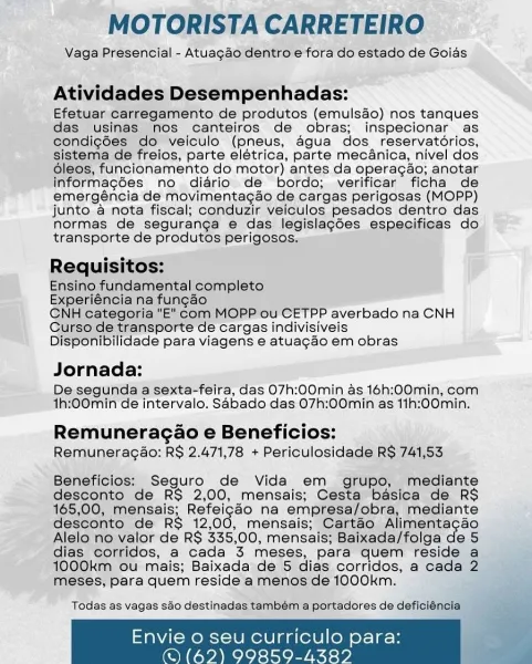 MOTORISTA CARRETEIRO

Vaga Presencial - Atuagaéo dentro e fora do estado de Goias

Atividades Desempenhadas:

Efetuar carregamento de produtos (emulsao) nos tanques
das usinas nos canteiros de obras; inspecionar as
condigées do Vveiculo (pneus, agua dos_reservatorios,
sistema de freios, parte elétrica, parte mec4nica, nivel dos
oleos, funcionamento do motor) antes da operagao; anotar
informagdes no diario de bordo; verificar ficha de
emergéncia de movimentagaéo de cargas perigosas (MOPP)
junto a nota fiscal; conduzir veiculos pesados dentro das
normas de seguranga e das legislacées especificas do
transporte de produtos perigosos.

Requisitos:

Ensino fundamental completo

Experiéncia na fungao

CNH Categoria “E"com MOPP ou CETPP averbado na CNH
Curso de transporte de cargas indivisiveis
Disponibilidade para viagens e atuagao em obras

Jornada:

De-segunda a sexta-feira, das 07h:00min as 16h:00min, com
1h:00min de intervalo. Sabado.das 07h:00min as 11h:00min.

Remuneragao e Beneficio...