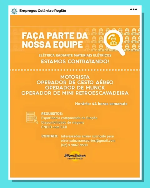 & Empregos Goiania e Regiao

ELETRICA RADIANTE MATERIAIS ELETRICOS
ESTAMOS CONTRATANDO!

MOTORISTA ’
OPERADOR DE CESTO AEREO
OPERADOR DE MUNCK
OPERADOR DE MINI RETROESCAVADEIRA

trite eae Ciel

REQUISITOS:
Experléncla comprovada na fungao

Disponibilidade de viagens
CNH D com EAR

(oo) ee Neha Cicrvrlelhorsnlutelmel aati s)o 162)
eletricaluztransportes@gmail.com
(62) 9 9867,9590 & Empregos Goiania e Regiao

FACA PARTE ny ae
NOSSA EQUIPE =~

ELETRICA RADIANTE MATERIAIS ELETRICOS
ESTAMOS CONTRATANDO!

MOTORISTA ’
OPERADOR DE CESTO AEREO
OPERADOR DE MUNCK
OPERADOR DE MINI RETROESCAVADEIRA

tia tae ene sCitlt

REQUISITOS;:
STM Meiers ts fu eMe Une: (e)

Disponibilidade de viagens
CNH D com EAR

CONTATO: Interessados enviar curpiculo para
eletricaluztransportes@gqmail.com
(62) 9 9867.9590 es Empregos Goiania e Regiao

WA aaa) ee
NOSSAEQUIPE ©

Siar EU When EV SS ial i Tees
ESTAMOS CONTRATANDO!

MOTORISTA
OPERADOR DE CESTO AEREO
OPERADOR DE MUNCK
OPERADOR DE MINI RETROESCAVADEIRA

tela e ...