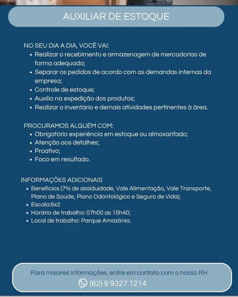 NO SEU DIA A DIA, VOCE VAI:

« Realizar o recebimento e armazenagem de mercadorias de
forma adequada;

e Separar os pedidos de acordo com as demandas internas da
empresa;

« Controle de estoque;

« Auxilio na expedi¢do dos produtos;

« Realizar o inventario e demais atividades pertinentes a area.

PROCURAMOS ALGUEM COM:
« Obrigatorio experiéncia em estoque ou almoxarifado;
« Aten¢do aos detalhes;
« Proativo;
+ Foco em resultado,

INFORMAGOES ADICIONAIS
« Beneficios (7% de assiduidade, Vale Alimenta¢ao, Vale Transporte,
Plano de Satide, Plano Odontolégico e Seguro de Vida);
e Escala:6x2
¢ Hordario de trabalho: 07h00 as 15h40;
« Local de trabalho: Parque Amazé6nia.

Para maiores informagoes, entre em contato com o nosso RH NO SEU DIA A DIA, VOCE VAI:

e Realizar o recebimento e armazenagem de mercadorias de
forma adequada;

e Separar os pedidos de acordo com as demandas internas da
empresa;

« Controle de estoque;

« Auxilio na expedi¢do dos produtos;

« Realizar o inventario e demais...