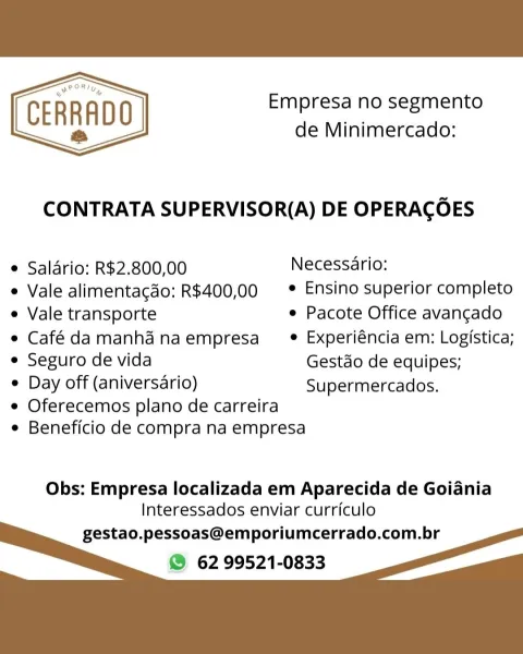 Empresa no segmento
CERRADO de Minimercado:

 

CONTRATA SUPERVISOR(A) DE OPERACOES

e Saldrio: R$2.800,00 Necessario:

e Vale alimentacdo: R$400,00  * Ensino superior completo
e Vale transporte e Pacote Office avangado
e Café damanhd naempresa_ ® Experiéncia em: Logistica;
e Seguro de vida Gestao de equipes;

e Day off (aniversario) Supermercados.

e Oferecemos plano de carreira
e Beneficio de compra na empresa

Obs: Empresa localizada em Aparecida de Goiania
Interessados enviar curriculo

gestao.pessoas@emporiumcerrado.com.br
® 62 99521-0833 Empresa no segmento
de Minimercado:

CERRADO
ts

  

CONTRATA SUPERVISOR(A) DE OPERACOES

* Saldrio: R$2.800,00 Necessario:

e Vale alimentacdo: R$400,00 = * Ensino superior completo
e Vale transporte e Pacote Office avangado
e Café damanhd naempresa_® _Experiéncia em: Logistica;
e Seguro de vida Gestdo de equipes;

¢ Day off (aniversario) Supermercados.

e Oferecemos plano de carreira
e Beneficio de compra na empresa

Obs: Empresa localizada ...