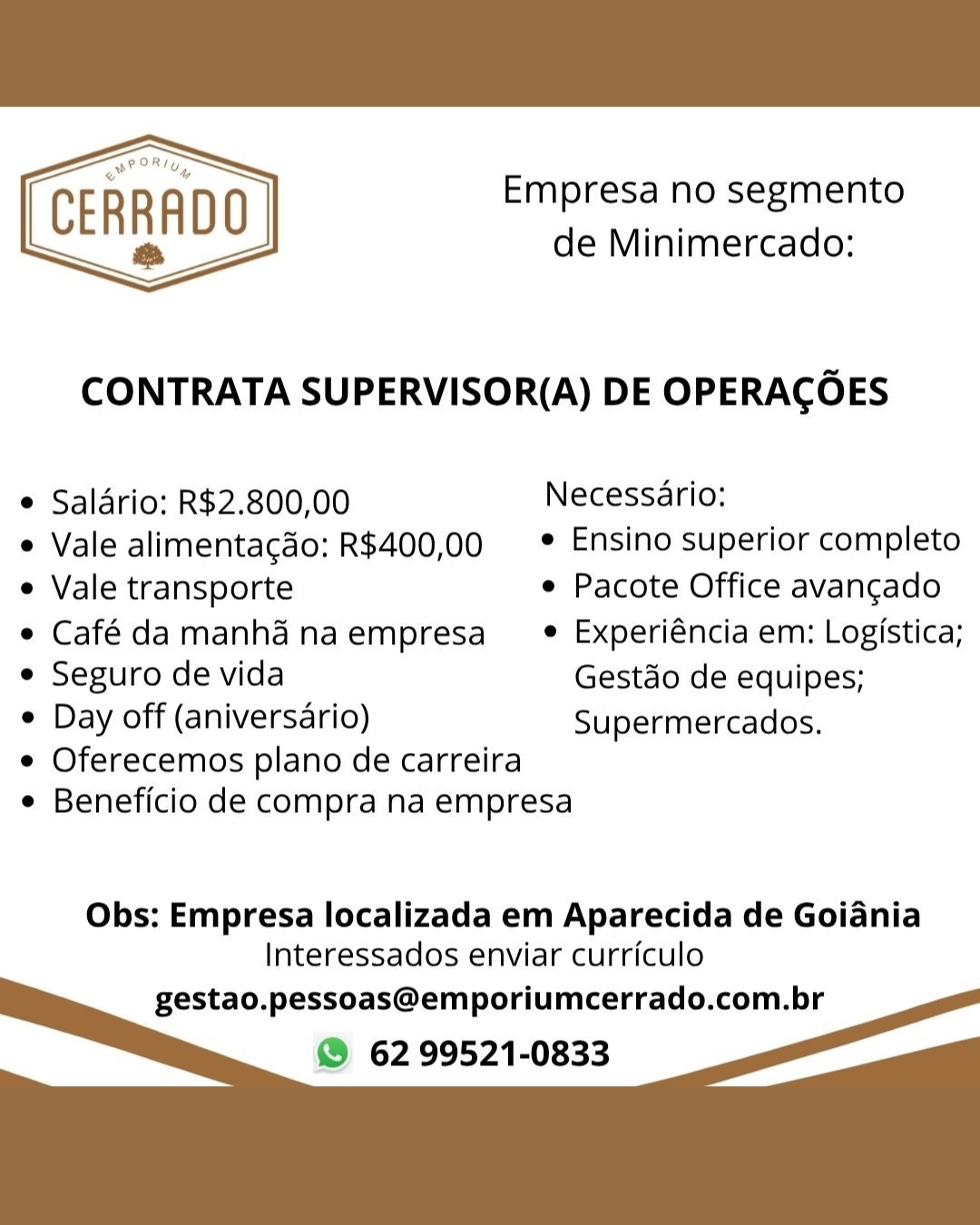 Empresa no segmento
CERRADO de Minimercado:

 

CONTRATA SUPERVISOR(A) DE OPERACOES

e Saldrio: R$2.800,00 Necessario:

e Vale alimentacdo: R$400,00  * Ensino superior completo
e Vale transporte e Pacote Office avangado
e Café damanhd naempresa_ ® Experiéncia em: Logistica;
e Seguro de vida Gestao de equipes;

e Day off (aniversario) Supermercados.

e Oferecemos plano de carreira
e Beneficio de compra na empresa

Obs: Empresa localizada em Aparecida de Goiania
Interessados enviar curriculo

gestao.pessoas@emporiumcerrado.com.br
® 62 99521-0833 Empresa no segmento
de Minimercado:

CERRADO
ts

  

CONTRATA SUPERVISOR(A) DE OPERACOES

* Saldrio: R$2.800,00 Necessario:

e Vale alimentacdo: R$400,00 = * Ensino superior completo
e Vale transporte e Pacote Office avangado
e Café damanhd naempresa_® _Experiéncia em: Logistica;
e Seguro de vida Gestdo de equipes;

¢ Day off (aniversario) Supermercados.

e Oferecemos plano de carreira
e Beneficio de compra na empresa

Obs: Empresa localizada em Aparecida de Goiania
Interessados enviar curriculo

gestao.pessoas@emporiumcerrado.com.br
© 62 99521-0833 NP oRty

CERRADO
&

Empresa no segmento
de Minimercado:

CONTRATA SUPERVISOR(A) DE OPERACOES

¢ Saldrio: R$2.800,00 Necessario:

e Vale alimentacado: R$400,00 = * Ensino superior completo
e Vale transporte e Pacote Office avangado
e Café damanhd naempresa_ ® Experiéncia em: Logistica;
e Seguro de vida Gestdo de equipes;

e Day off (aniversario) Supermercados.

e Oferecemos plano de carreira
e Beneficio de compra na empresa

Obs: Empresa localizada em Aparecida de Goiania
Interessados enviar curriculo

gestao.pessoas@emporiumcerrado.com.br
@® 62 99521-0833 Empresa no segmento
de Minimercado:

CERRADO
&

  

CONTRATA SUPERVISOR(A) DE OPERACOES

* Saldrio: R$2.800,00 Necessario:

e Vale alimentacdo: R$400,00 = * Ensino superior completo
e Vale transporte e Pacote Office avangado
e Café damanhd naempresa_® _Experiéncia em: Logistica;
e Seguro de vida Gestdo de equipes;

¢ Day off (aniversario) Supermercados.

e Oferecemos plano de carreira
e Beneficio de compra na empresa

Obs: Empresa localizada em Aparecida de Goiania
Interessados enviar curriculo

gestao.pessoas@emporiumcerrado.com.br
© 62 99521-0833 POR,
* Uy

CERRADO
a

Empresa no segmento
de Minimercado:

CONTRATA SUPERVISOR(A) DE OPERACOES

° Saldrio: R$2.800,00 Necessario:

e Vale alimentacdo: R$400,00 = * Ensino superior completo
e Vale transporte e Pacote Office avangado
e Café da manhd naempresa_ ® Experiéncia em: Logistica;
e Seguro de vida Gestdo de equipes;

e Day off (aniversario) Supermercados.

e Oferecemos plano de carreira
e Beneficio de compra na empresa

Obs: Empresa localizada em Aparecida de Goiania
Interessados enviar curriculo

gestao.pessoas@emporiumcerrado.com.br
@ 62 99521-0833 Empresa no segmento
de Minimercado:

CERRADO
&

  

CONTRATA SUPERVISOR(A) DE OPERACOES

* Saldrio: R$2.800,00 Necessario:

e Vale alimentacdo: R$400,00 = * Ensino superior completo
e Vale transporte ¢ Pacote Office avangado
e Café damanhd naempresa =e _Experi€ncia em: Logistica;
e Seguro de vida Gestdo de equipes;

e Day off (aniversario) Supermercados.

e Oferecemos plano de carreira
¢ Beneficio de compra na empresa

Obs: Empresa localizada em Aparecida de Goiania
Interessados enviar curriculo

gestao.pessoas@emporiumcerrado.com.br
© 62 99521-0833 POR,
» Uy

CERRADO
a

Empresa no segmento
de Minimercado:

  

CONTRATA SUPERVISOR(A) DE OPERACOES

e Saldrio: R$2.800,00 Necessario:

e Vale alimentagdo: R$400,00 ° Ensino superior completo
e Vale transporte ¢ Pacote Office avancado
e Café damanh& naempresa_  Experiéncia em: Logistica;
e Seguro de vida Gestao de equipes;

e Day off (aniversario) Supermercados.

e Oferecemos plano de carreira
e Beneficio de compra na empresa

Obs: Empresa localizada em Aparecida de Goiania
Interessados enviar curriculo

gestao.pessoas@emporiumcerrado.com.br
@ 62 99521-0833 Empresa no segmento
de Minimercado:

CERRADO
&

  

CONTRATA SUPERVISOR(A) DE OPERACOES

* Salario: R$2.800,00 Necessario:

e Vale alimentacdo: R$400,00 = Ensino superior completo
e Vale transporte e Pacote Office avangado
¢ Café damanhd naempresa = ® Experiéncia em: Logistica;
e Seguro de vida Gestdo de equipes;

¢ Day off (aniversario) Supermercados.

e Oferecemos plano de carreira
¢ Beneficio de compra na empresa

Obs: Empresa localizada em Aparecida de Goiania
Interessados enviar curriculo

gestao.pessoas@emporiumcerrado.com.br
© 62 99521-0833 POR,
» Uy

ERRAD
a

Empresa no segmento
de Minimercado:

C 0

CONTRATA SUPERVISOR(A) DE OPERACOES

¢ Salario: R$2.800,00 Necessario:

e Vale alimentagdo: R$400,00 * Ensino superior completo
e Vale transporte e Pacote Office avancgado
e Café damanhadnaempresa_  Experiéncia em: Logistica;
e Seguro de vida Gestdo de equipes;

¢ Day off (aniversario) Supermercados,

¢ Oferecemos plano de carreira
e Beneficio de compra na empresa

Obs: Empresa localizada em Aparecida de Goiania
Interessados enviar curriculo

gestao.pessoas@emporiumcerrado.com.br
@ 62 99521-0833 Empresa no segmento
de Minimercado:

CERRADO
a

  

CONTRATA SUPERVISOR(A) DE OPERAGCOES

* Salario: R$2.800,00 Necessario:

e Vale alimentacdo: R$400,00 = * Ensino superior completo
e Vale transporte ¢ Pacote Office avangado
¢ Café damanhd naempresa = ® _Experiéncia em: Logistica;
e Seguro de vida Gestdo de equipes;

e Day off (aniversario) Supermercados.

e Oferecemos plano de carreira
¢ Beneficio de compra na empresa

Obs: Empresa localizada em Aparecida de Goiania
Interessados enviar curriculo

gestao.pessoas@emporiumcerrado.com.br
62 99521-0833
