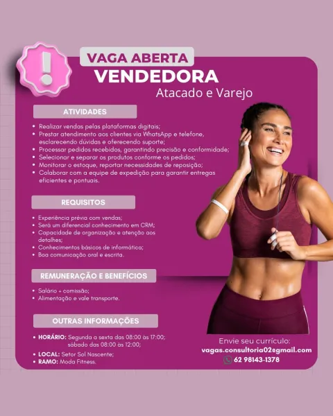 VAGA ABERTA
VENDEDORA

Atacado e Varejo

Realizar vendas pelas plataformas digitais;

Prestar atendimento aos clientes via WhatsApp e telefone,
esclarecendo diividas e oferecendo suporte;

Processar pedidos recebidos, garantindo precistio ¢ conformidade;
Selecionar e separar os produtos conforme os pedidos;

Moniterar © estoque, reportar necessidades de reposigdo;
Colaborar com a equipe de expedigdo para garantir entregas
eficientes e pontuais.

Experiéncia previa com vendas,

Sera um diferencial conhecimento em CRM;
Capacidade de organizagao e atengao aos
detalhes;

Conhecimentos basicos de informatica;
boro Reena ete leteloReNce kote

ORS el (ello ate sieoH
OU lu nero Rel ite at ecoli oe

* HORARIO: Segunda a sexta das 08:00 as 17:00; ’ 7 :
Perec ee eke Radeearnael Se Reelin

Bile Seer een Dele eyAre aol Meri
* RAMO: Moda Fitness. 62 98143-1378 VAGA ABERTA
VENDEDORA

Atacado e Varejo

Realizar vendas pelas plataformas digitais;

Prestar atendimento aos clientes via WhatsApp e tele...