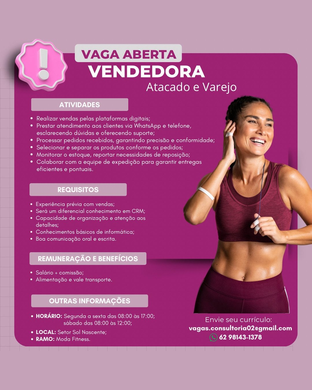 VAGA ABERTA
VENDEDORA

Atacado e Varejo

Realizar vendas pelas plataformas digitais;

Prestar atendimento aos clientes via WhatsApp e telefone,
esclarecendo diividas e oferecendo suporte;

Processar pedidos recebidos, garantindo precistio ¢ conformidade;
Selecionar e separar os produtos conforme os pedidos;

Moniterar © estoque, reportar necessidades de reposigdo;
Colaborar com a equipe de expedigdo para garantir entregas
eficientes e pontuais.

Experiéncia previa com vendas,

Sera um diferencial conhecimento em CRM;
Capacidade de organizagao e atengao aos
detalhes;

Conhecimentos basicos de informatica;
boro Reena ete leteloReNce kote

ORS el (ello ate sieoH
OU lu nero Rel ite at ecoli oe

* HORARIO: Segunda a sexta das 08:00 as 17:00; ’ 7 :
Perec ee eke Radeearnael Se Reelin

Bile Seer een Dele eyAre aol Meri
* RAMO: Moda Fitness. 62 98143-1378 VAGA ABERTA
VENDEDORA

Atacado e Varejo

Realizar vendas pelas plataformas digitais;

Prestar atendimento aos clientes via WhatsApp e telefone,
esclarecendo duvidas ¢ oferecendo suporte;

Processar pedidos recebidos, garantindo precisdo e conformidade;
Selecionar e separar os produtos conforme os pedidos;

Monitorar 0 estoque, reportar necessidades de reposig&o;
Colaborar com a equipe de expedigdo para garantir entregas

iret nee stele oe

footie eM Rem oats (or

Sera um diferencial conhecimento em CRM;
Oeeee ee Ok ceiccniehceeicnec ees
detalhes;

(ort reload ye steemns a nels bileeh
Pelee Roxen aMote ere ( Roce SoU

Pesto olor colo}
Se nate les Rl Ani tole

* HORARIO: Segunda a sexta das 08:00 as 17:00; Sen i Ne
Peisct ise klek enya Me eile es

Pires Vee eaten reece vagas.consultoria02egmail.com
* RAMO: Moda Fitness. 62 98143-1378 VAGA ABERTA
VENDEDORA

Atacado e Varejo

Realizar vendas pelas plataformas digitais;

ecto lm ture ature Molewel (aOR OLN eM Lole
esclarecendo duvidas e oferecendo suporte;

Processar pedidos recebidos, garantindo precisGo e conformidade;
Selecionar e separar os produtos conforme os pedidos;

Monitorar o estoque, reportar necessidades de reposigdo;
Colaborar com a equipe de expedigGo para garantir entregas

ite tal em ona Col eo

Experiéncia prévia com vendas;

Sera um diferencial conhecimento em CRM;
feel ee eer Clee ence entree
detalhes;

Conhecimentos basicos de informatica;
Eerete meres Min exette [Role Relic

Disyel elimi ieloH
STAT etn iclooW el coli on

+ HORARIO: Segunda a sexta das 08:00 as 17:00; ; a
sdbado das 08:00 as 12:00; Be reece

Biteres Ts era eee vagas.consultoria02egmail.com
* RAMO: Moda Fitness. LYRA IER RY ES) VAGA ABERTA
VENDEDORA

Atacado e Varejo

Realizar vendas pelas plataformas digitais; Racal
Prestar atendimento aos clientes via WhatsApp e telefone, y/
esclarecendo duividas e oferecendo suporte; f

Processar pedidos recebidos, garantindo precisdo e conformidade;

Selecionar e separar os produtos conforme os pedidos;

Monitorar 0 estoque, reportar necessidades de reposig&o;

Colaborar com a equipe de expedigdo para garantir entregas

eficientes e pontuais.

tere ielen iT Recln els oH

Seré um diferencial conhecimento em CRM;
eee eee Clee enero onee
detalhes;

Conhecimentos basicos de informatica;
[ereromerela toto Rete Roach

* Saldrio + comissdo;
* Alimentag&o e vale transporte.

* HORARIO: Segunda a sexta das 08:00 ds 17:00; Sei euler
sdbado das 08:00 as 12:00; OS EONS

Alive NE ere ere vagas.consultoria02egmail.com
* RAMO: Moda Fitness. 62 98143-1378 VAGA ABERTA
VENDEDORA

Atacado e Varejo

Realizar vendas pelas plataformas digitais;

Prestar atendimento aos clientes via WhatsApp e telefone,
esclarecendo duvidas e oferecendo suporte;

Processar pedidos recebidos, garantindo precisdo e conformidade;
Selecionar e separar os produtos conforme os pedidos;

Monitorar o estoque, reportar necessidades de reposigdo;
Colaborar com a equipe de expedigao para garantir entregas

Cite ae ono oe

fe toltUelol lt Veo ule oH

Sera um diferencial conhecimento em CRM;
eee Cee Ciena ores
detalhes;

Cert ate eter te ieee MI enueiaeH
[crete Rava ae roeCReare RoC

* Saldrio + comissdo;
* Alimentagdo e vale transporte.

Oe Tol 1 omens Reenter seme een EO a ae
Reet Ren eerie relty PIE SSO CONEUIO:

Balto) en een Dele lee yA te aol ere ay
* RAMO: Moda Fitness. LRT REEVE VAGA ABERTA
VENDEDORA

Atacado e Varejo

Realizar vendas pelas plataformas digitais;

Prestar atendimento aos clientes via WhatsApp e telefone,
esclarecendo duvidas e oferecendo suporte;

Processar pedidos recebidos, garantindo precisdo e conformidade;
Selecionar e separar os produtos conforme os pedidos;

Monitorar 0 estoque, reportar necessidades de reposig&o;
Colaborar com a equipe de expedigdo para garantir entregas
eficientes e pontuais.

fot eeut Mee N steel also

Sera um diferencial conhecimento em CRM;
One ee Ciencias
detalhes;

etn eereiu raid teieoe: Canute
fsteteReroda ia lororoelre AS ek

* Saldrio + comissdo;
* Alimentag&o e vale transporte.

* HORARIO: Segunda a sexta das 08:00 as 17:00; aoe ele
Pesec ee Cetske ot ier oe MAS tense eh

Fired VERS oe ener vagas.consultoria02egmail.com
* RAMO: Moda Fitness. CETTE KYA) VAGA ABER

VENDEDORA

Atacado e Varejo

 

ATIVIDADES

* Realizar vendas pelas platatormas digitais;

* Prestar atendimento aos clientes via WhatsApp e telefone, If
Bee eee Cee eena cet eae

enone ete econ econ cnc cekenecinenane ee

* Selecionar e separar os produtos conforme os pedidos;

ela Celge eMC rene UC MM Colao Tal Sete lele ee (Mit Tortiets (od

Poni seieigeenmene et eae cietaee een einen cn
Ciel a nero

      

REQUISITOS
\
Pet eat eN teem utc e
Bese Crue een ieee ket a f
Beer en Cee euee coer leutc once s
eee +

* Conhecimentos basicos de informatica;
Serta eee ett

REMUNERACAO E BENEFICIOS

Oicel le eect
SA eee RR el CR Ices relate

 

OUTRAS INFORMAGOES \

Eel Ue Ste PROM ai Each OO TRL AOL ae
pest ie EERecR te ER PEt curricu

Ra etey Ree pee vagas.consultoria02egmail.com
* RAMO: Moda Fitness. RAE REP A) VAGA ABERTA
VENDEDORA

Atacado e Varejo

Realizar vendas pelas plataformas digitais;

Prestar atendimento aos clientes via WhatsApp e telefone,
esclarecendo duividas e oferecendo suporte;

Processar pedidos recebidos, garantindo precisdo e conformidade;
Selecionar e separar os produtos conforme os pedidos;

Monitorar o estoque, reportar necessidades de reposigdo;
Colaborar com a equipe de expedigdo para garantir entregas
eficientes e pontuais.

feteeuineleN Rel ells (oH

Sera um diferencial conhecimento em CRM;
One eee Cerne
detalhes;

en eeeiu read teriee: CM uteuleH
Boa comunicagéo oral e escrita.

* Saldrio + comissdo;
Se Tu tan ceoletoe RR ol Ricolst ola

¢ HORARIO: Segunda a sexta das 08:00 as 17:00; eawe feuile
Pesec CeRe kee etre Pe Ba a Re lleley

ioral EO eee vagas.consultoria02egmail.com
* RAMO: Moda Fitness. 62 98143-1378 ‘AGA ABER

 

PN INDY Ne}
Oe eel eaten eRe ete enueeke ict
pee ecueer Rue eer oiceene eta

Sse ence aerate tie can eee ce

Seon cate

REQUISITOS

Seen enn Cae es

* Sera um diferencial conhecimento em CRM

* Capacidade de organizagao e atengdo aos
detalhes:

* Conhecimentos basicos de informatica

Ce role Rorolial al LeistoMelfel ka oldlte)

REMUNERAGAO E BENEFICIOS

Baise etireeatcrsticicton
Sea cece Re fel ola

OUTRAS INFORMAGOES

+ HORARIO: Segunda a sexta das 08:00 as 17:00;
sdabade das 08:00 as 12:00.

* LOCAL: Setor Sol Nascente:
* RAMO: Moda Fitness.

 

See RCL anCRIeRelauceR ena ciel eine ucaee
Seer eee ae eee enn oie eikcenune cee

Neu om cue eect
fete fel seleelmererumeRecel | toe eset re ete led telco he tela Tae eer

VENDEDORA

Atacado e Varejo

 

 

 

Envie seu curriculo
vagas.consultoria02egmail.com

62 98143-1378 VAGA ABERTA
VENDEDORA

Atacado e Varejo

Realizar vendas pelas plataformas digitais;

Prestar atendimento aos clientes via WhatsApp e telefone,
esclarecendo duividas e oferecendo suporte;

Processar pedidos recebidos, garantindo preciso e conformidade;
Selecionar e separar os produtos conforme os pedidos;

Monitorar 0 estoque, reportar necessidades de reposig&o;
Colaborar com a equipe de expedigdo para garantir entregas
eficientes e pontuais.

fet eeut nel \ieRecln euts (oH

Sera um diferencial conhecimento em CRM;
Oe ee een eons
detalhes;

eterna tere ts Ca emutcuiceH
[store Reredan iaeelocstoRetre eRe R

* Saldrio + comissdo;
* Alimentagéo e vale transporte.

¢ HORARIO: Segunda a sexta das 08:00 as 17:00; eave feu
Rese ee Ce Rcke on nL Or pee Nee

Ate eee vagas.consultoria02egmail.com
* RAMO: Moda Fitness. 62 98143-1378