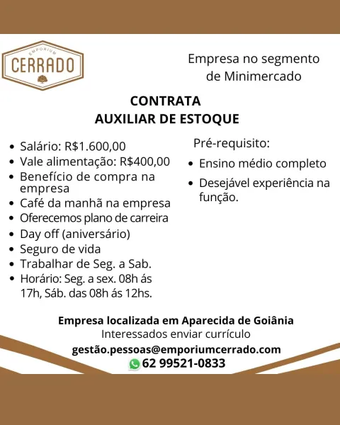 Empresa no segmento
de Minimercado

CONTRATA
AUXILIAR DE ESTOQUE

CERRADO
a

  

e Saldrio: R$1.600,00 Pré-requisito:
e Vale alimentagdo: R$400,00 —e Ensino médio completo

e Beneficio de compra na
empresa

e Café da manha na empresa

e Oferecemos plano de carreira

e Day off (aniversario)

e Seguro de vida

e Trabalhar de Seg. a Sab.

e Horario: Seg, a sex. 08h as
17h, Sab, das 08h as 12hs.

e Desejavel experiéncia na
fungdo.

Empresa localizada em Aparecida de Goiania
Interessados enviar curriculo

gestao.pessoas@emporiumcerrado.com
@ 62 99521-0833 Empresa no segmento
de Minimercado

CONTRATA
AUXILIAR DE ESTOQUE

 

° Salario: R$1.600,00 Pré-requisito:
* Vale alimentagdo: R$400,00 —« Ensino médio completo

e Beneficio de compra na
empresa

e Café da manhd na empresa

e Oferecemos plano de carreira

¢ Day off (aniversario)

e Seguro de vida

e Trabalhar de Seg. a Sab.

¢ Horario: Seg. a sex. 08h as
17h, Sab, das 08h as 12hs.

e Desejavel experiéncia na
fungdo.

Empresa localizada e...
