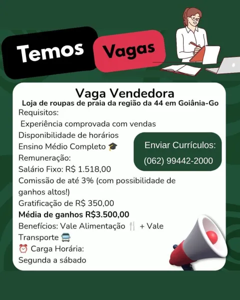 Vaga Vendedora

Loja de roupas de praia da regiao da 44 em Goiania-Go
Requisitos:

Experiéncia comprovada com vendas
Disponibilidade de horarios
Ensino Médio Completo @ Enviar Curriculos:
Remunetagse: (062) 99442-2000
Saldrio Fixo: RS 1.518,00
Comissao de até 3% (com possibilidade de
ganhos altos!)
Gratificacdo de RS 350,00
Média de ganhos RS$3.500,00
Beneficios: Vale Alimentagao {| + Vale
Transporte &

¢3 Carga Horaria:
Segunda a sabado Vaga Vendedora

Loja de roupas de praia da regido da 44 em Goiania-Go
Requisitos:

Experiéncia comprovada com vendas
Disponibilidade de horarios

Ensino Médio Completo @ =ta\Vte lm @dU |g a(el0 |(0}<»
OiMReagsc: (062) 99442-2000
Saldrio Fixo: RS 1.518,00

Comissao de até 3% (com possibilidade de

ganhos altos!)

Gratificagao de RS 350,00

Média de ganhos R$3.500,00

Beneficios: Vale Alimentagao || + Vale

Transporte ©

© Carga Horaria:

Segunda a sabado Vaga Vendedora

Loja de roupas de praia da regiao da 44 em Goiania-Go
Requisitos:

Experiéncia co...
