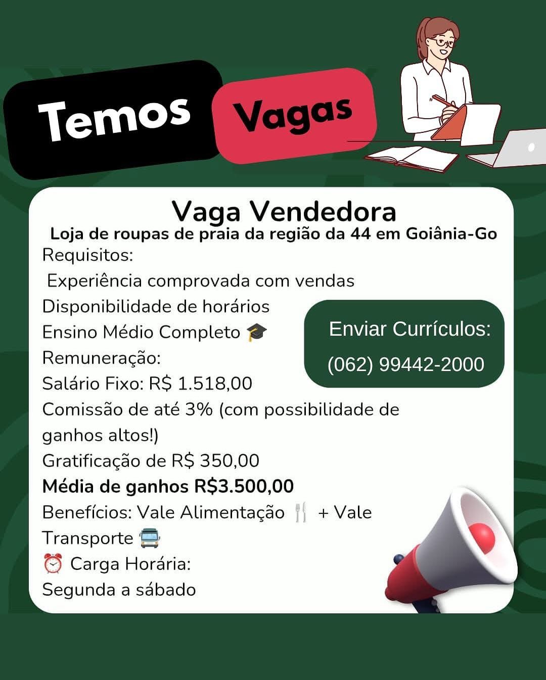 Vaga Vendedora

Loja de roupas de praia da regiao da 44 em Goiania-Go
Requisitos:

Experiéncia comprovada com vendas
Disponibilidade de horarios
Ensino Médio Completo @ Enviar Curriculos:
Remunetagse: (062) 99442-2000
Saldrio Fixo: RS 1.518,00
Comissao de até 3% (com possibilidade de
ganhos altos!)
Gratificacdo de RS 350,00
Média de ganhos RS$3.500,00
Beneficios: Vale Alimentagao {| + Vale
Transporte &

¢3 Carga Horaria:
Segunda a sabado Vaga Vendedora

Loja de roupas de praia da regido da 44 em Goiania-Go
Requisitos:

Experiéncia comprovada com vendas
Disponibilidade de horarios

Ensino Médio Completo @ =ta\Vte lm @dU |g a(el0 |(0}<»
OiMReagsc: (062) 99442-2000
Saldrio Fixo: RS 1.518,00

Comissao de até 3% (com possibilidade de

ganhos altos!)

Gratificagao de RS 350,00

Média de ganhos R$3.500,00

Beneficios: Vale Alimentagao || + Vale

Transporte ©

© Carga Horaria:

Segunda a sabado Vaga Vendedora

Loja de roupas de praia da regiao da 44 em Goiania-Go
Requisitos:

Experiéncia comprovada com vendas
Disponibilidade de horarios
Ensino Médio Completo @ Enviar Curriculos:
einilneradae! (062) 99442-2000
Saldrio Fixo: RS 1.518,00
Comissao de até 3% (com possibilidade de
ganhos altos!)
Gratificagao de RS 350,00
Média de ganhos RS$3.500,00
Beneficios: Vale Alimentagao {| + Vale
Transporte &

€} Carga Horaria:
Segunda a sabado Vaga Vendedora

Loja de roupas de praia da regiao da 44 em Goidnia-Go
Requisitos:

Experiéncia comprovada com vendas
Disponibilidade de horarios

Ensino Médio Completo @ Enviar Curriculos:
Re tnuneracae (062) 99442-2000
Saldrio Fixo: RS 1.518,00

Comissao de até 3% (com possibilidade de

ganhos altos!)

Gratificagao de RS 350,00

Média de ganhos R$3.500,00

Beneficios: Vale Alimentagao || + Vale

Transporte ©

3 Carga Horaria:

Segunda a saébado Vaga Vendedora

Loja de roupas de praia da regido da 44 em Goiania-Go
Requisitos:

Experiéncia comprovada com vendas
Disponibilidade de horarios
Ensino Médio Completo @ Enviar Curriculos:
eI uneia eae! (062) 99442-2000
Saldrio Fixo: RS 1.518,00
Comissao de até 3% (com possibilidade de
ganhos altos!)
Gratificagao de RS 350,00
Média de ganhos RS$3.500,00
Beneficios: Vale Alimentagao {| + Vale
Transporte &

3} Carga Horaria:
Segunda a sabado Vaga Vendedora

Loja de roupas de praia da regido da 44 em Goiania-Go
Requisitos:

Experiéncia comprovada com vendas
Disponibilidade de horarios

Ensino Médio Completo @ Enviar Curriculos:
Reiriunera got (062) 99442-2000
Salario Fixo: RS 1.518,00

Comissdo de até 3% (com possibilidade de

ganhos altos!)

Gratificacdo de RS 350,00

Média de ganhos R$3.500,00

Beneficios: Vale Alimentagao || + Vale

Transporte ©

3} Carga Horaria:

Segunda a sdébado Vaga Vendedora

Loja de roupas de praia da regiao da 44 em Goiania-Go
Requisitos:

Experiéncia comprovada com vendas
Disponibilidade de hordarios
Ensino Médio Completo @ Enviar Curriculos:
Remuneracao: (062) 99442-2000
Saldrio Fixo: RS 1.518,00
Comissao de até 3% (com possibilidade de
ganhos altos!)
Gratificagao de RS 350,00
Média de ganhos R$3.500,00
Beneficios: Vale Alimentacdo {| + Vale
Transporte &

© Carga Hordria:
Segunda a sabado Vaga Vendedora

Loja de roupas de praia da regiao da 44 em Goidnia-Go
Requisitos:

Experiéncia comprovada com vendas
Disponibilidade de horarios

Ensino Médio Completo @ Enviar Curriculos:
RETO rae (062) 99442-2000
Salario Fixo: RS 1.518,00

Comissao de até 3% (com possibilidade de

ganhos altos!)

Gratificacdo de RS 350,00

Média de ganhos R$3.500,00

Beneficios: Vale Alimentagao + Vale

Transporte ©:

@} Carga Horaria:

Segunda a sdébado Vaga Vendedora

Loja de roupas de praia da regiao da 44 em Goiania-Go
Requisitos:

Experiéncia comprovada com vendas
Disponibilidade de hordarios
Ensino Médio Completo # Enviar Curriculos:
Remuneragao: (062) 99442-2000
Saldrio Fixo: RS 1.518,00
Comissao de até 3% (com possibilidade de
ganhos altos!)
Gratificacao de RS 350,00
Média de ganhos R$3.500,00
Beneficios: Vale Alimentagao {| + Vale
Transporte
3 Carga Hordria:
Segunda a sabado ahd

 

Vaga Vendedora

Loja de roupas de praia da regiao da 44 em Goidnia-Go
Requisitos:

Experiéncia comprovada com vendas
Disponibilidade de horarios

Ensino Médio Completo @ UAC OLe lt a(ee else
Remar raese (062) 99442-2000
Salario Fixo: RS 1.518,00

Comissdo de até 3% (com possibilidade de

ganhos altos!)

Gratificacdo de RS 350,00

Média de ganhos R$3.500,00

Beneficios: Vale Alimentagao + Vale

Transporte ©

@} Carga Horaria:

Segunda a sdébado