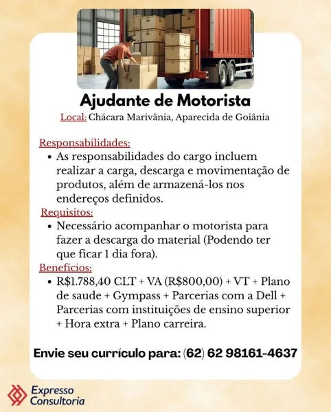 a t

a i i

Ajudante de Motorista

Local: Chacara Marivania, Aparecida de Goiania

Responsabilidades:

e As responsabilidades do cargo incluem
realizar a carga, descarga e movimenta¢ao de
produtos, além de armazena-los nos
enderecos definidos.

Requisitos:

e Necessario acompanhar o motorista para
fazer a descarga do material (Podendo ter
que ficar 1 dia fora).

Beneficios:

e R$1.788,40 CLT + VA (R$800,00) + VT + Plano
de saude + Gympass + Parcerias com a Dell +
Parcerias com instituigdes de ensino superior
+ Hora extra + Plano carreira.

Envie seu curriculo para: (62) 62 98161-4637

Ko Expresso
Consultoria Ajudante de Motorista

Local: Chacara Marivania, Aparecida de Goiania

Responsabilidades:

e As responsabilidades do cargo incluem
realizar a carga, descarga e movimenta¢ao de
produtos, além de armazena-los nos
enderecos definidos.

Requisitos:

e Necessario acompanhar o motorista para

fazer a descarga do material (Podendo ter

que ficar 1 dia fora).
Beneficios:

¢ R$1.788,40 C...