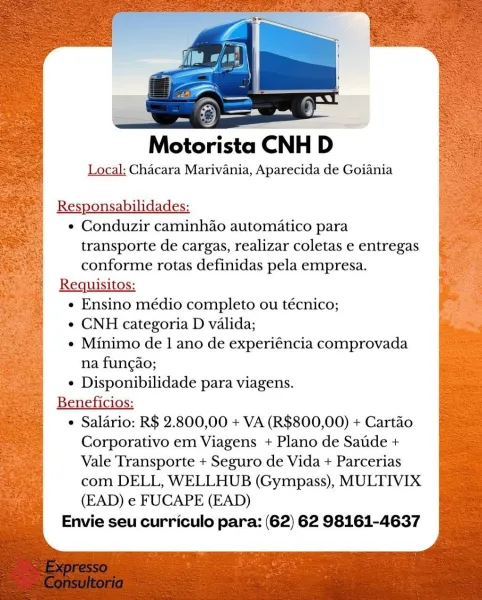 ——
Motorista CNH D
Local: Chacara Marivania, Aparecida de Goiania

Responsabilidades:

e Conduzir caminhdo automatico para
transporte de cargas, realizar coletas e entregas
conforme rotas definidas pela empresa.

Requisitos:

e Ensino médio completo ou técnico;

¢ CNH categoria D valida;

e Minimo de 1 ano de experiéncia comprovada
na fungao;

¢ Disponibilidade para viagens.

Beneficios:

e Saladrio: R$ 2.800,00 + VA (R$800,00) + Cartao
Corporativo em Viagens + Plano de Saude +
Vale Transporte + Seguro de Vida + Parcerias
com DELL, WELLHUB (Gympass), MULTIVIX
(EAD) e FUCAPE (EAD)

Envie seu curriculo para: (62) 62 98161-4637 Motorista CNH D

Local: Chacara Marivania, Aparecida de Goiania

Responsabilidades:
¢ Conduzir caminhao automatico para

transporte de cargas, realizar coletas e entregas
conforme rotas definidas pela empresa.
Requisitos:
¢ Ensino médio completo ou técnico;
¢ CNH categoria D valida;
e Minimo de 1 ano de experiéncia comprovada
na fungao;
¢ Disponibilidade para vi...