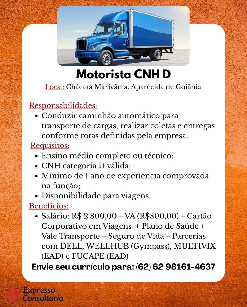 ——
Motorista CNH D
Local: Chacara Marivania, Aparecida de Goiania

Responsabilidades:

e Conduzir caminhdo automatico para
transporte de cargas, realizar coletas e entregas
conforme rotas definidas pela empresa.

Requisitos:

e Ensino médio completo ou técnico;

¢ CNH categoria D valida;

e Minimo de 1 ano de experiéncia comprovada
na fungao;

¢ Disponibilidade para viagens.

Beneficios:

e Saladrio: R$ 2.800,00 + VA (R$800,00) + Cartao
Corporativo em Viagens + Plano de Saude +
Vale Transporte + Seguro de Vida + Parcerias
com DELL, WELLHUB (Gympass), MULTIVIX
(EAD) e FUCAPE (EAD)

Envie seu curriculo para: (62) 62 98161-4637 Motorista CNH D

Local: Chacara Marivania, Aparecida de Goiania

Responsabilidades:
¢ Conduzir caminhao automatico para

transporte de cargas, realizar coletas e entregas
conforme rotas definidas pela empresa.
Requisitos:
¢ Ensino médio completo ou técnico;
¢ CNH categoria D valida;
e Minimo de 1 ano de experiéncia comprovada
na fungao;
¢ Disponibilidade para viagens.
Beneficios:
 Salario: R$ 2.800,00 + VA (R$800,00) + Cartao
Corporativo em Viagens + Plano de Satide +
Vale Transporte + Seguro de Vida + Parcerias
com DELL, WELLHUB (Gympass), MULTIVIX
(EAD) e FUCAPE (EAD)
Envie seu curriculo para: (62) 62 98161-4637 ee

Motorista CNH D '

Local: Chacara Marivania, Aparecida de Goiania

Responsabilidades:
¢ Conduzir caminhao automatico para

transporte de cargas, realizar coletas e entregas
conforme rotas definidas pela empresa.
Requisitos:

e Ensino médio completo ou técnico;

¢ CNH categoria D valida;

e Minimo de 1 ano de experiéncia comprovada
na fungao;

e Disponibilidade para viagens.

 Salario: R$ 2.800,00 + VA (R$800,00) + Cartao
Corporativo em Viagens + Plano de Saude +
Vale Transporte + Seguro de Vida + Parcerias
com DELL, WELLHUB (Gympass), MULTIVIX
(EAD) e FUCAPE (EAD)

Envie seu curriculo para: (62) 62 98161-4637 Matoricta CNH D

Local: Chacara Marivania, Aparecida de Goiania

Responsabilidades:

* Conduzir caminhao automatico para
transporte de cargas, realizar coletas e entregas
conforme rotas definidas pela empresa.

Requisitos:

¢ Ensino médio completo ou técnico;

¢ CNH categoria D valida;

¢ Minimo de 1 ano de experiéncia comprovada
na fungao;

¢ Disponibilidade para viagens.

Beneficios:

¢ Salario: R$ 2.800,00 + VA (R$800,00) + Cartao
Corporativo em Viagens + Plano de Satide +
Vale Transporte + Seguro de Vida + Parcerias
com DELL, WELLHUB (Gympass), MULTIVIX
(EAD) e FUCAPE (EAD)

Envie seu curriculo para: (62) 62 98161-4637 Local: Chacara Marivania, Aparecida de Goiania

Responsabilidades:

¢ Conduzir caminhao automatico para
transporte de cargas, realizar coletas e entregas
conforme rotas definidas pela empresa.
Requisitos:
¢ Ensino médio completo ou técnico;
¢ CNH categoria D valida;
¢ Minimo de 1 ano de experiéncia comprovada
na fungao;
¢ Disponibilidade para viagens.
Beneficios:
 Salario: R$ 2.800,00 + VA (R$800,00) + Cartao
Corporativo em Viagens + Plano de Satde +
Vale Transporte + Seguro de Vida + Parcerias
com DELL, WELLHUB (Gympass), MULTIVIX
(EAD) e FUCAPE (EAD)

Envie seu curriculo para: (62) 62 98161-4637 iste CNH D

Local: Chacara Marivania, Aparecida de Goiania

Responsabilidades:

* Conduzir caminhao automatico para
transporte de cargas, realizar coletas e entregas
conforme rotas definidas pela empresa.

Requisitos:

¢ Ensino médio completo ou técnico;

¢ CNH categoria D valida;

e Minimo de 1 ano de experiéncia comprovada
na fun¢ao;

¢ Disponibilidade para viagens.

Beneficios:

* Salario: R$ 2.800,00 + VA (R$800,00) + Cartao
Corporativo em Viagens + Plano de Satde +
Vale Transporte + Seguro de Vida + Parcerias
com DELL, WELLHUB (Gympass), MULTIVIX
(EAD) e FUCAPE (EAD)

Envie seu curriculo para: (62) 62 98161-4637 Motorista CNH D

Local; Chacara Marivania, Aparecida de Goiania

¢ Conduzir caminhao automatico para
transporte de cargas, realizar coletas e entregas
conforme rotas definidas pela empresa.

Requisitos:

¢ Ensino médio completo ou técnico;

e CNH categoria D valida;

¢ Minimo de 1 ano de experiéncia comprovada
na fungao;

¢ Disponibilidade para viagens.

Beneficios:

* Salario: R$ 2.800,00 + VA (R$800,00) + Cartdo
Corporativo em Viagens + Plano de Satide +
Vale Transporte + Seguro de Vida + Parcerias
com DELL, WELLHUB (Gympass), MULTIVIX
(EAD) e FUCAPE (EAD)

Envie seu curriculo para: (62) 62 98161-4637 Motorista CNH D

Local: Chacara Marivania, Aparecida de Goiania

Responsabilidades:
¢ Conduzir caminhao automatico para
transporte de cargas, realizar coletas e entregas
conforme rotas definidas pela empresa.
Requisitos:
¢ Ensino médio completo ou técnico;
¢ CNH categoria D valida;
¢ Minimo de 1 ano de experiéncia comprovada
na fung¢ao;
¢ Disponibilidade para viagens.
Beneficios:
 Salario: R$ 2.800,00 + VA (R$800,00) + Cartao
Corporativo em Viagens + Plano de Satide +
Vale Transporte + Seguro de Vida + Parcerias
com DELL, WELLHUB (Gympass), MULTIVIX
(EAD) e FUCAPE (EAD)

Envie seu curriculo para: (62) 62 98161-4637 Motorista CNH D
Local; Chacara Marivania, Aparecida de Goiania
R bilidades:

* Conduzir caminhao automatico para
transporte de cargas, realizar coletas e entregas
conforme rotas definidas pela empresa.

¢ Ensino médio completo ou técnico;

¢ CNH categoria D valida;

¢ Minimo de 1 ano de experiéncia comprovada
na fungao;

¢ Disponibilidade para viagens.

Beneficios:

« Salario: R$ 2.800,00 + VA (R$800,00) + Cartao
Corporativo em Viagens + Plano de Satide +
Vale Transporte + Seguro de Vida + Parcerias
com DELL, WELLHUB (Gympass), MULTIVIX
(EAD) e FUCAPE (EAD)

Envie seu curriculo para: (62) 62 98161-4637 Motorista CNH D

Local: Chacara Marivania, Aparecida de Goiania

Responsabilidades:
¢ Conduzir caminhao automatico para
transporte de cargas, realizar coletas e entregas
conforme rotas definidas pela empresa.
Requisitos:
¢ Ensino médio completo ou técnico;
¢ CNH categoria D valida;
¢ Minimo de 1 ano de experiéncia comprovada
na fungao;
¢ Disponibilidade para viagens.
Beneficios:
 Salario: R$ 2.800,00 + VA (R$800,00) + Cartao
Corporativo em Viagens + Plano de Satide +
Vale Transporte + Seguro de Vida + Parcerias
com DELL, WELLHUB (Gympass), MULTIVIX
(EAD) e FUCAPE (EAD)

Envie seu curriculo para: (62) 62 98161-4637