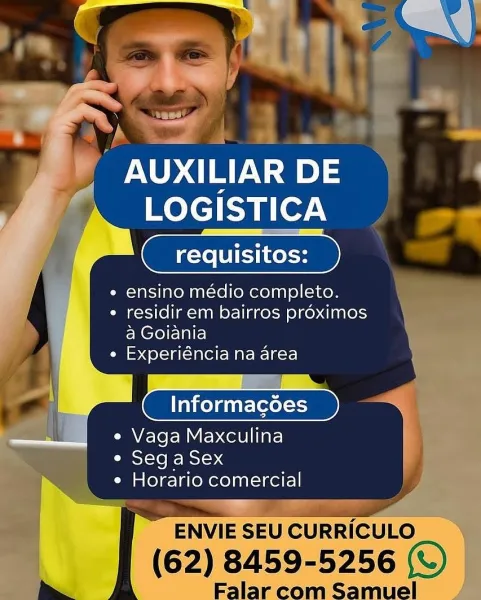 PALO OCT): |
Kelsie.

requisitos:

e ensino médio completo.

¢ residir em bairros proximos
a Goiania

e Experiéncia na area

——

Informagoes )

e Vaga Maxculina
CIRSI<10 i= eso 4
¢ Horario comercial
ee
ENVIE SEU CURRICULO

 

(62) 8459-5256 (©)
Alar m oaamue WAI nT Ns) ny
LOGISTICA

_ requisitos:

e ensino médio completo.

* residir em bairros proximos
a Goiania

e Experiéncia na area

Informacées

e Vaga Maxculina
e Seg a Sex
¢ Horario comercial

'ENVIE SEU CURRICULO

(62) 8459- 5256 (W) AUXILIAR DE |
LOGISTICA

requisitos:

e ensino médio completo.

* residir em bairros proximos
a Goiania

e Experiéncia na area

 

e Vaga Maxculina ,
e Seg aSex
¢ Horario comercial

a esd 7
ENVIE SEU CURRICULO

 

(62) 8459- -5256 sf)
Falar = a Oe Ua
melt

requisitos:

e ensino médio completo.

* residir em bairros proximos
a Goiania

e Experiéncia na area

Informacdoes

e Vaga Maxculina
¢ Seg a Sex
e Horario comercial

"ENVIE SEU CURRICULO
(62) 8459-5256 (©)

Falar com Samuel AUXILIAR DE |
LOGISTI...