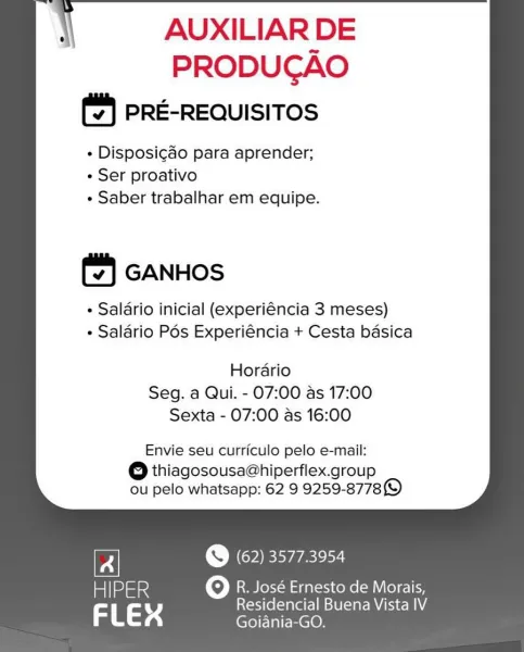i AUXILIAR DE

PRODUCAO
(2) PRE-REQUISITOS

« Disposigao para aprender;
« Ser proativo
¢ Saber trabalhar em equipe.

       
       
      
   

(4) GANHOS

« Salario inicial (experiéncia 3 meses)
¢ Salario Pés Experiéncia + Cesta basica

  

  
     
  

Hordario
Seg. a Qui. - 07:00 as 17:00
Sexta - 07:00 as 16:00

  
     

Envie seu curriculo pelo e-mail:

eo thiagosousa@hiperflex.group
ou pelo whatsapp: 62 9 9259-8778)

th) (62) 3577.3954

miloamied Oo R. José Ernesto de Morais,

3 a 4 eae Nem \ AUXILIAR DE

PRODUCAO
PRE-REQUISITOS

+ Disposicdo para aprender;
+ Ser proativo
+ Saber trabalhar em equipe.

       
       
      
   

GANHOS

+ Salario inicial (experiéncia 3 meses)
+ Salario Pos Experiéncia + Cesta basica

  

  
     
  

Hordario
Seg. a Qui. - 07:00 as 17:00
Sexta - 07:00 as 16:00

  
     

Envie seu curriculo pelo e-mail:

eo thiagosousa@hiperflex.group
ou pelo whatsapp: 62 9 9259-8778)

© (62) 35773954

atlmioe oO R. José Ernesto de Morais,
rs ry Residencial B...
