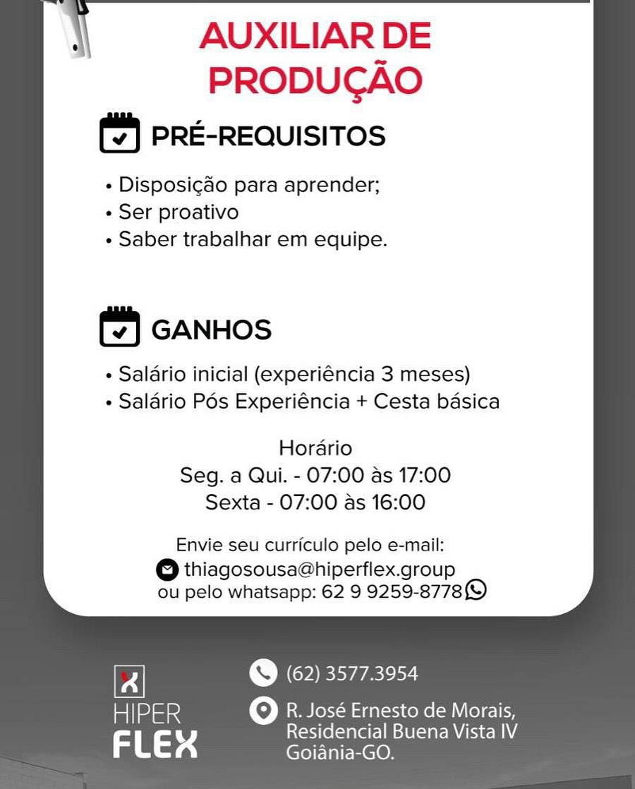 i AUXILIAR DE

PRODUCAO
(2) PRE-REQUISITOS

« Disposigao para aprender;
« Ser proativo
¢ Saber trabalhar em equipe.

       
       
      
   

(4) GANHOS

« Salario inicial (experiéncia 3 meses)
¢ Salario Pés Experiéncia + Cesta basica

  

  
     
  

Hordario
Seg. a Qui. - 07:00 as 17:00
Sexta - 07:00 as 16:00

  
     

Envie seu curriculo pelo e-mail:

eo thiagosousa@hiperflex.group
ou pelo whatsapp: 62 9 9259-8778)

th) (62) 3577.3954

miloamied Oo R. José Ernesto de Morais,

3 a 4 eae Nem \ AUXILIAR DE

PRODUCAO
PRE-REQUISITOS

+ Disposicdo para aprender;
+ Ser proativo
+ Saber trabalhar em equipe.

       
       
      
   

GANHOS

+ Salario inicial (experiéncia 3 meses)
+ Salario Pos Experiéncia + Cesta basica

  

  
     
  

Hordario
Seg. a Qui. - 07:00 as 17:00
Sexta - 07:00 as 16:00

  
     

Envie seu curriculo pelo e-mail:

eo thiagosousa@hiperflex.group
ou pelo whatsapp: 62 9 9259-8778)

© (62) 35773954

atlmioe oO R. José Ernesto de Morais,
rs ry Residencial Buena Vista IV
FL 4 Goiania-GO. i AUXILIAR DE

PRODUCAO
(2) PRE-REQUISITOS

¢ Disposigado para aprender;
« Ser proativo
¢ Saber trabalhar em equipe.

       
       
      
   

GANHOS

¢ Salario inicial (experiéncia 3 meses)
¢ Saldrio Pos Experiéncia + Cesta basica

  

  
     
  

Hordario
Seg. a Qui. - 07:00 as 17:00
Sexta - 07:00 as 16:00

  
     

Envie seu curriculo pelo e-mail:

6 thiagosousa@hiperflex.group
ou pelo whatsapp: 62 9 9259-8778)

e (62) 3577.3954

HIPER Oo R. José Ernesto de Morais,

3 a 4 Be ee eucne Neen \ AUXILIAR DE

PRODUCAO
PRE-REQUISITOS

+ Disposicdo para aprender;
+ Ser proativo
+ Saber trabalhar em equipe.

       
       
      
   

GANHOS

+ Salario inicial (experiéncia 3 meses)
+ Saldrio Pos Experiéncia + Cesta basica

  

  
     
  

Hordario
Seg. a Qui. - 07:00 as 17:00
Sexta - 07:00 as 16:00

  
     

Envie seu curriculo pelo e-mail:

@ thiagosousa@hiperflex.group
ou pelo whatsapp: 62 9 9259-8778)

e (62) 3577.3954

HIPER oO Rem Leer ol dal acy Kone (ml Cole ky
rs ry Residencial Buena Vista IV
FL 4 Goiania-GO. i AUXILIAR DE

PRODUCAO
(7) PRE-REQUISITOS

« Disposigao para aprender;
« Ser proativo
¢ Saber trabalhar em equipe.

       
       
      
   

(| GANHOS

¢ Salario inicial (experiéncia 3 meses)
« Saldrio Pés Experiéncia + Cesta basica

  

  
     
  

Hordrio
Seg. a Qui. - 07:00 as 17:00
Sexta - 07:00 as 16:00

  
     

Envie seu curriculo pelo e-mail:

6 thiagosousa@hiperflex.group
ou pelo whatsapp: 62 9 9259-87789)

@ (62) 3577.3954

HIPER Oo R. José Ernesto de Morais,

rs a3 K jet ars Neale Neem \ AUXILIAR DE

PRODUGAO
PRE-REQUISITOS

+ Disposicgdo para aprender;
+ Ser proativo
+ Saber trabalhar em equipe.

       
       
      
   

GANHOS

+ Salario inicial (experiéncia 3 meses)
+ Saldrio Pos Experiéncia + Cesta basica

  

  
     
  

Horario
Seg. a Qui. - 07:00 as 17:00
Sexta - 07:00 as 16:00

  
     

Envie seu curriculo pelo e-mail:

@ thiagosousa@hiperflex.group
ou pelo whatsapp: 62 9 9259-8778)

th) (62) 3577.3954

at aee oO R. José Ernesto de Morais,
rs ry Residencial Buena Vista IV
FL 4 Goiania-GO. i AUXILIAR DE

PRODUGAO
(*) PRE-REQUISITOS

« Disposigdo para aprender;
« Ser proativo
« Saber trabalhar em equipe.

       
       
 
      
   

  

(| GANHOS

« Saldrio inicial (experiéncia 3 meses)
« Salario Pos Experiéncia + Cesta basica

  
   
   
  

Horario
Seg. a Qui. - 07:00 as 17:00
Sexta - 07:00 as 16:00

  
     

Envie seu curriculo pelo e-mail:

@ thiagosousa@hiperflex.group
ou pelo whatsapp: 62 9 9259-87789

FA @ (62) 35773954

HIPER Oo R. José Ernesto de Morais,

FLEX ae ori taal Vista IV i AUXILIAR DE

PRODUCGAO
PRE-REQUISITOS

+ Disposigdo para aprender;
+ Ser proativo
+ Saber trabalhar em equipe.

     
   
       
 
      
   

GANHOS

+ Salario inicial (experiéncia 3 meses)
+ Saldrio Pos Experiéncia + Cesta basica

  

  
   
   
  

Horario
Seg. a Qui. - 07:00 as 17:00
Sexta - 07:00 as 16:00

  
     

Envie seu curriculo pelo e-mail:

@Q thiagosousa@hiperflex.group
ou pelo whatsapp: 62 9 9259-8778)

ei (CSE er

a R. José Ernesto de Morais,
ae 4 Oo Residencial Buena Vista IV
Goiania-GO. AUXILIAR DE
PRODUGAO

PRE-REQUISITOS

¢ Disposigao para aprender;
¢ Ser proativo
« Saber trabalhar em equipe.

(%) GANHOS

« Salario inicial (experiéncia 3 meses)
¢ Salario Pés Experiéncia + Cesta basica

Horario
Seg. a Qui. - 07:00 as 17:00
Sexta - 07:00 as 16:00

Envie seu curriculo pelo e-mail:

@ thiagosousa@hiperflex.group
ou pelo whatsapp: 62 9 9259-8778)

Fi Era erey
HIPER O R. José Ernesto de Morais,

= rss Residencial Buena Vista IV
i ras Goiania-GO. VQ a«tnawiamee ©
AUXILIAR DE

PRODUGAO
PRE-REQUISITOS

+ Disposigdo para aprender;
+ Ser proativo
+ Saber trabalhar em equipe.

(7) GANHOS

+ Salario inicial (experiéncia 3 meses)
+ Saldrio Pos Experiéncia + Cesta basica

  

  
   
   
  

Horario
Seg. a Qui. - 07:00 as 17:00
Sexta - 07:00 as 16:00

  
     

Envie seu curriculo pelo e-mail:

@ thiagosousa@hiperflex.group
ou pelo whatsapp: 62 9 9259-8778)

© (62) 3577.3954

a) R. José Ernesto de Morais,
ae 4 oO scite(sare elie ARCH NA
Goiania-GO.