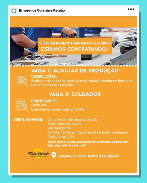 es Empregos Goiania e Regiao

VAGA 1: AUXILIAR DE PRODUGAO

OBSERVACOES:
Realizar atividades de montagem e producao conforme demanda
Nao é necessario experiéncia

VAGA 2: SOLDADOR

OBSERVACOES:
Solda MIG

Experiéncia comprovada em CTPS

SOBRE AS VAGAS: Carga horaria de segunda a sexta
psy Ta (OM er hyoM eK Le (el aT]
Vale transporte
Orne MU r Mr- tues nM elu Meme cel R Tchr]
Assiduidade 10%

Enviar curriculo para producaoeletricaradiante@gmail.com
WhatsApp: (62) 9 8104.1360

\°] Goiania, Unidade Jardim Novo Mundo & Empregos Goiania e Regiao

 

ixtea Rata

Materiais Elétricos @ Empregos Goiania e Regiao

ae OU Ua ea ee)
ESTAMOS CONTRATANDO!

NaS

OL ni Borate

VAGA 1: AUXILIAR DE PRODUGAO

OBSERVACOES:
Realizar atividades de montagem e producao conforme demanda
Nao é necessario experiéncia

VAGA 2: SOLDADOR

OBSERVACOES:
Solda MIG

Experiéncia comprovada em CTPS

SOBRE ASVAGAS: Carga horaria de segunda a sexta
STE Ta lene Ry eel Cclee ar]
Vale transporte
ree Mure tun MCU ee Melee re...