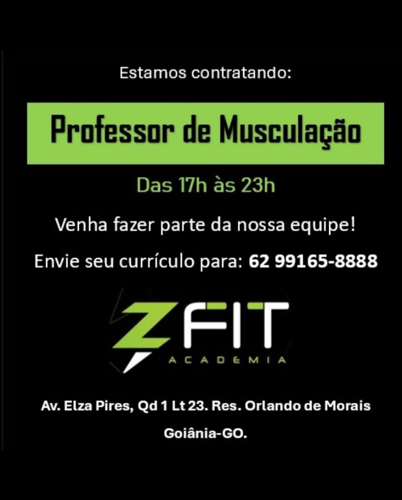 Estamos contratando:

Professor de Musculacio

 

Das 17h as 23h
Venha fazer parte da nossa equipe!

Envie seu curriculo para: 62 99165-8888

ZFlT

Av. Elza Pires, Qd 1 Lt 23. Res. Orlando de Morais
Goiania-GO. Estamos contratando:

 

Professor de Musculacéo

Das 17h as 23h

Venha fazer parte da nossa equipe!

Envie seu curriculo para: 62 99165-8888

ZFIT

ACADEMIA

Av. Elza Pires, Qd 1 Lt 23. Res. Orlando de Morais
Goiania-GO. Estamos contratando:

Professor de Musculacio

 

Das 17h as 23h

Venha fazer parte da nossa equipe!

Envie seu curriculo para: 62 99165-8888

rans

Av. Elza Pires, Qd 1 Lt 23. Res. Orlando de Morais
Goiania-GO. Estamos contratando:

 

Professor de Musculacéo

Das T7h as 23h

Venha fazer parte da nossa equipe!

Envie seu curriculo para: 62 99165-8888

ZFIT

ACADEMIA

Av. Elza Pires, Qd 1 Lt 23. Res. Orlando de Morais
Goiania-GO. Estamos contratando:

Professor de Musculacio

 

Das 17h as 23h

Venha fazer parte da nossa equipe!

Envie seu curriculo para: 62 99165-8888

rans

Av. Elza Pires, Qd 1 Lt 23. Res. Orlando de Morais
Goiania-GO. Estamos contratando:

 

Professor de Musculacao

Das T7h as 23h

Venha fazer parte da nossa equipe!

Envie seu curriculo para: 62 99165-8888

ZFIT

ACADEMIA

Av. Elza Pires, Qd 1 Lt 23. Res. Orlando de Morais
Goiania-GO. Estamos contratando:

Venha fazer parte da nossa equipe!

Envie seu curriculo para: 62 99165-8888

, Fle

Av. Elza Pires, Qd 1 Lt 23. Res. Orlando de Morais

Goiania-GO. Estamos contratando:

 

Protessor de Musculacao

Das 17h as 23h

Venha fazer parte da nossa equipe!

Envie seu curriculo para: 62 99165-8888

ZFIT

ACADEMIA

Av. Elza Pires, Qd 1 Lt 23. Res. Orlando de Morais
Goiania-GO. Estamos contratando:

Venha fazer parte da nossa equipe!

Envie seu curriculo para: 62 99165-8888

amas

Av. Elza Pires, Qd1 Lt 23. Res. Orlando de Morais

Goiania-GO. Estamos contratando:

Protessor de Musculacéo

Das 17h as 23h

Venha fazer parte da nossa equipe!

Envie seu curriculo para: 62 99165-8888

7 AD

ACA DBENMIA

Av. Elza Pires, Qd 1 Lt 23. Res. Orlando de Morais
Goiania-GO.