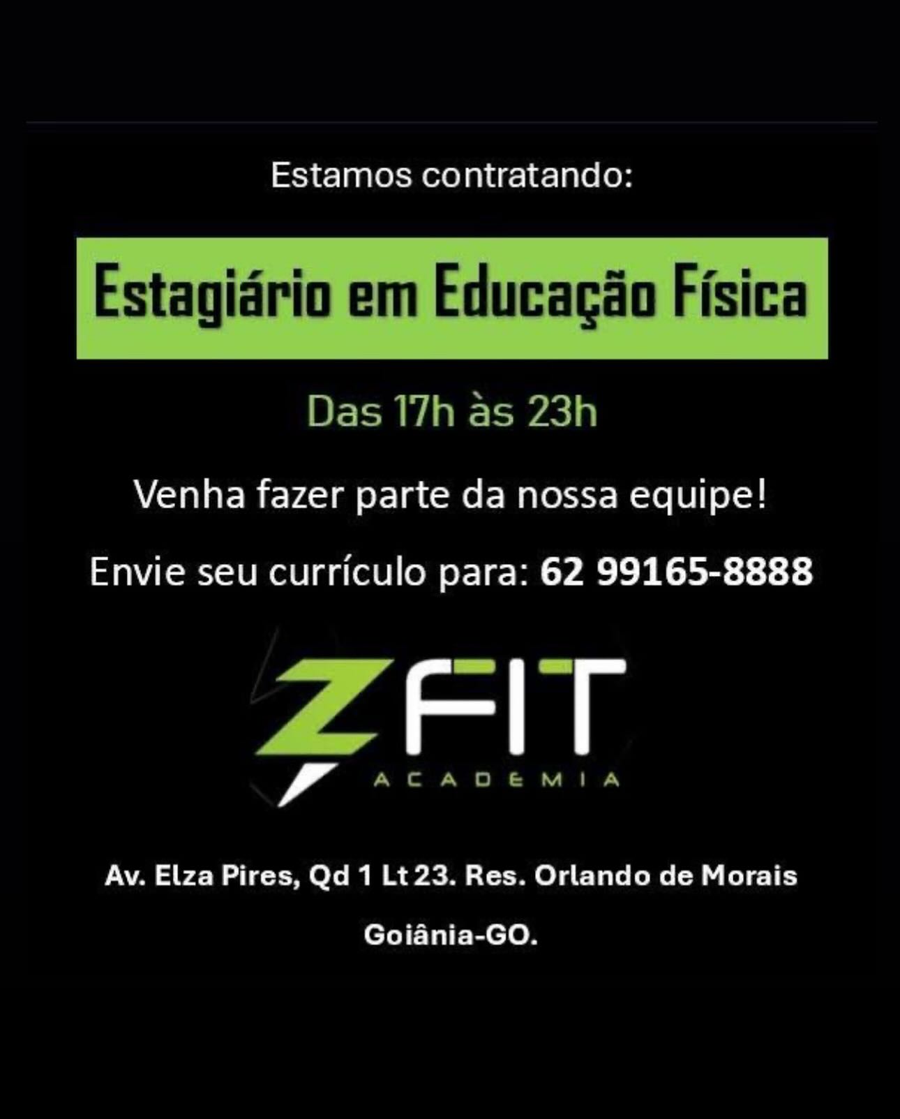 Estamos contratando:

 

Estagidrio em Educagio Fisica

Das 17h as 23h

Venha fazer parte da nossa equipe!

Envie seu curriculo para: 62 99165-8888

7 an

Av. Elza Pires, Qd 1 Lt23. Res. Orlando de Morais
Goiania-GO. Estamos contratando:

Estagidrio em Educagao Fisica

 

Das 17h as 23h

Venha fazer parte da nossa equipe!

Envie seu curriculo para: 62 99165-8888

ZAlT

Av. Elza Pires, Qd 1 Lt 23. Res. Orlando de Morais
Goiania-GO. Estamos contratando:

 

Estagidrio em Educagao Fisica

Das 17h as 23h

Venha fazer parte da nossa equipe!

Envie seu curriculo para: 62 99165-8888

yan

Av. Elza Pires, Qd 1 Lt23. Res. Orlando de Morais
Goiania-GO. Estamos contratando:

Estagidrio em Educacao Fisica

 

Das 17h as 23h

Venha fazer parte da nossa equipe!

Envie seu curriculo para: 62 99165-8888

ZAlT

Av. Elza Pires, Qd 1 Lt 23. Res. Orlando de Morais
Goiania-GO. Estamos contratando:

 

Estagidrio em Educagao Fisica

Das 17h as 23h

Venha fazer parte da nossa equipe!

Envie seu curriculo para: 62 99165-8888

ama

Av. Elza Pires, Qd 1 Lt 23. Res. Orlando de Morais
Goiania-GO. Estamos contratando:

Estagidrio em Educacao Fisica

 

Das 17h as 23h

Venha fazer parte da nossa equipe!

Envie seu curriculo para: 62 99165-8888

ZAlT

Av. Elza Pires, Qd 1 Lt 23. Res. Orlando de Morais
Goiania-GO. Estamos contratando:

Venha fazer parte da nossa equipe!

Envie seu curriculo para: 62 99165-8888

Al

Av. Elza Pires, Qd 1 Lt 23. Res. Orlando de Morais

Goiania-GO. Estamos contratando:

Estagidrio em Educagao Fisica

 

Das 17h as 23h

Venha fazer parte da nossa equipe!

Envie seu curriculo para: 62 99165-8888

ZEIT

ACADEMIA

Av. Elza Pires, Qd 1 Lt 23. Res. Orlando de Morais
Goiania-GO. Estamos contratando:

Venha fazer parte da nossa equipe!

Envie seu curriculo para: 62 99165-8888

amas

Av. Elza Pires, Qd 1 Lt 23. Res. Orlando de Morais

Goiania-GO. Estamos contratando:

 

Estagidrio em Educagao Fisica

Das 17h as 23h

Venha fazer parte da nossa equipe!

Envie seu curriculo para: 62 99165-8888

ZFIT

ACADEMIA

Av. Elza Pires, Qd 1 Lt 23. Res. Orlando de Morais
Goiania-GO.