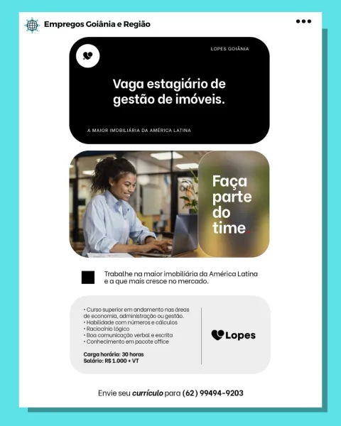 & Empregos Goiania e Regiao

Vaga estagidrio de
gestdo de imoveis.

Trabalhe na maior imobilidria da América Latina
ea que mais cresce no mercado.

+ Curso superior em andamento nas dreas

de economia, administragdo ou gestdo.

+ Habilidade com nuimeros e cdlculos

*Raciocinio légico

= Boa comunicagdo verbal e escrita @e Lopes
+ Conhecimento em pacote office

Carga hordria: 30 horas
Saldrio: R$ 1.000 + VT

Envie seu curriculo para (62) 99494-9203 & Empregos Goiania e Regiao

© Retr

Vaga estagidrio de
fefeti Ke foMe (Minato) om

A MAIOR IMOBILIARIA DA AMERICA LATINA

 

Trabalhe na maior imobilidria da América Latina
ea que mais cresce no mercado.

+ Curso superior em andamento nas dreas
de economia, administragco ou gestdo.

+ Habilidade com numeros e cdlculos

+ Raciocinio l6gico

+ Boa comunicagao verbal e escrita @ Lopes

+ Conhecimento em pacote office

Carga horaria: 30 horas
Saldrio: RS 1.000 + VT

Envie seu curriculo para (62) 99494-9203 & Empregos Goiania e Regiao

Vaga es...